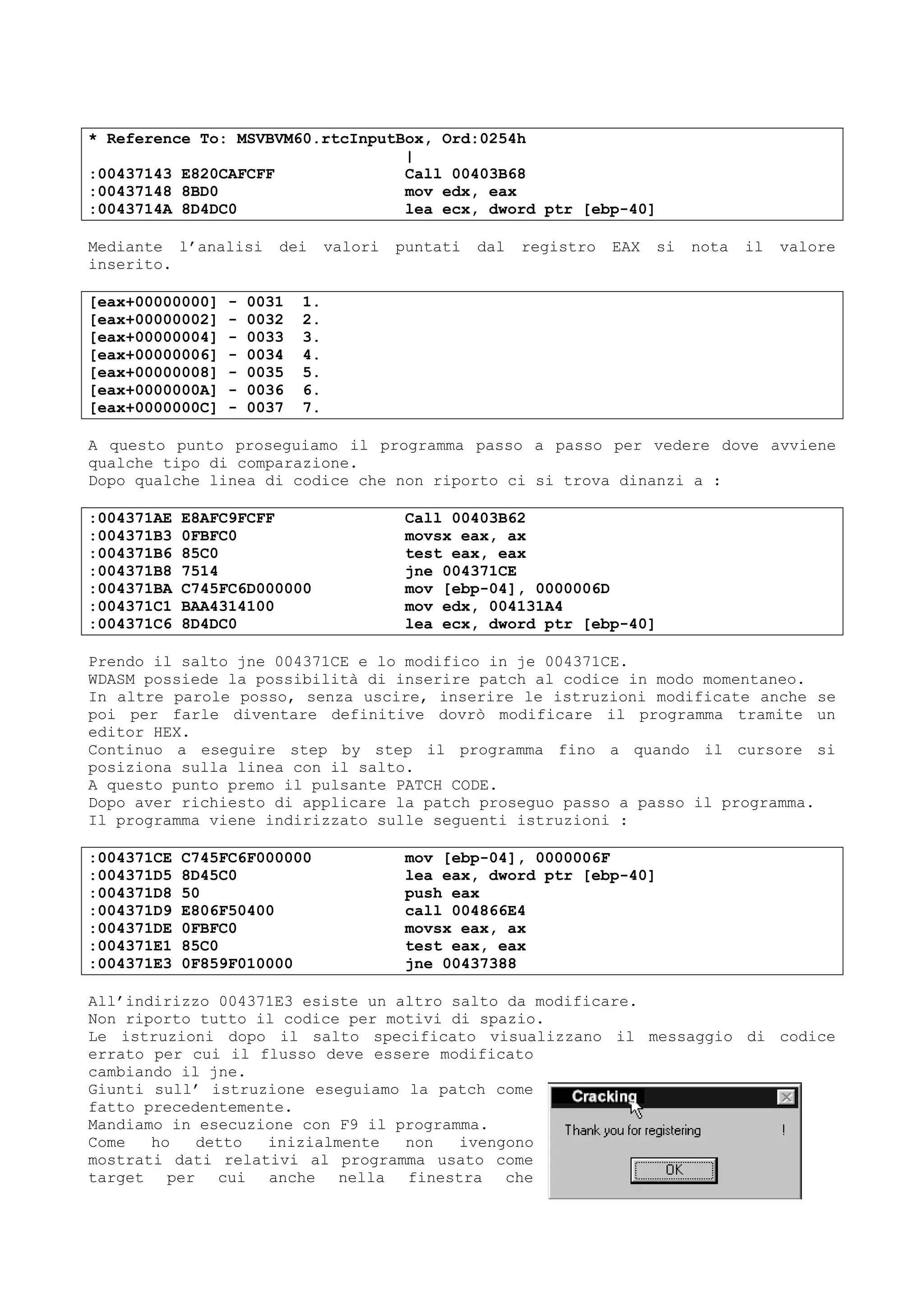 * Reference To: MSVBVM60.rtcInputBox, Ord:0254h
|
:00437143 E820CAFCFF Call 00403B68
:00437148 8BD0 mov edx, eax
:0043714A 8D4DC0 lea ecx, dword ptr [ebp-40]
Mediante l’analisi dei valori puntati dal registro EAX si nota il valore
inserito.
[eax+00000000] - 0031 1.
[eax+00000002] - 0032 2.
[eax+00000004] - 0033 3.
[eax+00000006] - 0034 4.
[eax+00000008] - 0035 5.
[eax+0000000A] - 0036 6.
[eax+0000000C] - 0037 7.
A questo punto proseguiamo il programma passo a passo per vedere dove avviene
qualche tipo di comparazione.
Dopo qualche linea di codice che non riporto ci si trova dinanzi a :
:004371AE E8AFC9FCFF Call 00403B62
:004371B3 0FBFC0 movsx eax, ax
:004371B6 85C0 test eax, eax
:004371B8 7514 jne 004371CE
:004371BA C745FC6D000000 mov [ebp-04], 0000006D
:004371C1 BAA4314100 mov edx, 004131A4
:004371C6 8D4DC0 lea ecx, dword ptr [ebp-40]
Prendo il salto jne 004371CE e lo modifico in je 004371CE.
WDASM possiede la possibilità di inserire patch al codice in modo momentaneo.
In altre parole posso, senza uscire, inserire le istruzioni modificate anche se
poi per farle diventare definitive dovrò modificare il programma tramite un
editor HEX.
Continuo a eseguire step by step il programma fino a quando il cursore si
posiziona sulla linea con il salto.
A questo punto premo il pulsante PATCH CODE.
Dopo aver richiesto di applicare la patch proseguo passo a passo il programma.
Il programma viene indirizzato sulle seguenti istruzioni :
:004371CE C745FC6F000000 mov [ebp-04], 0000006F
:004371D5 8D45C0 lea eax, dword ptr [ebp-40]
:004371D8 50 push eax
:004371D9 E806F50400 call 004866E4
:004371DE 0FBFC0 movsx eax, ax
:004371E1 85C0 test eax, eax
:004371E3 0F859F010000 jne 00437388
All’indirizzo 004371E3 esiste un altro salto da modificare.
Non riporto tutto il codice per motivi di spazio.
Le istruzioni dopo il salto specificato visualizzano il messaggio di codice
errato per cui il flusso deve essere modificato
cambiando il jne.
Giunti sull’ istruzione eseguiamo la patch come
fatto precedentemente.
Mandiamo in esecuzione con F9 il programma.
Come ho detto inizialmente non ivengono
mostrati dati relativi al programma usato come
target per cui anche nella finestra che
 