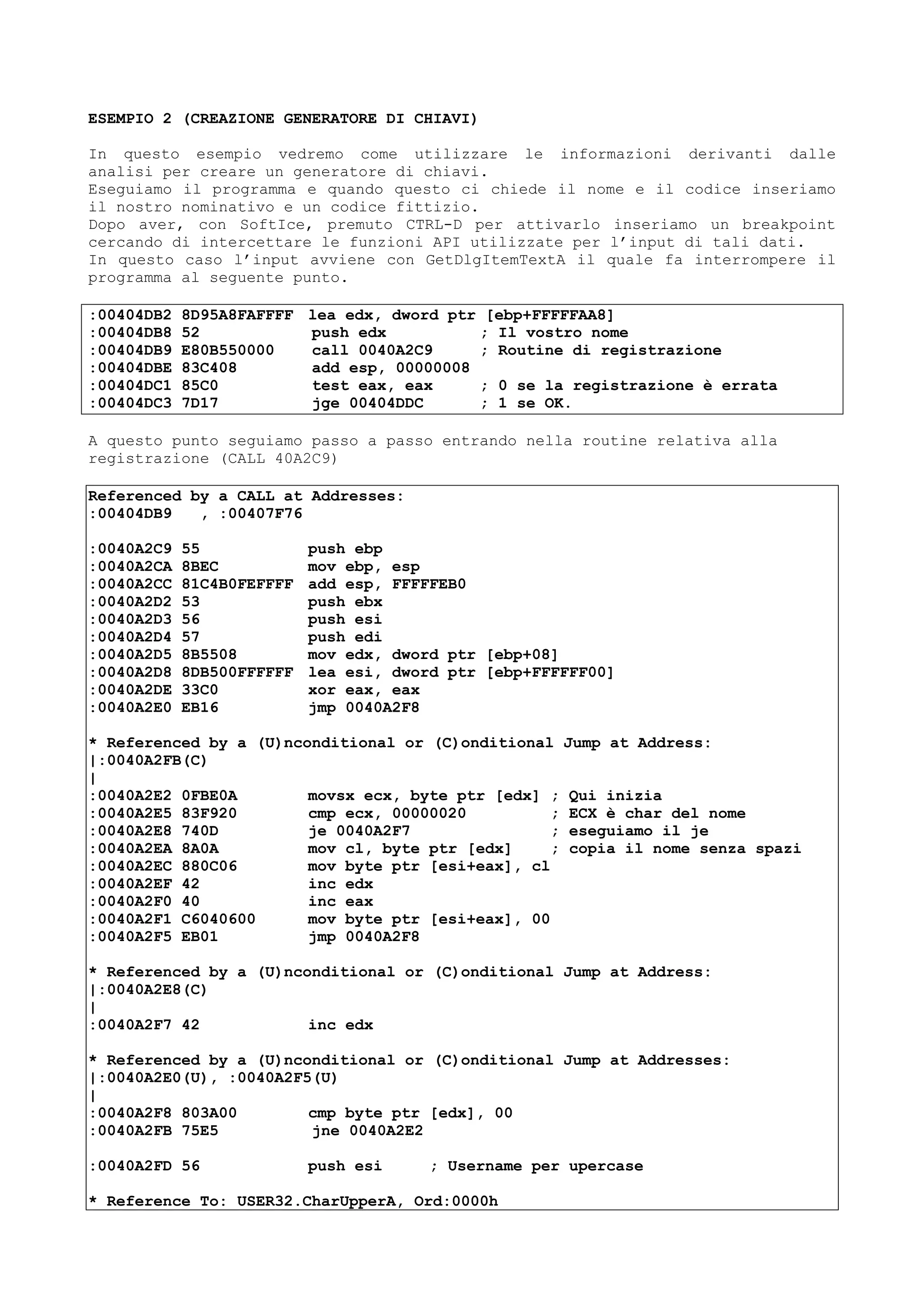 ESEMPIO 2 (CREAZIONE GENERATORE DI CHIAVI)
In questo esempio vedremo come utilizzare le informazioni derivanti dalle
analisi per creare un generatore di chiavi.
Eseguiamo il programma e quando questo ci chiede il nome e il codice inseriamo
il nostro nominativo e un codice fittizio.
Dopo aver, con SoftIce, premuto CTRL-D per attivarlo inseriamo un breakpoint
cercando di intercettare le funzioni API utilizzate per l’input di tali dati.
In questo caso l’input avviene con GetDlgItemTextA il quale fa interrompere il
programma al seguente punto.
:00404DB2 8D95A8FAFFFF lea edx, dword ptr [ebp+FFFFFAA8]
:00404DB8 52 push edx ; Il vostro nome
:00404DB9 E80B550000 call 0040A2C9 ; Routine di registrazione
:00404DBE 83C408 add esp, 00000008
:00404DC1 85C0 test eax, eax ; 0 se la registrazione è errata
:00404DC3 7D17 jge 00404DDC ; 1 se OK.
A questo punto seguiamo passo a passo entrando nella routine relativa alla
registrazione (CALL 40A2C9)
Referenced by a CALL at Addresses:
:00404DB9 , :00407F76
:0040A2C9 55 push ebp
:0040A2CA 8BEC mov ebp, esp
:0040A2CC 81C4B0FEFFFF add esp, FFFFFEB0
:0040A2D2 53 push ebx
:0040A2D3 56 push esi
:0040A2D4 57 push edi
:0040A2D5 8B5508 mov edx, dword ptr [ebp+08]
:0040A2D8 8DB500FFFFFF lea esi, dword ptr [ebp+FFFFFF00]
:0040A2DE 33C0 xor eax, eax
:0040A2E0 EB16 jmp 0040A2F8
* Referenced by a (U)nconditional or (C)onditional Jump at Address:
|:0040A2FB(C)
|
:0040A2E2 0FBE0A movsx ecx, byte ptr [edx] ; Qui inizia
:0040A2E5 83F920 cmp ecx, 00000020 ; ECX è char del nome
:0040A2E8 740D je 0040A2F7 ; eseguiamo il je
:0040A2EA 8A0A mov cl, byte ptr [edx] ; copia il nome senza spazi
:0040A2EC 880C06 mov byte ptr [esi+eax], cl
:0040A2EF 42 inc edx
:0040A2F0 40 inc eax
:0040A2F1 C6040600 mov byte ptr [esi+eax], 00
:0040A2F5 EB01 jmp 0040A2F8
* Referenced by a (U)nconditional or (C)onditional Jump at Address:
|:0040A2E8(C)
|
:0040A2F7 42 inc edx
* Referenced by a (U)nconditional or (C)onditional Jump at Addresses:
|:0040A2E0(U), :0040A2F5(U)
|
:0040A2F8 803A00 cmp byte ptr [edx], 00
:0040A2FB 75E5 jne 0040A2E2
:0040A2FD 56 push esi ; Username per upercase
* Reference To: USER32.CharUpperA, Ord:0000h
 