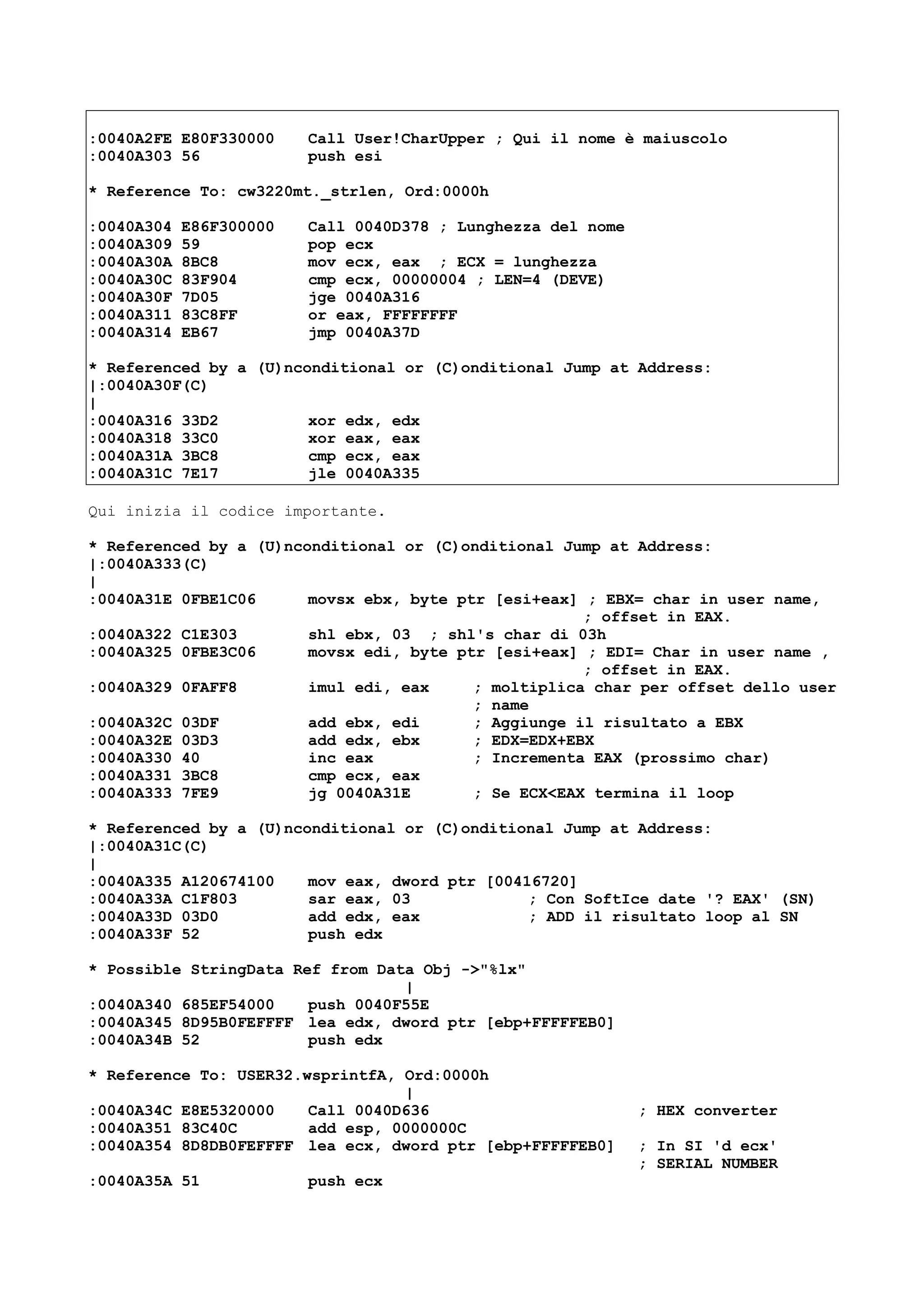 :0040A2FE E80F330000 Call User!CharUpper ; Qui il nome è maiuscolo
:0040A303 56 push esi
* Reference To: cw3220mt._strlen, Ord:0000h
:0040A304 E86F300000 Call 0040D378 ; Lunghezza del nome
:0040A309 59 pop ecx
:0040A30A 8BC8 mov ecx, eax ; ECX = lunghezza
:0040A30C 83F904 cmp ecx, 00000004 ; LEN=4 (DEVE)
:0040A30F 7D05 jge 0040A316
:0040A311 83C8FF or eax, FFFFFFFF
:0040A314 EB67 jmp 0040A37D
* Referenced by a (U)nconditional or (C)onditional Jump at Address:
|:0040A30F(C)
|
:0040A316 33D2 xor edx, edx
:0040A318 33C0 xor eax, eax
:0040A31A 3BC8 cmp ecx, eax
:0040A31C 7E17 jle 0040A335
Qui inizia il codice importante.
* Referenced by a (U)nconditional or (C)onditional Jump at Address:
|:0040A333(C)
|
:0040A31E 0FBE1C06 movsx ebx, byte ptr [esi+eax] ; EBX= char in user name,
; offset in EAX.
:0040A322 C1E303 shl ebx, 03 ; shl's char di 03h
:0040A325 0FBE3C06 movsx edi, byte ptr [esi+eax] ; EDI= Char in user name ,
; offset in EAX.
:0040A329 0FAFF8 imul edi, eax ; moltiplica char per offset dello user
; name
:0040A32C 03DF add ebx, edi ; Aggiunge il risultato a EBX
:0040A32E 03D3 add edx, ebx ; EDX=EDX+EBX
:0040A330 40 inc eax ; Incrementa EAX (prossimo char)
:0040A331 3BC8 cmp ecx, eax
:0040A333 7FE9 jg 0040A31E ; Se ECX<EAX termina il loop
* Referenced by a (U)nconditional or (C)onditional Jump at Address:
|:0040A31C(C)
|
:0040A335 A120674100 mov eax, dword ptr [00416720]
:0040A33A C1F803 sar eax, 03 ; Con SoftIce date '? EAX' (SN)
:0040A33D 03D0 add edx, eax ; ADD il risultato loop al SN
:0040A33F 52 push edx
* Possible StringData Ref from Data Obj ->"%lx"
|
:0040A340 685EF54000 push 0040F55E
:0040A345 8D95B0FEFFFF lea edx, dword ptr [ebp+FFFFFEB0]
:0040A34B 52 push edx
* Reference To: USER32.wsprintfA, Ord:0000h
|
:0040A34C E8E5320000 Call 0040D636 ; HEX converter
:0040A351 83C40C add esp, 0000000C
:0040A354 8D8DB0FEFFFF lea ecx, dword ptr [ebp+FFFFFEB0] ; In SI 'd ecx'
; SERIAL NUMBER
:0040A35A 51 push ecx
 