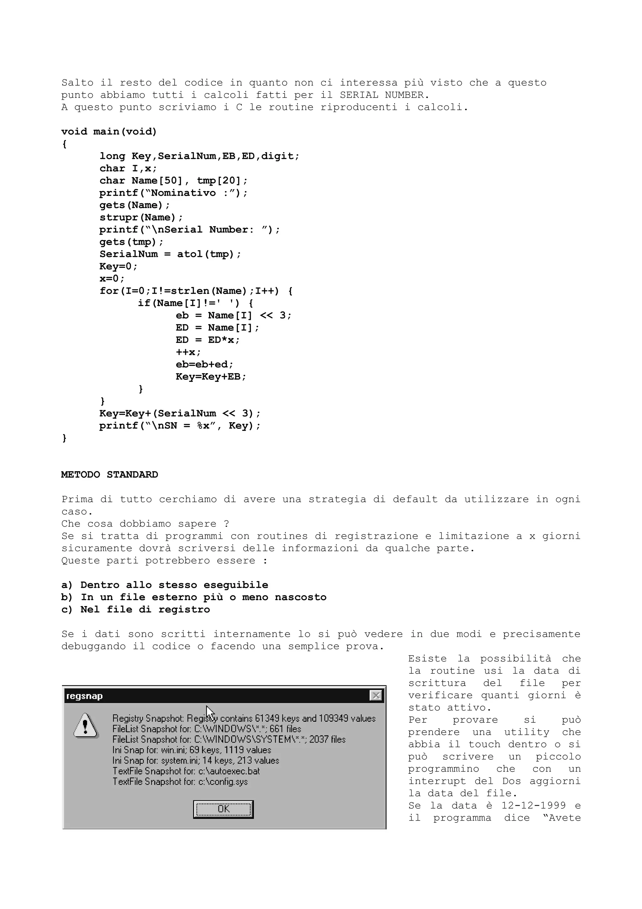 Salto il resto del codice in quanto non ci interessa più visto che a questo
punto abbiamo tutti i calcoli fatti per il SERIAL NUMBER.
A questo punto scriviamo i C le routine riproducenti i calcoli.
void main(void)
{
long Key,SerialNum,EB,ED,digit;
char I,x;
char Name[50], tmp[20];
printf(“Nominativo :”);
gets(Name);
strupr(Name);
printf(“nSerial Number: ”);
gets(tmp);
SerialNum = atol(tmp);
Key=0;
x=0;
for(I=0;I!=strlen(Name);I++) {
if(Name[I]!=' ') {
eb = Name[I] << 3;
ED = Name[I];
ED = ED*x;
++x;
eb=eb+ed;
Key=Key+EB;
}
}
Key=Key+(SerialNum << 3);
printf(“nSN = %x”, Key);
}
METODO STANDARD
Prima di tutto cerchiamo di avere una strategia di default da utilizzare in ogni
caso.
Che cosa dobbiamo sapere ?
Se si tratta di programmi con routines di registrazione e limitazione a x giorni
sicuramente dovrà scriversi delle informazioni da qualche parte.
Queste parti potrebbero essere :
a) Dentro allo stesso eseguibile
b) In un file esterno più o meno nascosto
c) Nel file di registro
Se i dati sono scritti internamente lo si può vedere in due modi e precisamente
debuggando il codice o facendo una semplice prova.
Esiste la possibilità che
la routine usi la data di
scrittura del file per
verificare quanti giorni è
stato attivo.
Per provare si può
prendere una utility che
abbia il touch dentro o si
può scrivere un piccolo
programmino che con un
interrupt del Dos aggiorni
la data del file.
Se la data è 12-12-1999 e
il programma dice “Avete
 