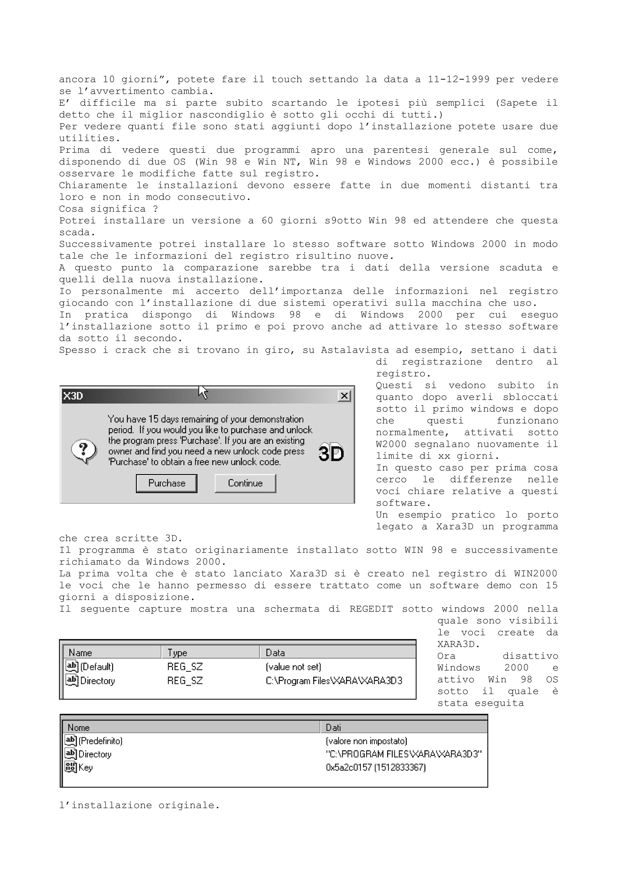 ancora 10 giorni”, potete fare il touch settando la data a 11-12-1999 per vedere
se l’avvertimento cambia.
E’ difficile ma si parte subito scartando le ipotesi più semplici (Sapete il
detto che il miglior nascondiglio è sotto gli occhi di tutti.)
Per vedere quanti file sono stati aggiunti dopo l’installazione potete usare due
utilities.
Prima di vedere questi due programmi apro una parentesi generale sul come,
disponendo di due OS (Win 98 e Win NT, Win 98 e Windows 2000 ecc.) è possibile
osservare le modifiche fatte sul registro.
Chiaramente le installazioni devono essere fatte in due momenti distanti tra
loro e non in modo consecutivo.
Cosa significa ?
Potrei installare un versione a 60 giorni s9otto Win 98 ed attendere che questa
scada.
Successivamente potrei installare lo stesso software sotto Windows 2000 in modo
tale che le informazioni del registro risultino nuove.
A questo punto la comparazione sarebbe tra i dati della versione scaduta e
quelli della nuova installazione.
Io personalmente mi accerto dell’importanza delle informazioni nel registro
giocando con l’installazione di due sistemi operativi sulla macchina che uso.
In pratica dispongo di Windows 98 e di Windows 2000 per cui eseguo
l’installazione sotto il primo e poi provo anche ad attivare lo stesso software
da sotto il secondo.
Spesso i crack che si trovano in giro, su Astalavista ad esempio, settano i dati
di registrazione dentro al
registro.
Questi si vedono subito in
quanto dopo averli sbloccati
sotto il primo windows e dopo
che questi funzionano
normalmente, attivati sotto
W2000 segnalano nuovamente il
limite di xx giorni.
In questo caso per prima cosa
cerco le differenze nelle
voci chiare relative a questi
software.
Un esempio pratico lo porto
legato a Xara3D un programma
che crea scritte 3D.
Il programma è stato originariamente installato sotto WIN 98 e successivamente
richiamato da Windows 2000.
La prima volta che è stato lanciato Xara3D si è creato nel registro di WIN2000
le voci che le hanno permesso di essere trattato come un software demo con 15
giorni a disposizione.
Il seguente capture mostra una schermata di REGEDIT sotto windows 2000 nella
quale sono visibili
le voci create da
XARA3D.
Ora disattivo
Windows 2000 e
attivo Win 98 OS
sotto il quale è
stata eseguita
l’installazione originale.
 