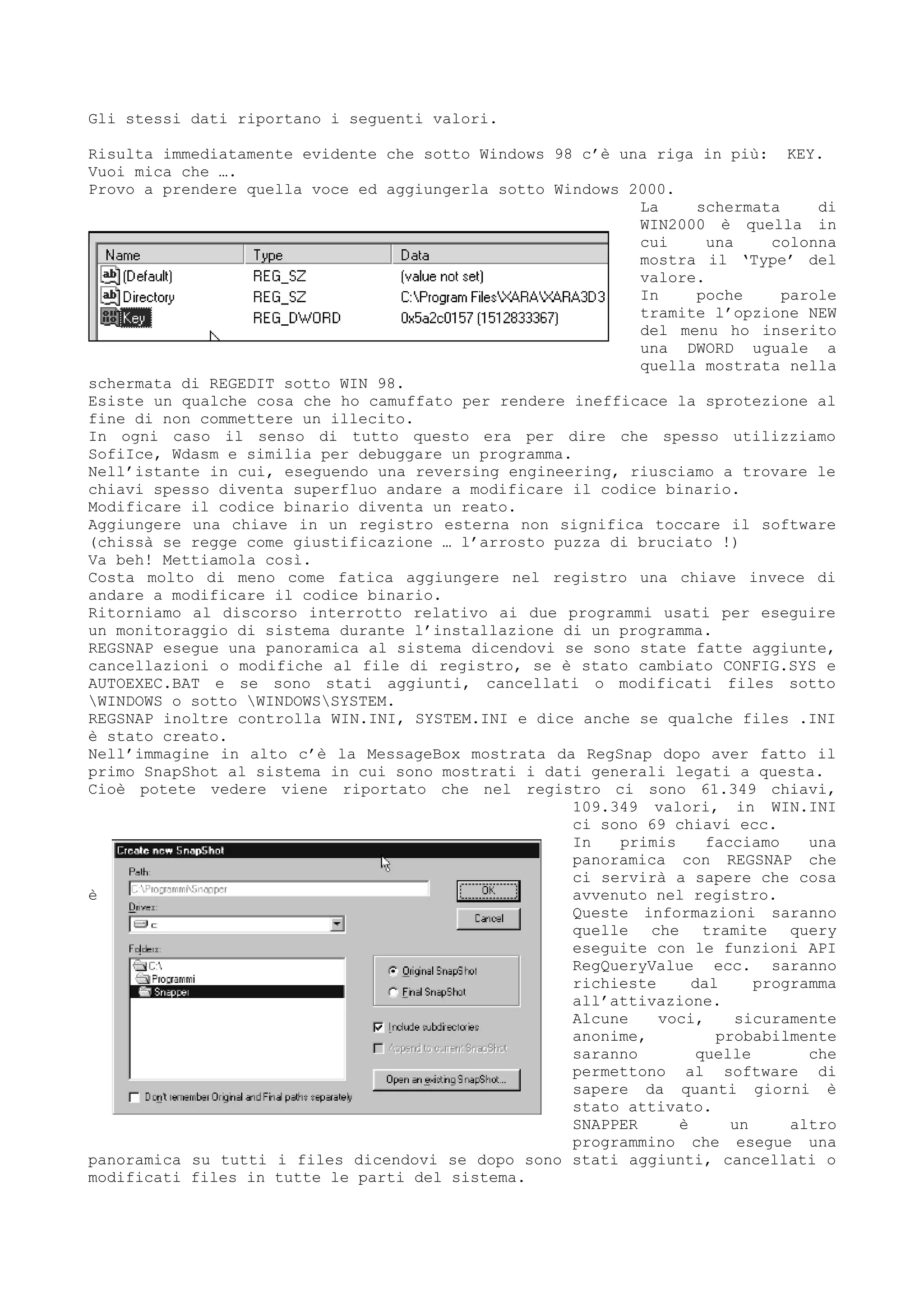 Gli stessi dati riportano i seguenti valori.
Risulta immediatamente evidente che sotto Windows 98 c’è una riga in più: KEY.
Vuoi mica che ….
Provo a prendere quella voce ed aggiungerla sotto Windows 2000.
La schermata di
WIN2000 è quella in
cui una colonna
mostra il ‘Type’ del
valore.
In poche parole
tramite l’opzione NEW
del menu ho inserito
una DWORD uguale a
quella mostrata nella
schermata di REGEDIT sotto WIN 98.
Esiste un qualche cosa che ho camuffato per rendere inefficace la sprotezione al
fine di non commettere un illecito.
In ogni caso il senso di tutto questo era per dire che spesso utilizziamo
SofiIce, Wdasm e similia per debuggare un programma.
Nell’istante in cui, eseguendo una reversing engineering, riusciamo a trovare le
chiavi spesso diventa superfluo andare a modificare il codice binario.
Modificare il codice binario diventa un reato.
Aggiungere una chiave in un registro esterna non significa toccare il software
(chissà se regge come giustificazione … l’arrosto puzza di bruciato !)
Va beh! Mettiamola così.
Costa molto di meno come fatica aggiungere nel registro una chiave invece di
andare a modificare il codice binario.
Ritorniamo al discorso interrotto relativo ai due programmi usati per eseguire
un monitoraggio di sistema durante l’installazione di un programma.
REGSNAP esegue una panoramica al sistema dicendovi se sono state fatte aggiunte,
cancellazioni o modifiche al file di registro, se è stato cambiato CONFIG.SYS e
AUTOEXEC.BAT e se sono stati aggiunti, cancellati o modificati files sotto
WINDOWS o sotto WINDOWSSYSTEM.
REGSNAP inoltre controlla WIN.INI, SYSTEM.INI e dice anche se qualche files .INI
è stato creato.
Nell’immagine in alto c’è la MessageBox mostrata da RegSnap dopo aver fatto il
primo SnapShot al sistema in cui sono mostrati i dati generali legati a questa.
Cioè potete vedere viene riportato che nel registro ci sono 61.349 chiavi,
109.349 valori, in WIN.INI
ci sono 69 chiavi ecc.
In primis facciamo una
panoramica con REGSNAP che
ci servirà a sapere che cosa
è avvenuto nel registro.
Queste informazioni saranno
quelle che tramite query
eseguite con le funzioni API
RegQueryValue ecc. saranno
richieste dal programma
all’attivazione.
Alcune voci, sicuramente
anonime, probabilmente
saranno quelle che
permettono al software di
sapere da quanti giorni è
stato attivato.
SNAPPER è un altro
programmino che esegue una
panoramica su tutti i files dicendovi se dopo sono stati aggiunti, cancellati o
modificati files in tutte le parti del sistema.
 