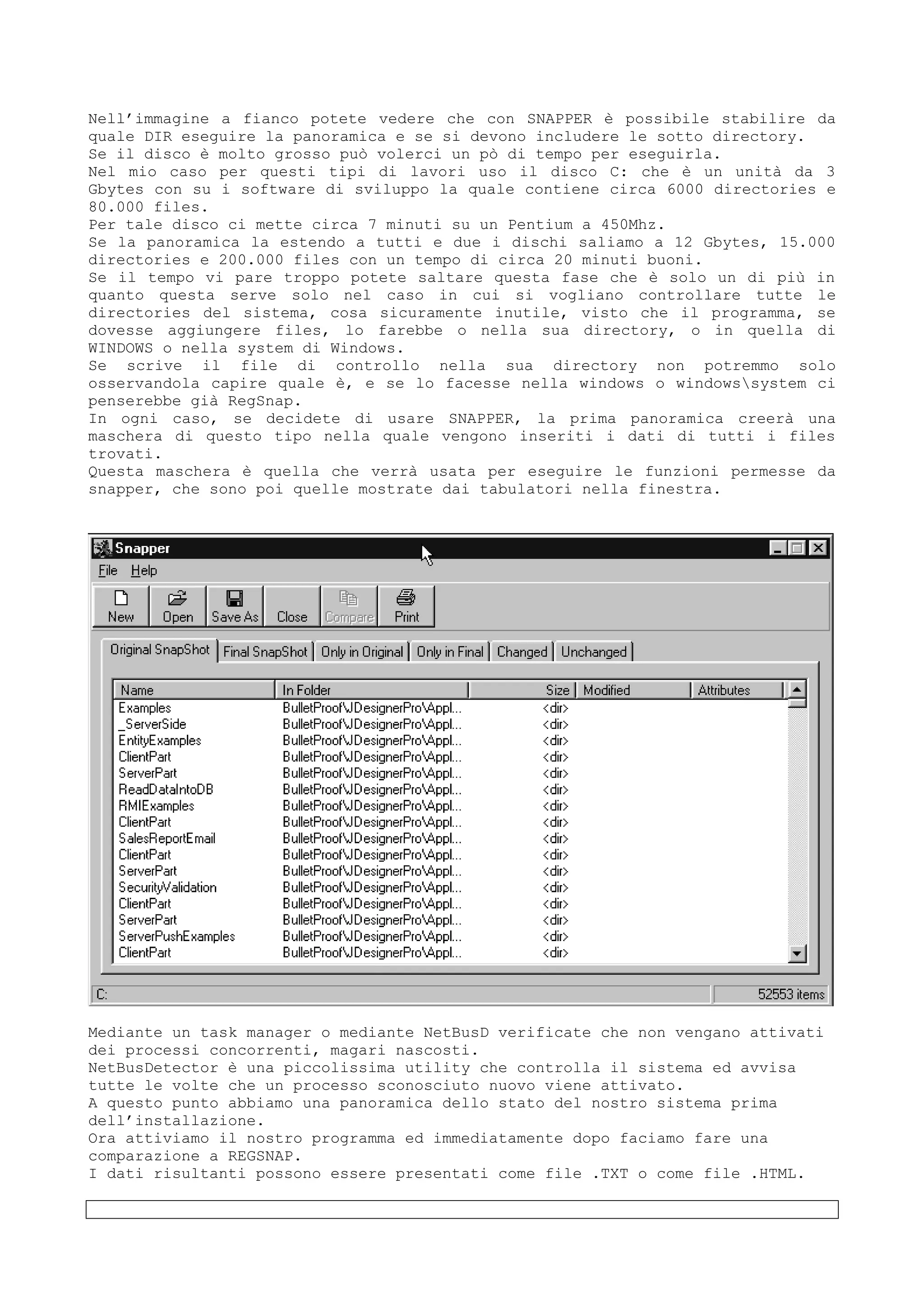 Nell’immagine a fianco potete vedere che con SNAPPER è possibile stabilire da
quale DIR eseguire la panoramica e se si devono includere le sotto directory.
Se il disco è molto grosso può volerci un pò di tempo per eseguirla.
Nel mio caso per questi tipi di lavori uso il disco C: che è un unità da 3
Gbytes con su i software di sviluppo la quale contiene circa 6000 directories e
80.000 files.
Per tale disco ci mette circa 7 minuti su un Pentium a 450Mhz.
Se la panoramica la estendo a tutti e due i dischi saliamo a 12 Gbytes, 15.000
directories e 200.000 files con un tempo di circa 20 minuti buoni.
Se il tempo vi pare troppo potete saltare questa fase che è solo un di più in
quanto questa serve solo nel caso in cui si vogliano controllare tutte le
directories del sistema, cosa sicuramente inutile, visto che il programma, se
dovesse aggiungere files, lo farebbe o nella sua directory, o in quella di
WINDOWS o nella system di Windows.
Se scrive il file di controllo nella sua directory non potremmo solo
osservandola capire quale è, e se lo facesse nella windows o windowssystem ci
penserebbe già RegSnap.
In ogni caso, se decidete di usare SNAPPER, la prima panoramica creerà una
maschera di questo tipo nella quale vengono inseriti i dati di tutti i files
trovati.
Questa maschera è quella che verrà usata per eseguire le funzioni permesse da
snapper, che sono poi quelle mostrate dai tabulatori nella finestra.
Mediante un task manager o mediante NetBusD verificate che non vengano attivati
dei processi concorrenti, magari nascosti.
NetBusDetector è una piccolissima utility che controlla il sistema ed avvisa
tutte le volte che un processo sconosciuto nuovo viene attivato.
A questo punto abbiamo una panoramica dello stato del nostro sistema prima
dell’installazione.
Ora attiviamo il nostro programma ed immediatamente dopo faciamo fare una
comparazione a REGSNAP.
I dati risultanti possono essere presentati come file .TXT o come file .HTML.
 