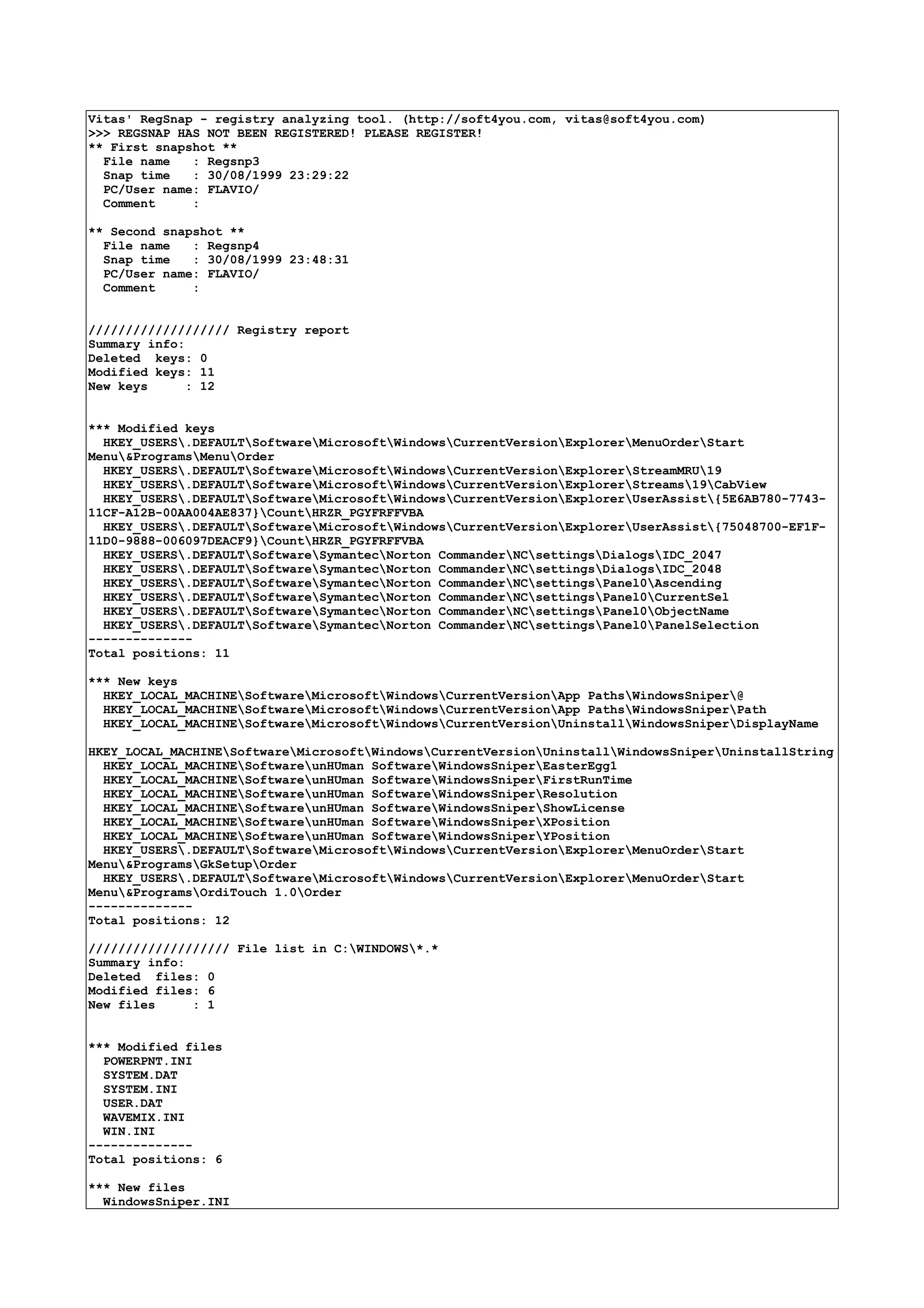 Vitas' RegSnap - registry analyzing tool. (http://soft4you.com, vitas@soft4you.com)
>>> REGSNAP HAS NOT BEEN REGISTERED! PLEASE REGISTER!
** First snapshot **
File name : Regsnp3
Snap time : 30/08/1999 23:29:22
PC/User name: FLAVIO/
Comment :
** Second snapshot **
File name : Regsnp4
Snap time : 30/08/1999 23:48:31
PC/User name: FLAVIO/
Comment :
/////////////////// Registry report
Summary info:
Deleted keys: 0
Modified keys: 11
New keys : 12
*** Modified keys
HKEY_USERS.DEFAULTSoftwareMicrosoftWindowsCurrentVersionExplorerMenuOrderStart
Menu&ProgramsMenuOrder
HKEY_USERS.DEFAULTSoftwareMicrosoftWindowsCurrentVersionExplorerStreamMRU19
HKEY_USERS.DEFAULTSoftwareMicrosoftWindowsCurrentVersionExplorerStreams19CabView
HKEY_USERS.DEFAULTSoftwareMicrosoftWindowsCurrentVersionExplorerUserAssist{5E6AB780-7743-
11CF-A12B-00AA004AE837}CountHRZR_PGYFRFFVBA
HKEY_USERS.DEFAULTSoftwareMicrosoftWindowsCurrentVersionExplorerUserAssist{75048700-EF1F-
11D0-9888-006097DEACF9}CountHRZR_PGYFRFFVBA
HKEY_USERS.DEFAULTSoftwareSymantecNorton CommanderNCsettingsDialogsIDC_2047
HKEY_USERS.DEFAULTSoftwareSymantecNorton CommanderNCsettingsDialogsIDC_2048
HKEY_USERS.DEFAULTSoftwareSymantecNorton CommanderNCsettingsPanel0Ascending
HKEY_USERS.DEFAULTSoftwareSymantecNorton CommanderNCsettingsPanel0CurrentSel
HKEY_USERS.DEFAULTSoftwareSymantecNorton CommanderNCsettingsPanel0ObjectName
HKEY_USERS.DEFAULTSoftwareSymantecNorton CommanderNCsettingsPanel0PanelSelection
--------------
Total positions: 11
*** New keys
HKEY_LOCAL_MACHINESoftwareMicrosoftWindowsCurrentVersionApp PathsWindowsSniper@
HKEY_LOCAL_MACHINESoftwareMicrosoftWindowsCurrentVersionApp PathsWindowsSniperPath
HKEY_LOCAL_MACHINESoftwareMicrosoftWindowsCurrentVersionUninstallWindowsSniperDisplayName
HKEY_LOCAL_MACHINESoftwareMicrosoftWindowsCurrentVersionUninstallWindowsSniperUninstallString
HKEY_LOCAL_MACHINESoftwareunHUman SoftwareWindowsSniperEasterEgg1
HKEY_LOCAL_MACHINESoftwareunHUman SoftwareWindowsSniperFirstRunTime
HKEY_LOCAL_MACHINESoftwareunHUman SoftwareWindowsSniperResolution
HKEY_LOCAL_MACHINESoftwareunHUman SoftwareWindowsSniperShowLicense
HKEY_LOCAL_MACHINESoftwareunHUman SoftwareWindowsSniperXPosition
HKEY_LOCAL_MACHINESoftwareunHUman SoftwareWindowsSniperYPosition
HKEY_USERS.DEFAULTSoftwareMicrosoftWindowsCurrentVersionExplorerMenuOrderStart
Menu&ProgramsGkSetupOrder
HKEY_USERS.DEFAULTSoftwareMicrosoftWindowsCurrentVersionExplorerMenuOrderStart
Menu&ProgramsOrdiTouch 1.0Order
--------------
Total positions: 12
/////////////////// File list in C:WINDOWS*.*
Summary info:
Deleted files: 0
Modified files: 6
New files : 1
*** Modified files
POWERPNT.INI
SYSTEM.DAT
SYSTEM.INI
USER.DAT
WAVEMIX.INI
WIN.INI
--------------
Total positions: 6
*** New files
WindowsSniper.INI
 