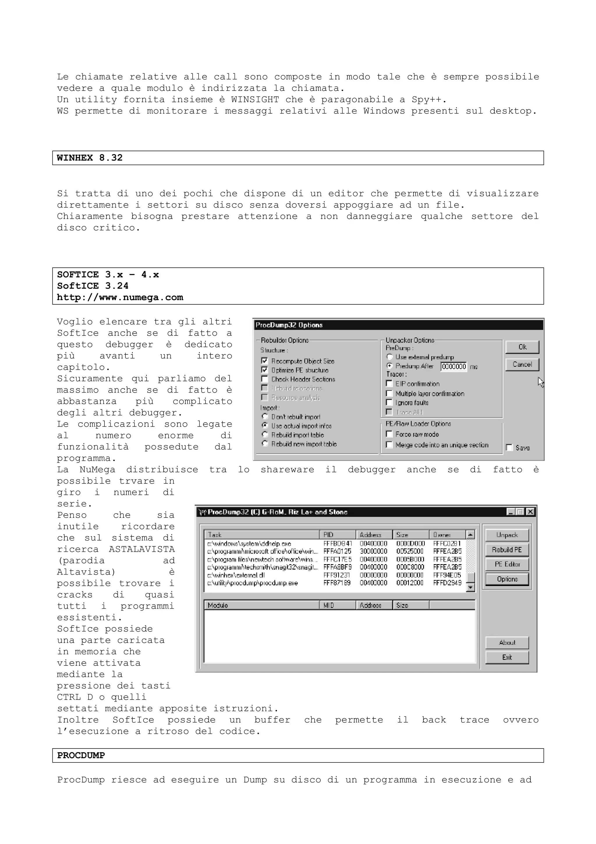 Le chiamate relative alle call sono composte in modo tale che è sempre possibile
vedere a quale modulo è indirizzata la chiamata.
Un utility fornita insieme è WINSIGHT che è paragonabile a Spy++.
WS permette di monitorare i messaggi relativi alle Windows presenti sul desktop.
WINHEX 8.32
Si tratta di uno dei pochi che dispone di un editor che permette di visualizzare
direttamente i settori su disco senza doversi appoggiare ad un file.
Chiaramente bisogna prestare attenzione a non danneggiare qualche settore del
disco critico.
SOFTICE 3.x – 4.x
SoftICE 3.24
http://www.numega.com
Voglio elencare tra gli altri
SoftIce anche se di fatto a
questo debugger è dedicato
più avanti un intero
capitolo.
Sicuramente qui parliamo del
massimo anche se di fatto è
abbastanza più complicato
degli altri debugger.
Le complicazioni sono legate
al numero enorme di
funzionalità possedute dal
programma.
La NuMega distribuisce tra lo shareware il debugger anche se di fatto è
possibile trvare in
giro i numeri di
serie.
Penso che sia
inutile ricordare
che sul sistema di
ricerca ASTALAVISTA
(parodia ad
Altavista) è
possibile trovare i
cracks di quasi
tutti i programmi
essistenti.
SoftIce possiede
una parte caricata
in memoria che
viene attivata
mediante la
pressione dei tasti
CTRL D o quelli
settati mediante apposite istruzioni.
Inoltre SoftIce possiede un buffer che permette il back trace ovvero
l’esecuzione a ritroso del codice.
PROCDUMP
ProcDump riesce ad eseguire un Dump su disco di un programma in esecuzione e ad
 