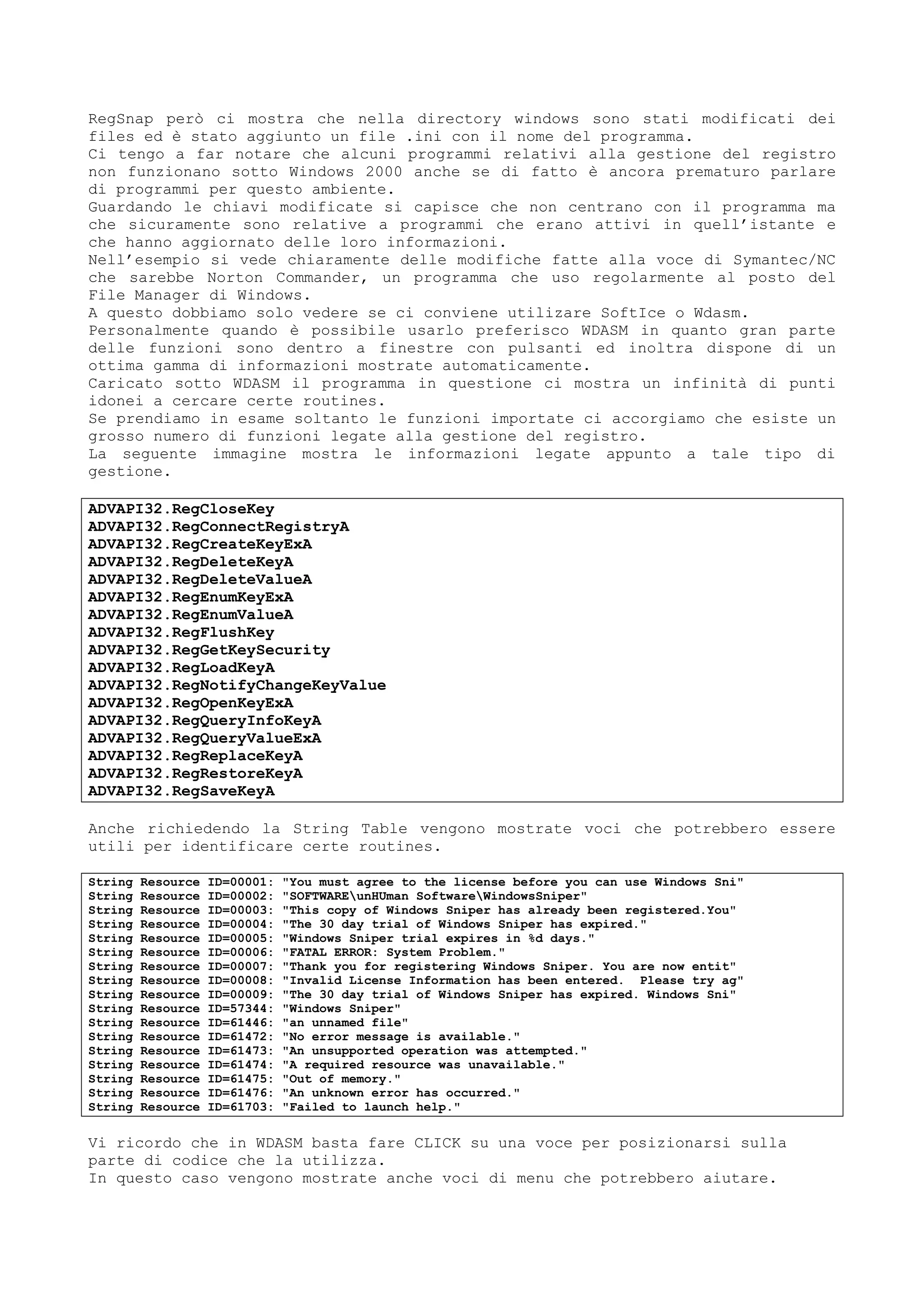 RegSnap però ci mostra che nella directory windows sono stati modificati dei
files ed è stato aggiunto un file .ini con il nome del programma.
Ci tengo a far notare che alcuni programmi relativi alla gestione del registro
non funzionano sotto Windows 2000 anche se di fatto è ancora prematuro parlare
di programmi per questo ambiente.
Guardando le chiavi modificate si capisce che non centrano con il programma ma
che sicuramente sono relative a programmi che erano attivi in quell’istante e
che hanno aggiornato delle loro informazioni.
Nell’esempio si vede chiaramente delle modifiche fatte alla voce di Symantec/NC
che sarebbe Norton Commander, un programma che uso regolarmente al posto del
File Manager di Windows.
A questo dobbiamo solo vedere se ci conviene utilizare SoftIce o Wdasm.
Personalmente quando è possibile usarlo preferisco WDASM in quanto gran parte
delle funzioni sono dentro a finestre con pulsanti ed inoltra dispone di un
ottima gamma di informazioni mostrate automaticamente.
Caricato sotto WDASM il programma in questione ci mostra un infinità di punti
idonei a cercare certe routines.
Se prendiamo in esame soltanto le funzioni importate ci accorgiamo che esiste un
grosso numero di funzioni legate alla gestione del registro.
La seguente immagine mostra le informazioni legate appunto a tale tipo di
gestione.
ADVAPI32.RegCloseKey
ADVAPI32.RegConnectRegistryA
ADVAPI32.RegCreateKeyExA
ADVAPI32.RegDeleteKeyA
ADVAPI32.RegDeleteValueA
ADVAPI32.RegEnumKeyExA
ADVAPI32.RegEnumValueA
ADVAPI32.RegFlushKey
ADVAPI32.RegGetKeySecurity
ADVAPI32.RegLoadKeyA
ADVAPI32.RegNotifyChangeKeyValue
ADVAPI32.RegOpenKeyExA
ADVAPI32.RegQueryInfoKeyA
ADVAPI32.RegQueryValueExA
ADVAPI32.RegReplaceKeyA
ADVAPI32.RegRestoreKeyA
ADVAPI32.RegSaveKeyA
Anche richiedendo la String Table vengono mostrate voci che potrebbero essere
utili per identificare certe routines.
String Resource ID=00001: "You must agree to the license before you can use Windows Sni"
String Resource ID=00002: "SOFTWAREunHUman SoftwareWindowsSniper"
String Resource ID=00003: "This copy of Windows Sniper has already been registered.You"
String Resource ID=00004: "The 30 day trial of Windows Sniper has expired."
String Resource ID=00005: "Windows Sniper trial expires in %d days."
String Resource ID=00006: "FATAL ERROR: System Problem."
String Resource ID=00007: "Thank you for registering Windows Sniper. You are now entit"
String Resource ID=00008: "Invalid License Information has been entered. Please try ag"
String Resource ID=00009: "The 30 day trial of Windows Sniper has expired. Windows Sni"
String Resource ID=57344: "Windows Sniper"
String Resource ID=61446: "an unnamed file"
String Resource ID=61472: "No error message is available."
String Resource ID=61473: "An unsupported operation was attempted."
String Resource ID=61474: "A required resource was unavailable."
String Resource ID=61475: "Out of memory."
String Resource ID=61476: "An unknown error has occurred."
String Resource ID=61703: "Failed to launch help."
Vi ricordo che in WDASM basta fare CLICK su una voce per posizionarsi sulla
parte di codice che la utilizza.
In questo caso vengono mostrate anche voci di menu che potrebbero aiutare.
 