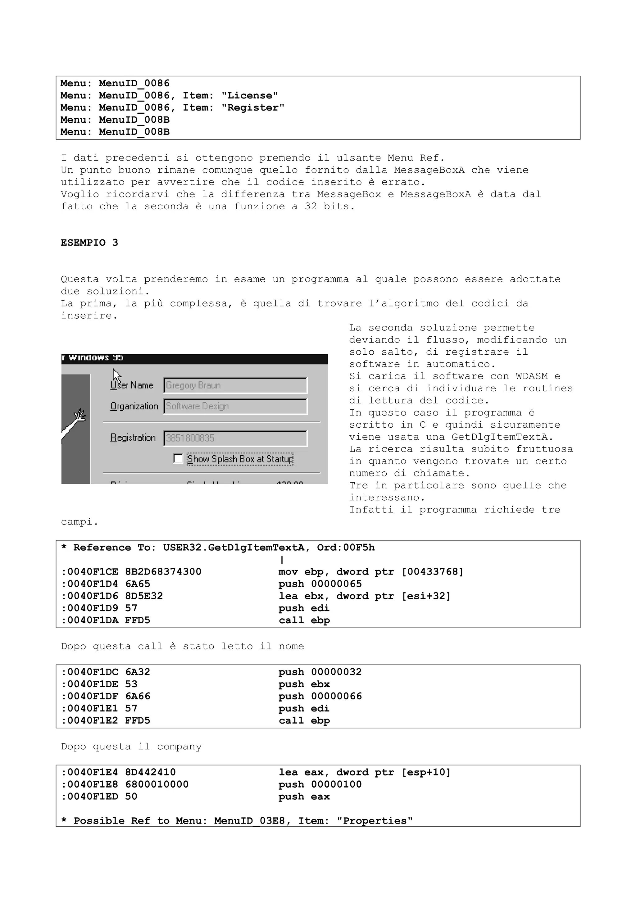Menu: MenuID_0086
Menu: MenuID_0086, Item: "License"
Menu: MenuID_0086, Item: "Register"
Menu: MenuID_008B
Menu: MenuID_008B
I dati precedenti si ottengono premendo il ulsante Menu Ref.
Un punto buono rimane comunque quello fornito dalla MessageBoxA che viene
utilizzato per avvertire che il codice inserito è errato.
Voglio ricordarvi che la differenza tra MessageBox e MessageBoxA è data dal
fatto che la seconda è una funzione a 32 bits.
ESEMPIO 3
Questa volta prenderemo in esame un programma al quale possono essere adottate
due soluzioni.
La prima, la più complessa, è quella di trovare l’algoritmo del codici da
inserire.
La seconda soluzione permette
deviando il flusso, modificando un
solo salto, di registrare il
software in automatico.
Si carica il software con WDASM e
si cerca di individuare le routines
di lettura del codice.
In questo caso il programma è
scritto in C e quindi sicuramente
viene usata una GetDlgItemTextA.
La ricerca risulta subito fruttuosa
in quanto vengono trovate un certo
numero di chiamate.
Tre in particolare sono quelle che
interessano.
Infatti il programma richiede tre
campi.
* Reference To: USER32.GetDlgItemTextA, Ord:00F5h
|
:0040F1CE 8B2D68374300 mov ebp, dword ptr [00433768]
:0040F1D4 6A65 push 00000065
:0040F1D6 8D5E32 lea ebx, dword ptr [esi+32]
:0040F1D9 57 push edi
:0040F1DA FFD5 call ebp
Dopo questa call è stato letto il nome
:0040F1DC 6A32 push 00000032
:0040F1DE 53 push ebx
:0040F1DF 6A66 push 00000066
:0040F1E1 57 push edi
:0040F1E2 FFD5 call ebp
Dopo questa il company
:0040F1E4 8D442410 lea eax, dword ptr [esp+10]
:0040F1E8 6800010000 push 00000100
:0040F1ED 50 push eax
* Possible Ref to Menu: MenuID_03E8, Item: "Properties"
 