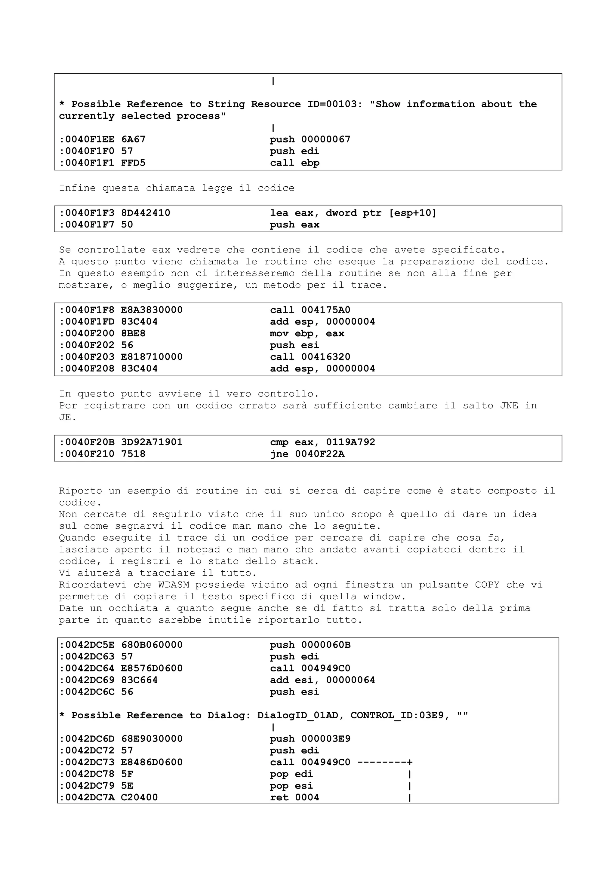 |
* Possible Reference to String Resource ID=00103: "Show information about the
currently selected process"
|
:0040F1EE 6A67 push 00000067
:0040F1F0 57 push edi
:0040F1F1 FFD5 call ebp
Infine questa chiamata legge il codice
:0040F1F3 8D442410 lea eax, dword ptr [esp+10]
:0040F1F7 50 push eax
Se controllate eax vedrete che contiene il codice che avete specificato.
A questo punto viene chiamata le routine che esegue la preparazione del codice.
In questo esempio non ci interesseremo della routine se non alla fine per
mostrare, o meglio suggerire, un metodo per il trace.
:0040F1F8 E8A3830000 call 004175A0
:0040F1FD 83C404 add esp, 00000004
:0040F200 8BE8 mov ebp, eax
:0040F202 56 push esi
:0040F203 E818710000 call 00416320
:0040F208 83C404 add esp, 00000004
In questo punto avviene il vero controllo.
Per registrare con un codice errato sarà sufficiente cambiare il salto JNE in
JE.
:0040F20B 3D92A71901 cmp eax, 0119A792
:0040F210 7518 jne 0040F22A
Riporto un esempio di routine in cui si cerca di capire come è stato composto il
codice.
Non cercate di seguirlo visto che il suo unico scopo è quello di dare un idea
sul come segnarvi il codice man mano che lo seguite.
Quando eseguite il trace di un codice per cercare di capire che cosa fa,
lasciate aperto il notepad e man mano che andate avanti copiateci dentro il
codice, i registri e lo stato dello stack.
Vi aiuterà a tracciare il tutto.
Ricordatevi che WDASM possiede vicino ad ogni finestra un pulsante COPY che vi
permette di copiare il testo specifico di quella window.
Date un occhiata a quanto segue anche se di fatto si tratta solo della prima
parte in quanto sarebbe inutile riportarlo tutto.
:0042DC5E 680B060000 push 0000060B
:0042DC63 57 push edi
:0042DC64 E8576D0600 call 004949C0
:0042DC69 83C664 add esi, 00000064
:0042DC6C 56 push esi
* Possible Reference to Dialog: DialogID_01AD, CONTROL_ID:03E9, ""
|
:0042DC6D 68E9030000 push 000003E9
:0042DC72 57 push edi
:0042DC73 E8486D0600 call 004949C0 --------+
:0042DC78 5F pop edi |
:0042DC79 5E pop esi |
:0042DC7A C20400 ret 0004 |
 