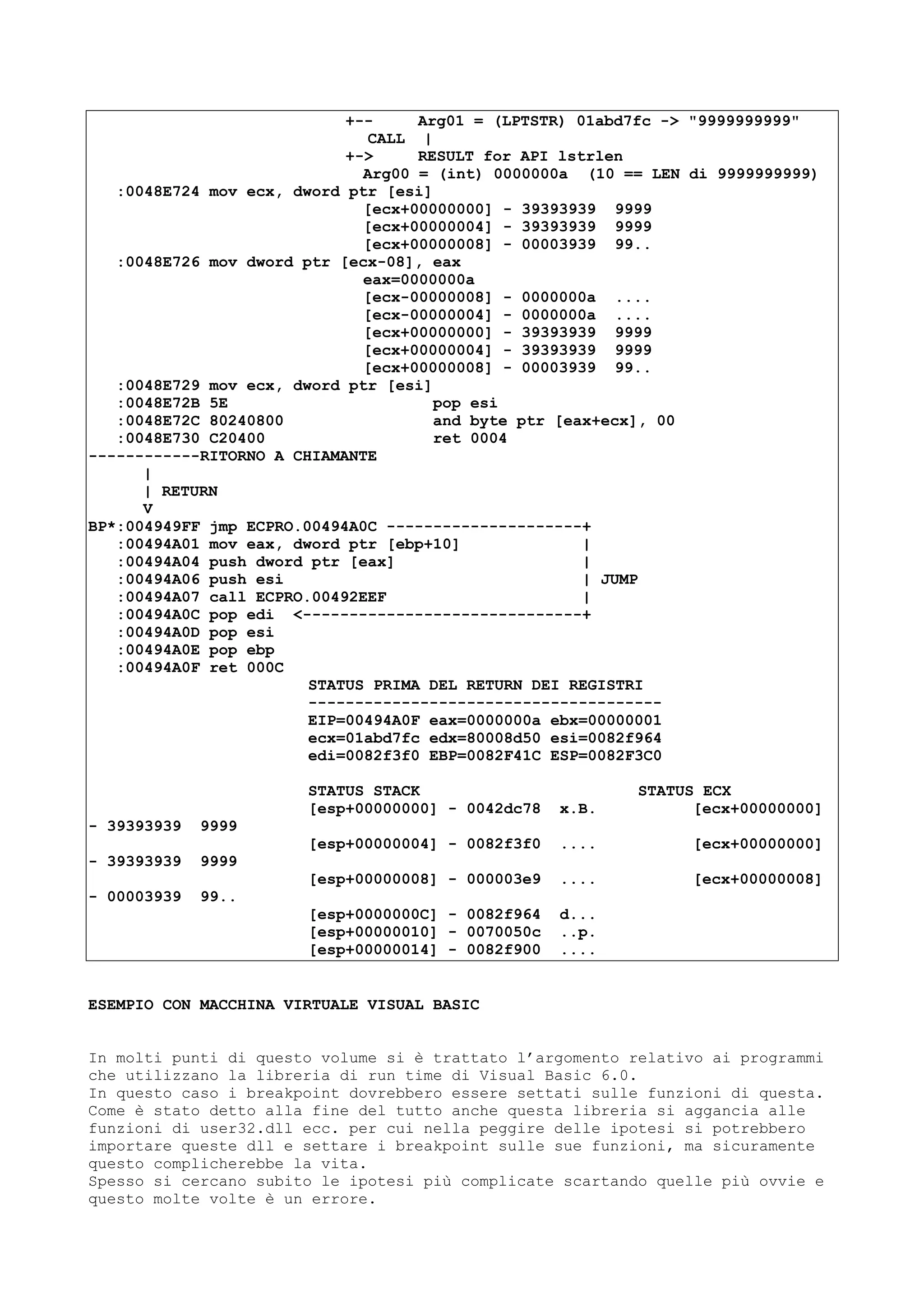 +-- Arg01 = (LPTSTR) 01abd7fc -> "9999999999"
CALL |
+-> RESULT for API lstrlen
Arg00 = (int) 0000000a (10 == LEN di 9999999999)
:0048E724 mov ecx, dword ptr [esi]
[ecx+00000000] - 39393939 9999
[ecx+00000004] - 39393939 9999
[ecx+00000008] - 00003939 99..
:0048E726 mov dword ptr [ecx-08], eax
eax=0000000a
[ecx-00000008] - 0000000a ....
[ecx-00000004] - 0000000a ....
[ecx+00000000] - 39393939 9999
[ecx+00000004] - 39393939 9999
[ecx+00000008] - 00003939 99..
:0048E729 mov ecx, dword ptr [esi]
:0048E72B 5E pop esi
:0048E72C 80240800 and byte ptr [eax+ecx], 00
:0048E730 C20400 ret 0004
------------RITORNO A CHIAMANTE
|
| RETURN
V
BP*:004949FF jmp ECPRO.00494A0C ---------------------+
:00494A01 mov eax, dword ptr [ebp+10] |
:00494A04 push dword ptr [eax] |
:00494A06 push esi | JUMP
:00494A07 call ECPRO.00492EEF |
:00494A0C pop edi <------------------------------+
:00494A0D pop esi
:00494A0E pop ebp
:00494A0F ret 000C
STATUS PRIMA DEL RETURN DEI REGISTRI
--------------------------------------
EIP=00494A0F eax=0000000a ebx=00000001
ecx=01abd7fc edx=80008d50 esi=0082f964
edi=0082f3f0 EBP=0082F41C ESP=0082F3C0
STATUS STACK STATUS ECX
[esp+00000000] - 0042dc78 x.B. [ecx+00000000]
- 39393939 9999
[esp+00000004] - 0082f3f0 .... [ecx+00000000]
- 39393939 9999
[esp+00000008] - 000003e9 .... [ecx+00000008]
- 00003939 99..
[esp+0000000C] - 0082f964 d...
[esp+00000010] - 0070050c ..p.
[esp+00000014] - 0082f900 ....
ESEMPIO CON MACCHINA VIRTUALE VISUAL BASIC
In molti punti di questo volume si è trattato l’argomento relativo ai programmi
che utilizzano la libreria di run time di Visual Basic 6.0.
In questo caso i breakpoint dovrebbero essere settati sulle funzioni di questa.
Come è stato detto alla fine del tutto anche questa libreria si aggancia alle
funzioni di user32.dll ecc. per cui nella peggire delle ipotesi si potrebbero
importare queste dll e settare i breakpoint sulle sue funzioni, ma sicuramente
questo complicherebbe la vita.
Spesso si cercano subito le ipotesi più complicate scartando quelle più ovvie e
questo molte volte è un errore.
 