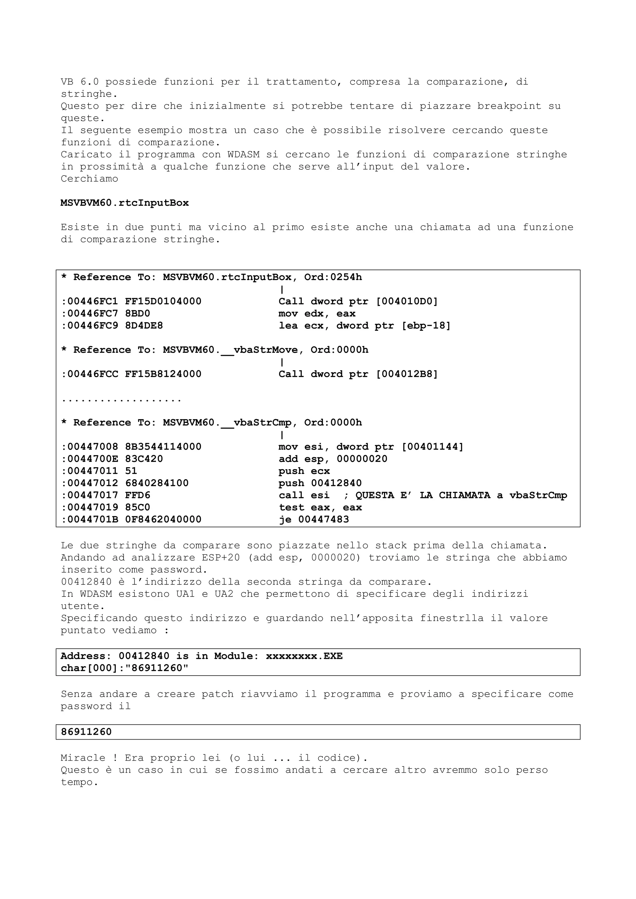 VB 6.0 possiede funzioni per il trattamento, compresa la comparazione, di
stringhe.
Questo per dire che inizialmente si potrebbe tentare di piazzare breakpoint su
queste.
Il seguente esempio mostra un caso che è possibile risolvere cercando queste
funzioni di comparazione.
Caricato il programma con WDASM si cercano le funzioni di comparazione stringhe
in prossimità a qualche funzione che serve all’input del valore.
Cerchiamo
MSVBVM60.rtcInputBox
Esiste in due punti ma vicino al primo esiste anche una chiamata ad una funzione
di comparazione stringhe.
* Reference To: MSVBVM60.rtcInputBox, Ord:0254h
|
:00446FC1 FF15D0104000 Call dword ptr [004010D0]
:00446FC7 8BD0 mov edx, eax
:00446FC9 8D4DE8 lea ecx, dword ptr [ebp-18]
* Reference To: MSVBVM60.__vbaStrMove, Ord:0000h
|
:00446FCC FF15B8124000 Call dword ptr [004012B8]
...................
* Reference To: MSVBVM60.__vbaStrCmp, Ord:0000h
|
:00447008 8B3544114000 mov esi, dword ptr [00401144]
:0044700E 83C420 add esp, 00000020
:00447011 51 push ecx
:00447012 6840284100 push 00412840
:00447017 FFD6 call esi ; QUESTA E’ LA CHIAMATA a vbaStrCmp
:00447019 85C0 test eax, eax
:0044701B 0F8462040000 je 00447483
Le due stringhe da comparare sono piazzate nello stack prima della chiamata.
Andando ad analizzare ESP+20 (add esp, 0000020) troviamo le stringa che abbiamo
inserito come password.
00412840 è l’indirizzo della seconda stringa da comparare.
In WDASM esistono UA1 e UA2 che permettono di specificare degli indirizzi
utente.
Specificando questo indirizzo e guardando nell’apposita finestrlla il valore
puntato vediamo :
Address: 00412840 is in Module: xxxxxxxx.EXE
char[000]:"86911260"
Senza andare a creare patch riavviamo il programma e proviamo a specificare come
password il
86911260
Miracle ! Era proprio lei (o lui ... il codice).
Questo è un caso in cui se fossimo andati a cercare altro avremmo solo perso
tempo.
 