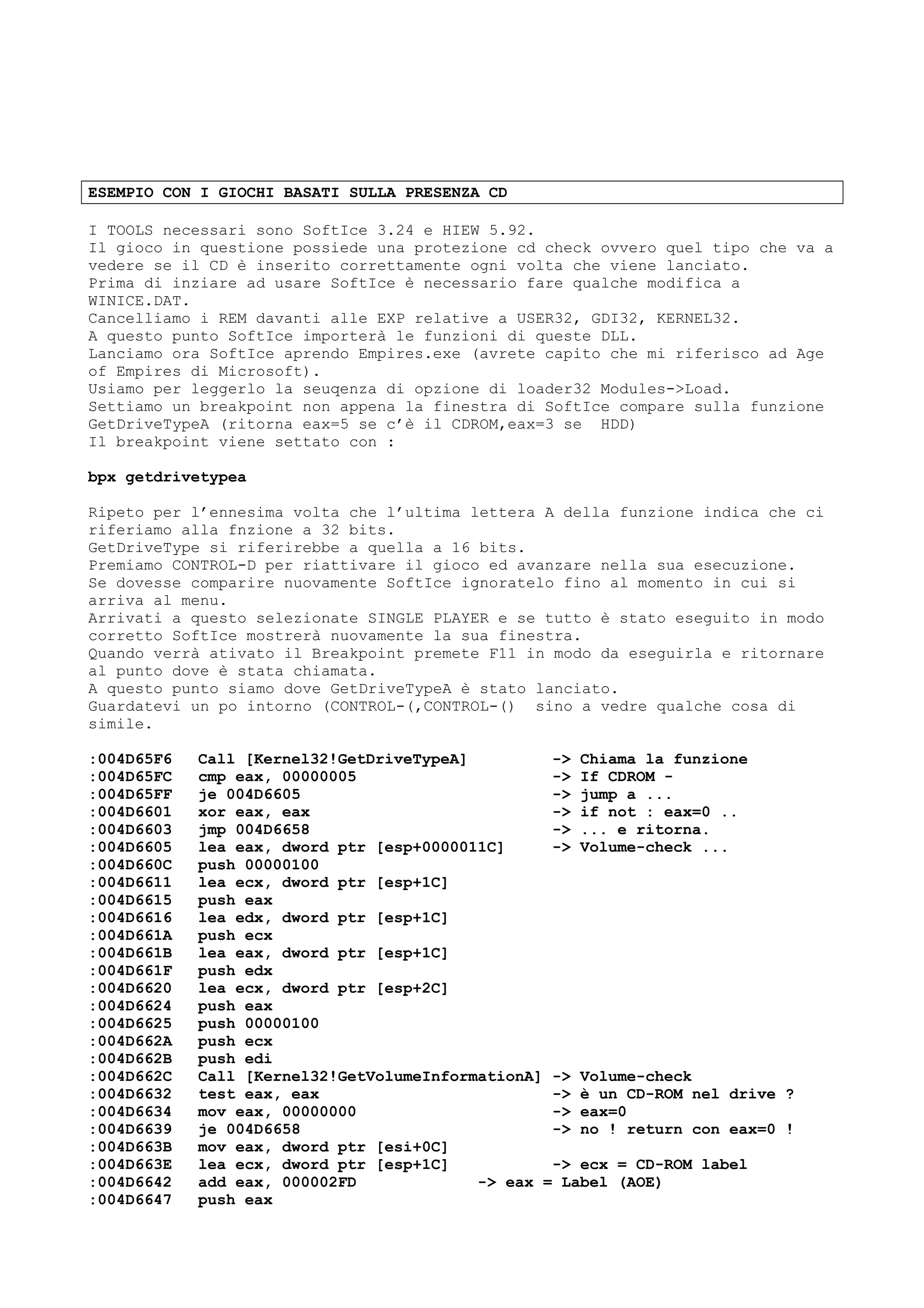ESEMPIO CON I GIOCHI BASATI SULLA PRESENZA CD
I TOOLS necessari sono SoftIce 3.24 e HIEW 5.92.
Il gioco in questione possiede una protezione cd check ovvero quel tipo che va a
vedere se il CD è inserito correttamente ogni volta che viene lanciato.
Prima di inziare ad usare SoftIce è necessario fare qualche modifica a
WINICE.DAT.
Cancelliamo i REM davanti alle EXP relative a USER32, GDI32, KERNEL32.
A questo punto SoftIce importerà le funzioni di queste DLL.
Lanciamo ora SoftIce aprendo Empires.exe (avrete capito che mi riferisco ad Age
of Empires di Microsoft).
Usiamo per leggerlo la seuqenza di opzione di loader32 Modules->Load.
Settiamo un breakpoint non appena la finestra di SoftIce compare sulla funzione
GetDriveTypeA (ritorna eax=5 se c’è il CDROM,eax=3 se HDD)
Il breakpoint viene settato con :
bpx getdrivetypea
Ripeto per l’ennesima volta che l’ultima lettera A della funzione indica che ci
riferiamo alla fnzione a 32 bits.
GetDriveType si riferirebbe a quella a 16 bits.
Premiamo CONTROL-D per riattivare il gioco ed avanzare nella sua esecuzione.
Se dovesse comparire nuovamente SoftIce ignoratelo fino al momento in cui si
arriva al menu.
Arrivati a questo selezionate SINGLE PLAYER e se tutto è stato eseguito in modo
corretto SoftIce mostrerà nuovamente la sua finestra.
Quando verrà ativato il Breakpoint premete F11 in modo da eseguirla e ritornare
al punto dove è stata chiamata.
A questo punto siamo dove GetDriveTypeA è stato lanciato.
Guardatevi un po intorno (CONTROL-(,CONTROL-() sino a vedre qualche cosa di
simile.
:004D65F6 Call [Kernel32!GetDriveTypeA] -> Chiama la funzione
:004D65FC cmp eax, 00000005 -> If CDROM -
:004D65FF je 004D6605 -> jump a ...
:004D6601 xor eax, eax -> if not : eax=0 ..
:004D6603 jmp 004D6658 -> ... e ritorna.
:004D6605 lea eax, dword ptr [esp+0000011C] -> Volume-check ...
:004D660C push 00000100
:004D6611 lea ecx, dword ptr [esp+1C]
:004D6615 push eax
:004D6616 lea edx, dword ptr [esp+1C]
:004D661A push ecx
:004D661B lea eax, dword ptr [esp+1C]
:004D661F push edx
:004D6620 lea ecx, dword ptr [esp+2C]
:004D6624 push eax
:004D6625 push 00000100
:004D662A push ecx
:004D662B push edi
:004D662C Call [Kernel32!GetVolumeInformationA] -> Volume-check
:004D6632 test eax, eax -> è un CD-ROM nel drive ?
:004D6634 mov eax, 00000000 -> eax=0
:004D6639 je 004D6658 -> no ! return con eax=0 !
:004D663B mov eax, dword ptr [esi+0C]
:004D663E lea ecx, dword ptr [esp+1C] -> ecx = CD-ROM label
:004D6642 add eax, 000002FD -> eax = Label (AOE)
:004D6647 push eax
 