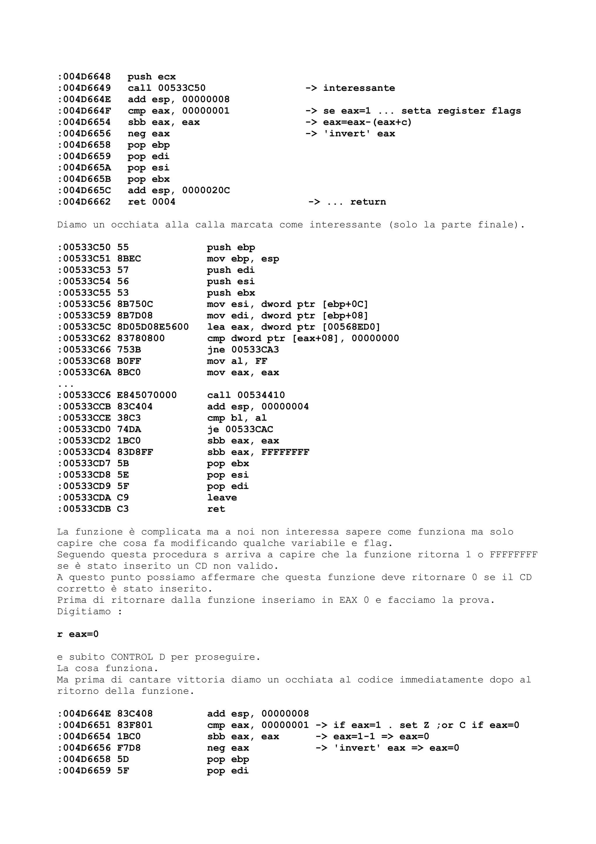 :004D6648 push ecx
:004D6649 call 00533C50 -> interessante
:004D664E add esp, 00000008
:004D664F cmp eax, 00000001 -> se eax=1 ... setta register flags
:004D6654 sbb eax, eax -> eax=eax-(eax+c)
:004D6656 neg eax -> 'invert' eax
:004D6658 pop ebp
:004D6659 pop edi
:004D665A pop esi
:004D665B pop ebx
:004D665C add esp, 0000020C
:004D6662 ret 0004 -> ... return
Diamo un occhiata alla calla marcata come interessante (solo la parte finale).
:00533C50 55 push ebp
:00533C51 8BEC mov ebp, esp
:00533C53 57 push edi
:00533C54 56 push esi
:00533C55 53 push ebx
:00533C56 8B750C mov esi, dword ptr [ebp+0C]
:00533C59 8B7D08 mov edi, dword ptr [ebp+08]
:00533C5C 8D05D08E5600 lea eax, dword ptr [00568ED0]
:00533C62 83780800 cmp dword ptr [eax+08], 00000000
:00533C66 753B jne 00533CA3
:00533C68 B0FF mov al, FF
:00533C6A 8BC0 mov eax, eax
...
:00533CC6 E845070000 call 00534410
:00533CCB 83C404 add esp, 00000004
:00533CCE 38C3 cmp bl, al
:00533CD0 74DA je 00533CAC
:00533CD2 1BC0 sbb eax, eax
:00533CD4 83D8FF sbb eax, FFFFFFFF
:00533CD7 5B pop ebx
:00533CD8 5E pop esi
:00533CD9 5F pop edi
:00533CDA C9 leave
:00533CDB C3 ret
La funzione è complicata ma a noi non interessa sapere come funziona ma solo
capire che cosa fa modificando qualche variabile e flag.
Seguendo questa procedura s arriva a capire che la funzione ritorna 1 o FFFFFFFF
se è stato inserito un CD non valido.
A questo punto possiamo affermare che questa funzione deve ritornare 0 se il CD
corretto è stato inserito.
Prima di ritornare dalla funzione inseriamo in EAX 0 e facciamo la prova.
Digitiamo :
r eax=0
e subito CONTROL D per proseguire.
La cosa funziona.
Ma prima di cantare vittoria diamo un occhiata al codice immediatamente dopo al
ritorno della funzione.
:004D664E 83C408 add esp, 00000008
:004D6651 83F801 cmp eax, 00000001 -> if eax=1 . set Z ;or C if eax=0
:004D6654 1BC0 sbb eax, eax -> eax=1-1 => eax=0
:004D6656 F7D8 neg eax -> 'invert' eax => eax=0
:004D6658 5D pop ebp
:004D6659 5F pop edi
 