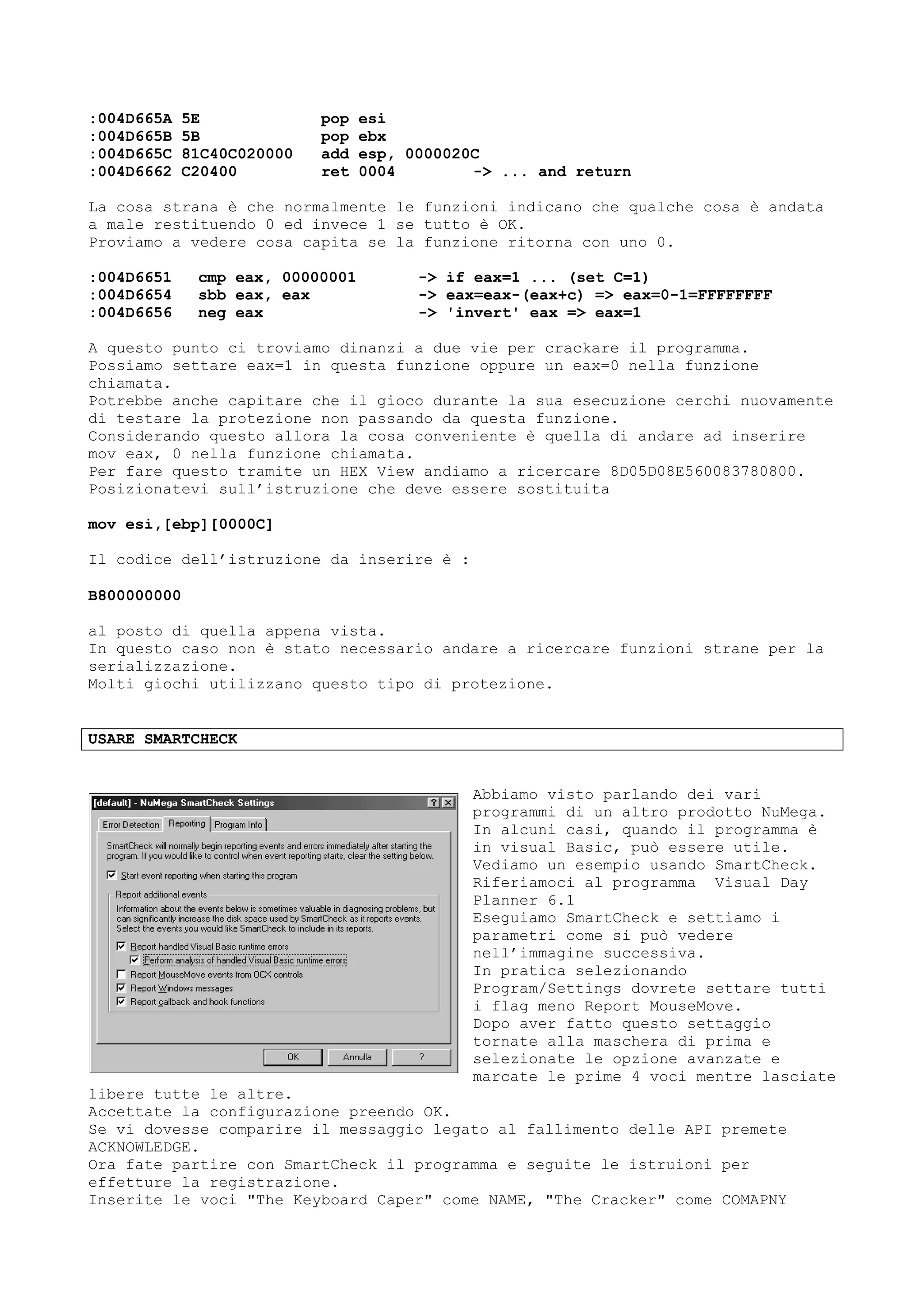 :004D665A 5E pop esi
:004D665B 5B pop ebx
:004D665C 81C40C020000 add esp, 0000020C
:004D6662 C20400 ret 0004 -> ... and return
La cosa strana è che normalmente le funzioni indicano che qualche cosa è andata
a male restituendo 0 ed invece 1 se tutto è OK.
Proviamo a vedere cosa capita se la funzione ritorna con uno 0.
:004D6651 cmp eax, 00000001 -> if eax=1 ... (set C=1)
:004D6654 sbb eax, eax -> eax=eax-(eax+c) => eax=0-1=FFFFFFFF
:004D6656 neg eax -> 'invert' eax => eax=1
A questo punto ci troviamo dinanzi a due vie per crackare il programma.
Possiamo settare eax=1 in questa funzione oppure un eax=0 nella funzione
chiamata.
Potrebbe anche capitare che il gioco durante la sua esecuzione cerchi nuovamente
di testare la protezione non passando da questa funzione.
Considerando questo allora la cosa conveniente è quella di andare ad inserire
mov eax, 0 nella funzione chiamata.
Per fare questo tramite un HEX View andiamo a ricercare 8D05D08E560083780800.
Posizionatevi sull’istruzione che deve essere sostituita
mov esi,[ebp][0000C]
Il codice dell’istruzione da inserire è :
B800000000
al posto di quella appena vista.
In questo caso non è stato necessario andare a ricercare funzioni strane per la
serializzazione.
Molti giochi utilizzano questo tipo di protezione.
USARE SMARTCHECK
Abbiamo visto parlando dei vari
programmi di un altro prodotto NuMega.
In alcuni casi, quando il programma è
in visual Basic, può essere utile.
Vediamo un esempio usando SmartCheck.
Riferiamoci al programma Visual Day
Planner 6.1
Eseguiamo SmartCheck e settiamo i
parametri come si può vedere
nell’immagine successiva.
In pratica selezionando
Program/Settings dovrete settare tutti
i flag meno Report MouseMove.
Dopo aver fatto questo settaggio
tornate alla maschera di prima e
selezionate le opzione avanzate e
marcate le prime 4 voci mentre lasciate
libere tutte le altre.
Accettate la configurazione preendo OK.
Se vi dovesse comparire il messaggio legato al fallimento delle API premete
ACKNOWLEDGE.
Ora fate partire con SmartCheck il programma e seguite le istruioni per
effetture la registrazione.
Inserite le voci "The Keyboard Caper" come NAME, "The Cracker" come COMAPNY
 