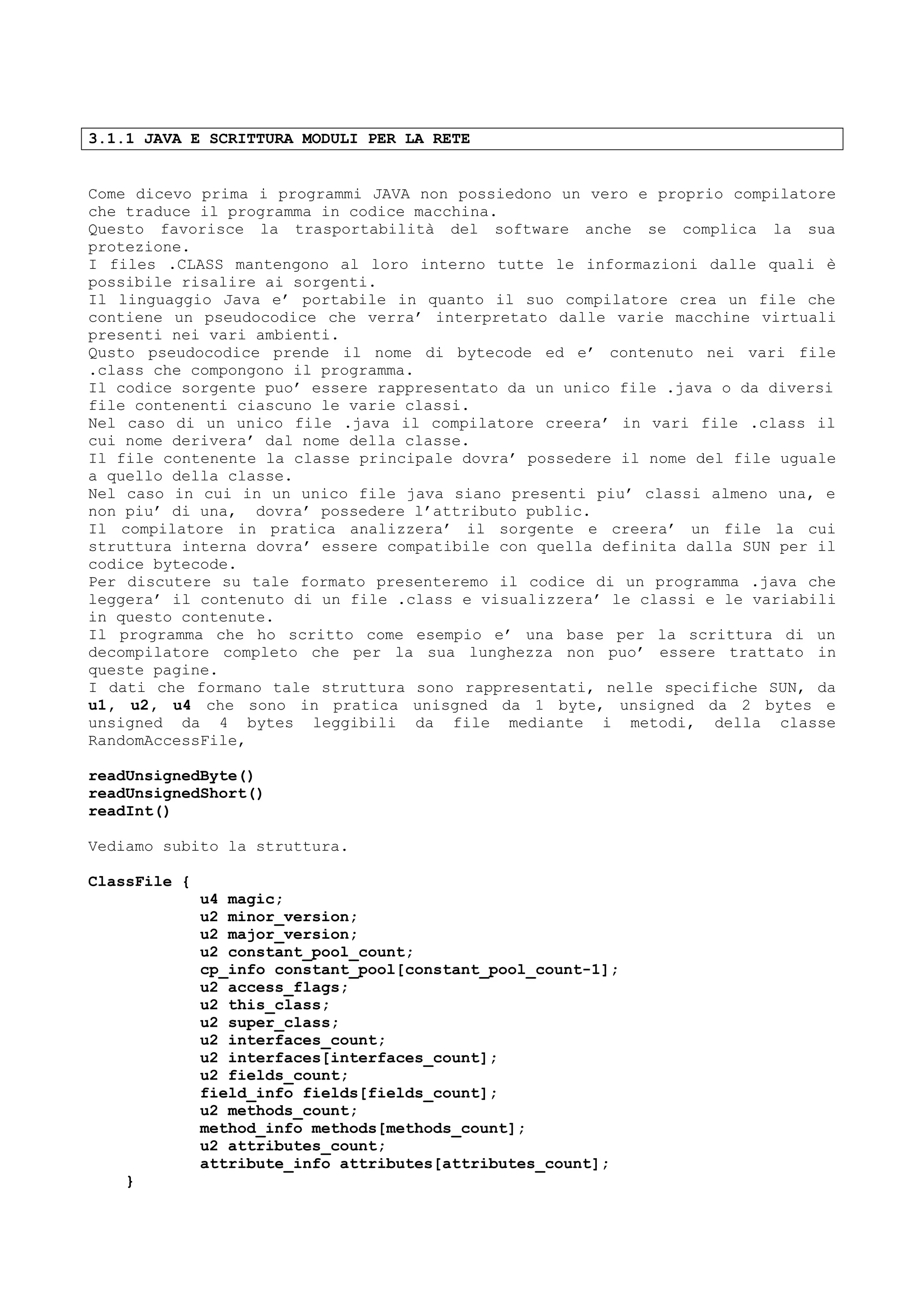 3.1.1 JAVA E SCRITTURA MODULI PER LA RETE
Come dicevo prima i programmi JAVA non possiedono un vero e proprio compilatore
che traduce il programma in codice macchina.
Questo favorisce la trasportabilità del software anche se complica la sua
protezione.
I files .CLASS mantengono al loro interno tutte le informazioni dalle quali è
possibile risalire ai sorgenti.
Il linguaggio Java e’ portabile in quanto il suo compilatore crea un file che
contiene un pseudocodice che verra’ interpretato dalle varie macchine virtuali
presenti nei vari ambienti.
Qusto pseudocodice prende il nome di bytecode ed e’ contenuto nei vari file
.class che compongono il programma.
Il codice sorgente puo’ essere rappresentato da un unico file .java o da diversi
file contenenti ciascuno le varie classi.
Nel caso di un unico file .java il compilatore creera’ in vari file .class il
cui nome derivera’ dal nome della classe.
Il file contenente la classe principale dovra’ possedere il nome del file uguale
a quello della classe.
Nel caso in cui in un unico file java siano presenti piu’ classi almeno una, e
non piu’ di una, dovra’ possedere l’attributo public.
Il compilatore in pratica analizzera’ il sorgente e creera’ un file la cui
struttura interna dovra’ essere compatibile con quella definita dalla SUN per il
codice bytecode.
Per discutere su tale formato presenteremo il codice di un programma .java che
leggera’ il contenuto di un file .class e visualizzera’ le classi e le variabili
in questo contenute.
Il programma che ho scritto come esempio e’ una base per la scrittura di un
decompilatore completo che per la sua lunghezza non puo’ essere trattato in
queste pagine.
I dati che formano tale struttura sono rappresentati, nelle specifiche SUN, da
u1, u2, u4 che sono in pratica unisgned da 1 byte, unsigned da 2 bytes e
unsigned da 4 bytes leggibili da file mediante i metodi, della classe
RandomAccessFile,
readUnsignedByte()
readUnsignedShort()
readInt()
Vediamo subito la struttura.
ClassFile {
u4 magic;
u2 minor_version;
u2 major_version;
u2 constant_pool_count;
cp_info constant_pool[constant_pool_count-1];
u2 access_flags;
u2 this_class;
u2 super_class;
u2 interfaces_count;
u2 interfaces[interfaces_count];
u2 fields_count;
field_info fields[fields_count];
u2 methods_count;
method_info methods[methods_count];
u2 attributes_count;
attribute_info attributes[attributes_count];
}
 