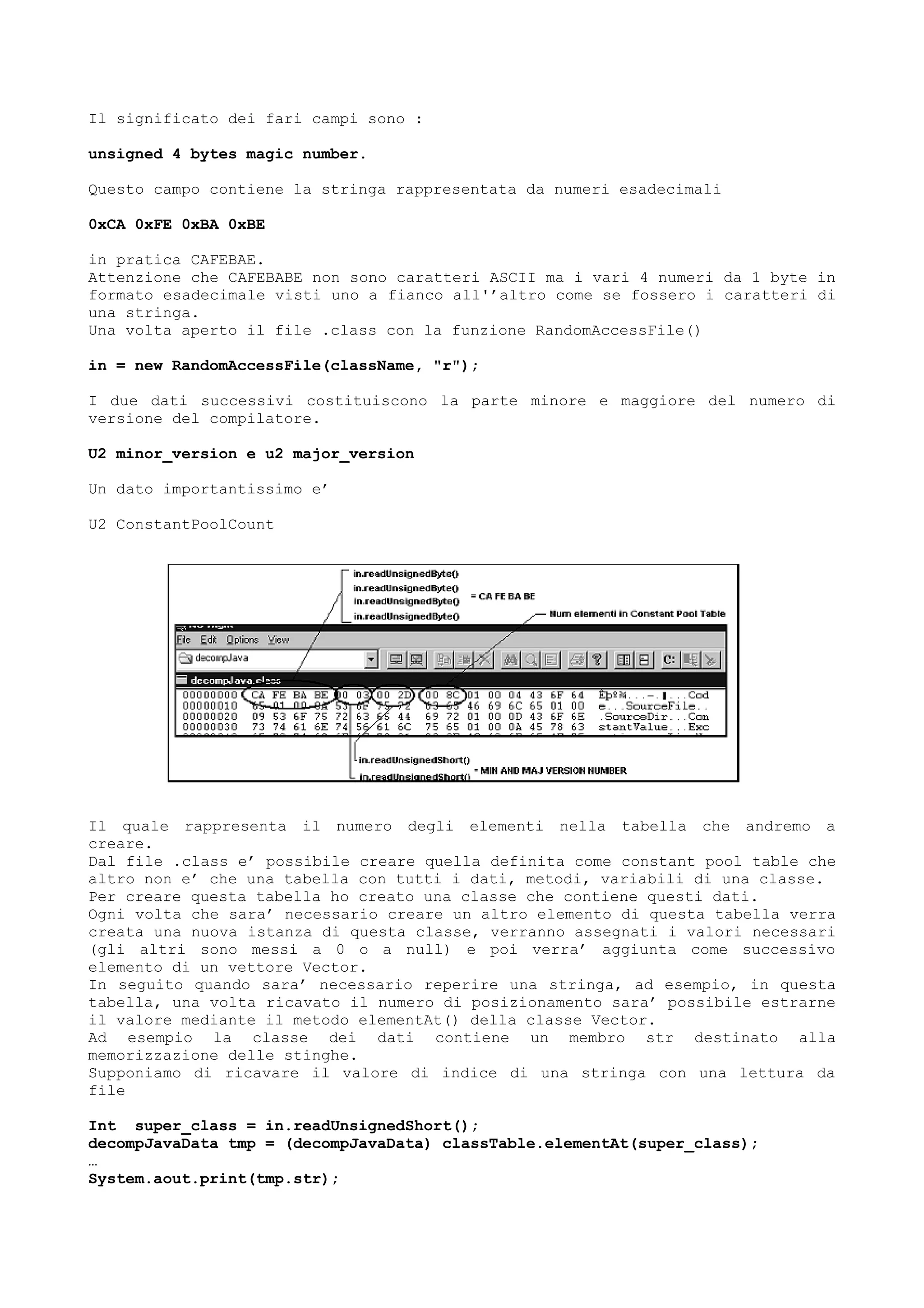 Il significato dei fari campi sono :
unsigned 4 bytes magic number.
Questo campo contiene la stringa rappresentata da numeri esadecimali
0xCA 0xFE 0xBA 0xBE
in pratica CAFEBAE.
Attenzione che CAFEBABE non sono caratteri ASCII ma i vari 4 numeri da 1 byte in
formato esadecimale visti uno a fianco all'’altro come se fossero i caratteri di
una stringa.
Una volta aperto il file .class con la funzione RandomAccessFile()
in = new RandomAccessFile(className, "r");
I due dati successivi costituiscono la parte minore e maggiore del numero di
versione del compilatore.
U2 minor_version e u2 major_version
Un dato importantissimo e’
U2 ConstantPoolCount
Il quale rappresenta il numero degli elementi nella tabella che andremo a
creare.
Dal file .class e’ possibile creare quella definita come constant pool table che
altro non e’ che una tabella con tutti i dati, metodi, variabili di una classe.
Per creare questa tabella ho creato una classe che contiene questi dati.
Ogni volta che sara’ necessario creare un altro elemento di questa tabella verra
creata una nuova istanza di questa classe, verranno assegnati i valori necessari
(gli altri sono messi a 0 o a null) e poi verra’ aggiunta come successivo
elemento di un vettore Vector.
In seguito quando sara’ necessario reperire una stringa, ad esempio, in questa
tabella, una volta ricavato il numero di posizionamento sara’ possibile estrarne
il valore mediante il metodo elementAt() della classe Vector.
Ad esempio la classe dei dati contiene un membro str destinato alla
memorizzazione delle stinghe.
Supponiamo di ricavare il valore di indice di una stringa con una lettura da
file
Int super_class = in.readUnsignedShort();
decompJavaData tmp = (decompJavaData) classTable.elementAt(super_class);
…
System.aout.print(tmp.str);
 