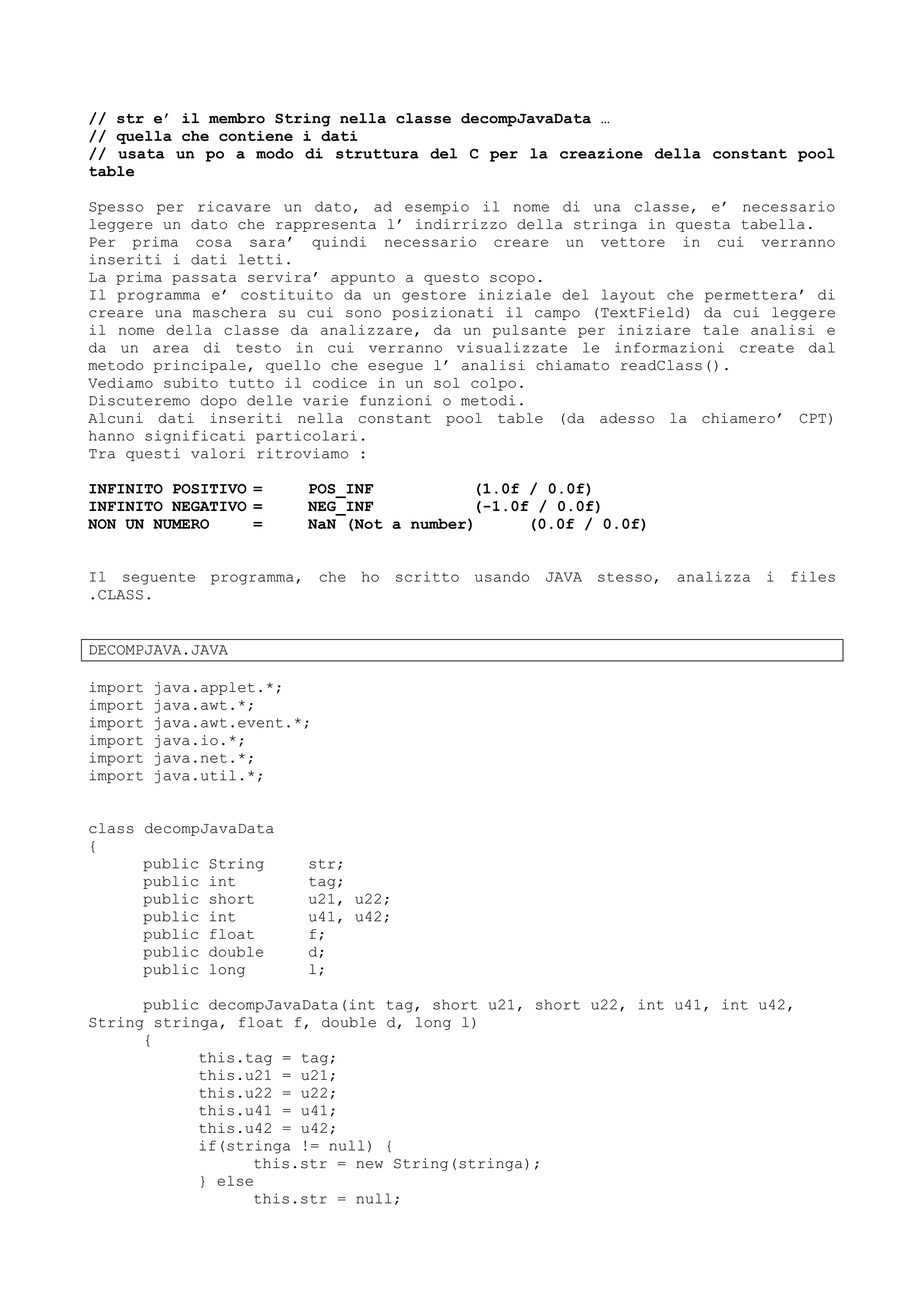 // str e’ il membro String nella classe decompJavaData …
// quella che contiene i dati
// usata un po a modo di struttura del C per la creazione della constant pool
table
Spesso per ricavare un dato, ad esempio il nome di una classe, e’ necessario
leggere un dato che rappresenta l’ indirrizzo della stringa in questa tabella.
Per prima cosa sara’ quindi necessario creare un vettore in cui verranno
inseriti i dati letti.
La prima passata servira’ appunto a questo scopo.
Il programma e’ costituito da un gestore iniziale del layout che permettera’ di
creare una maschera su cui sono posizionati il campo (TextField) da cui leggere
il nome della classe da analizzare, da un pulsante per iniziare tale analisi e
da un area di testo in cui verranno visualizzate le informazioni create dal
metodo principale, quello che esegue l’ analisi chiamato readClass().
Vediamo subito tutto il codice in un sol colpo.
Discuteremo dopo delle varie funzioni o metodi.
Alcuni dati inseriti nella constant pool table (da adesso la chiamero’ CPT)
hanno significati particolari.
Tra questi valori ritroviamo :
INFINITO POSITIVO = POS_INF (1.0f / 0.0f)
INFINITO NEGATIVO = NEG_INF (-1.0f / 0.0f)
NON UN NUMERO = NaN (Not a number) (0.0f / 0.0f)
Il seguente programma, che ho scritto usando JAVA stesso, analizza i files
.CLASS.
DECOMPJAVA.JAVA
import java.applet.*;
import java.awt.*;
import java.awt.event.*;
import java.io.*;
import java.net.*;
import java.util.*;
class decompJavaData
{
public String str;
public int tag;
public short u21, u22;
public int u41, u42;
public float f;
public double d;
public long l;
public decompJavaData(int tag, short u21, short u22, int u41, int u42,
String stringa, float f, double d, long l)
{
this.tag = tag;
this.u21 = u21;
this.u22 = u22;
this.u41 = u41;
this.u42 = u42;
if(stringa != null) {
this.str = new String(stringa);
} else
this.str = null;
 