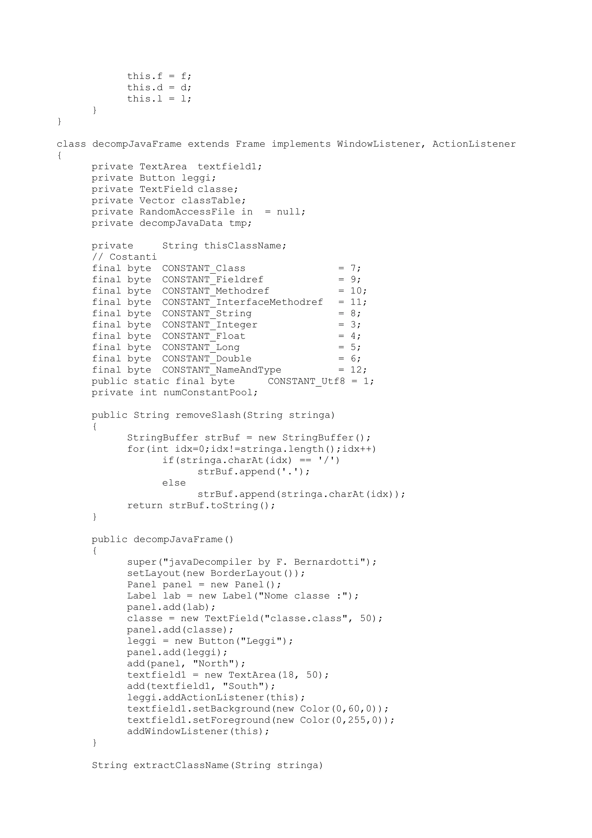 this.f = f;
this.d = d;
this.l = l;
}
}
class decompJavaFrame extends Frame implements WindowListener, ActionListener
{
private TextArea textfield1;
private Button leggi;
private TextField classe;
private Vector classTable;
private RandomAccessFile in = null;
private decompJavaData tmp;
private String thisClassName;
// Costanti
final byte CONSTANT_Class = 7;
final byte CONSTANT_Fieldref = 9;
final byte CONSTANT_Methodref = 10;
final byte CONSTANT_InterfaceMethodref = 11;
final byte CONSTANT_String = 8;
final byte CONSTANT_Integer = 3;
final byte CONSTANT_Float = 4;
final byte CONSTANT_Long = 5;
final byte CONSTANT_Double = 6;
final byte CONSTANT_NameAndType = 12;
public static final byte CONSTANT_Utf8 = 1;
private int numConstantPool;
public String removeSlash(String stringa)
{
StringBuffer strBuf = new StringBuffer();
for(int idx=0;idx!=stringa.length();idx++)
if(stringa.charAt(idx) == '/')
strBuf.append('.');
else
strBuf.append(stringa.charAt(idx));
return strBuf.toString();
}
public decompJavaFrame()
{
super("javaDecompiler by F. Bernardotti");
setLayout(new BorderLayout());
Panel panel = new Panel();
Label lab = new Label("Nome classe :");
panel.add(lab);
classe = new TextField("classe.class", 50);
panel.add(classe);
leggi = new Button("Leggi");
panel.add(leggi);
add(panel, "North");
textfield1 = new TextArea(18, 50);
add(textfield1, "South");
leggi.addActionListener(this);
textfield1.setBackground(new Color(0,60,0));
textfield1.setForeground(new Color(0,255,0));
addWindowListener(this);
}
String extractClassName(String stringa)
 