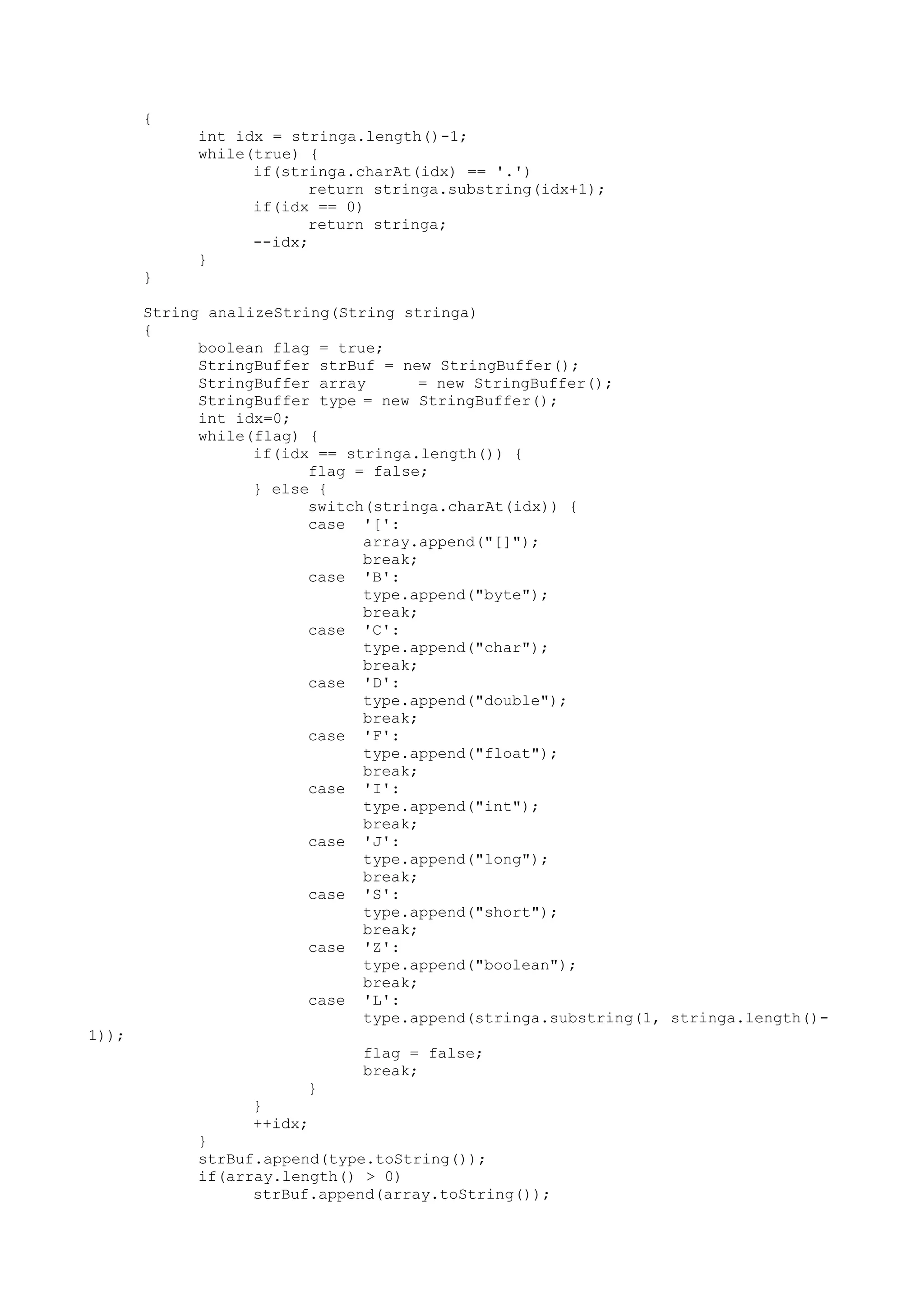 {
int idx = stringa.length()-1;
while(true) {
if(stringa.charAt(idx) == '.')
return stringa.substring(idx+1);
if(idx == 0)
return stringa;
--idx;
}
}
String analizeString(String stringa)
{
boolean flag = true;
StringBuffer strBuf = new StringBuffer();
StringBuffer array = new StringBuffer();
StringBuffer type = new StringBuffer();
int idx=0;
while(flag) {
if(idx == stringa.length()) {
flag = false;
} else {
switch(stringa.charAt(idx)) {
case '[':
array.append("[]");
break;
case 'B':
type.append("byte");
break;
case 'C':
type.append("char");
break;
case 'D':
type.append("double");
break;
case 'F':
type.append("float");
break;
case 'I':
type.append("int");
break;
case 'J':
type.append("long");
break;
case 'S':
type.append("short");
break;
case 'Z':
type.append("boolean");
break;
case 'L':
type.append(stringa.substring(1, stringa.length()-
1));
flag = false;
break;
}
}
++idx;
}
strBuf.append(type.toString());
if(array.length() > 0)
strBuf.append(array.toString());
 