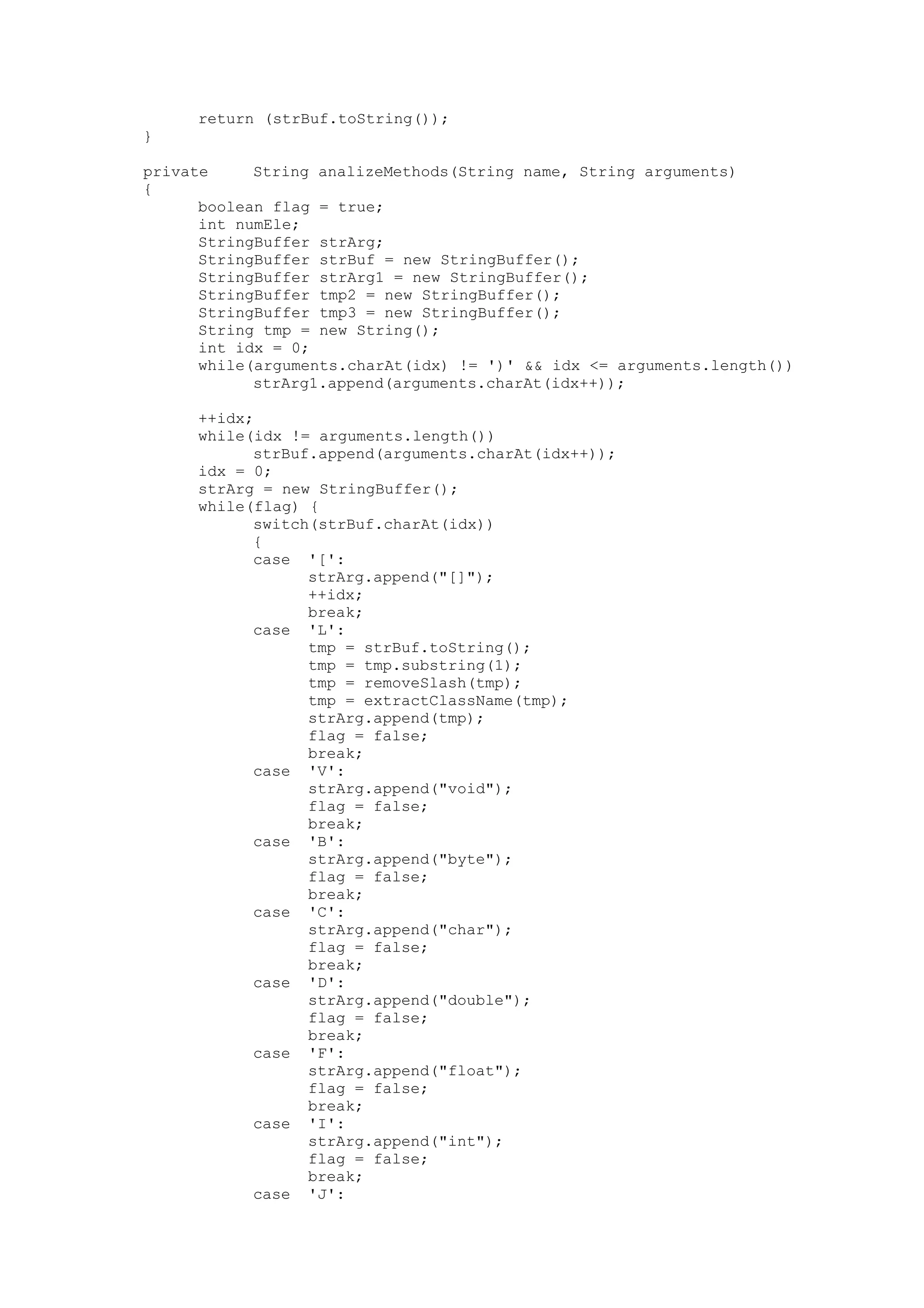 return (strBuf.toString());
}
private String analizeMethods(String name, String arguments)
{
boolean flag = true;
int numEle;
StringBuffer strArg;
StringBuffer strBuf = new StringBuffer();
StringBuffer strArg1 = new StringBuffer();
StringBuffer tmp2 = new StringBuffer();
StringBuffer tmp3 = new StringBuffer();
String tmp = new String();
int idx = 0;
while(arguments.charAt(idx) != ')' && idx <= arguments.length())
strArg1.append(arguments.charAt(idx++));
++idx;
while(idx != arguments.length())
strBuf.append(arguments.charAt(idx++));
idx = 0;
strArg = new StringBuffer();
while(flag) {
switch(strBuf.charAt(idx))
{
case '[':
strArg.append("[]");
++idx;
break;
case 'L':
tmp = strBuf.toString();
tmp = tmp.substring(1);
tmp = removeSlash(tmp);
tmp = extractClassName(tmp);
strArg.append(tmp);
flag = false;
break;
case 'V':
strArg.append("void");
flag = false;
break;
case 'B':
strArg.append("byte");
flag = false;
break;
case 'C':
strArg.append("char");
flag = false;
break;
case 'D':
strArg.append("double");
flag = false;
break;
case 'F':
strArg.append("float");
flag = false;
break;
case 'I':
strArg.append("int");
flag = false;
break;
case 'J':
 