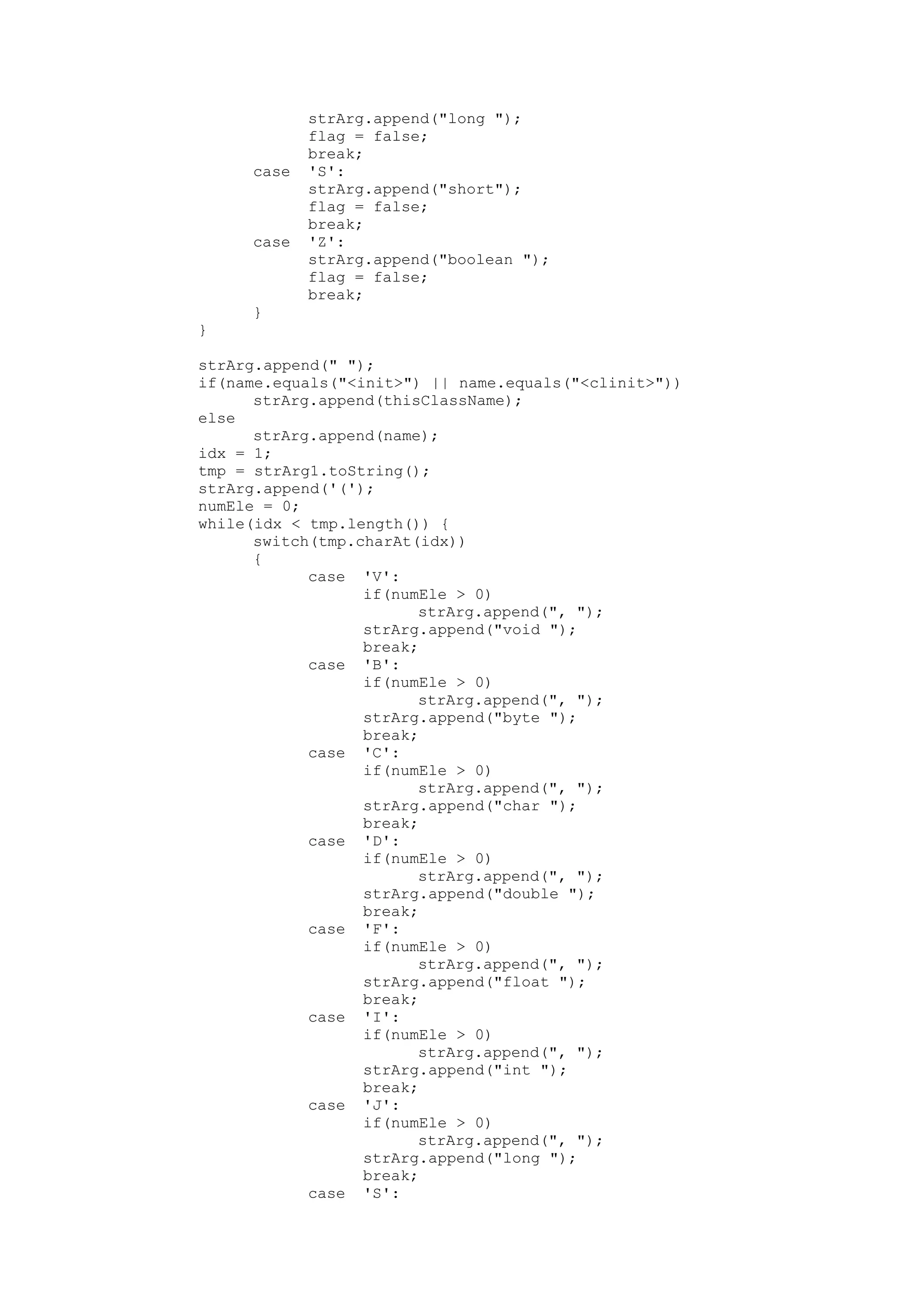 strArg.append("long ");
flag = false;
break;
case 'S':
strArg.append("short");
flag = false;
break;
case 'Z':
strArg.append("boolean ");
flag = false;
break;
}
}
strArg.append(" ");
if(name.equals("<init>") || name.equals("<clinit>"))
strArg.append(thisClassName);
else
strArg.append(name);
idx = 1;
tmp = strArg1.toString();
strArg.append('(');
numEle = 0;
while(idx < tmp.length()) {
switch(tmp.charAt(idx))
{
case 'V':
if(numEle > 0)
strArg.append(", ");
strArg.append("void ");
break;
case 'B':
if(numEle > 0)
strArg.append(", ");
strArg.append("byte ");
break;
case 'C':
if(numEle > 0)
strArg.append(", ");
strArg.append("char ");
break;
case 'D':
if(numEle > 0)
strArg.append(", ");
strArg.append("double ");
break;
case 'F':
if(numEle > 0)
strArg.append(", ");
strArg.append("float ");
break;
case 'I':
if(numEle > 0)
strArg.append(", ");
strArg.append("int ");
break;
case 'J':
if(numEle > 0)
strArg.append(", ");
strArg.append("long ");
break;
case 'S':
 