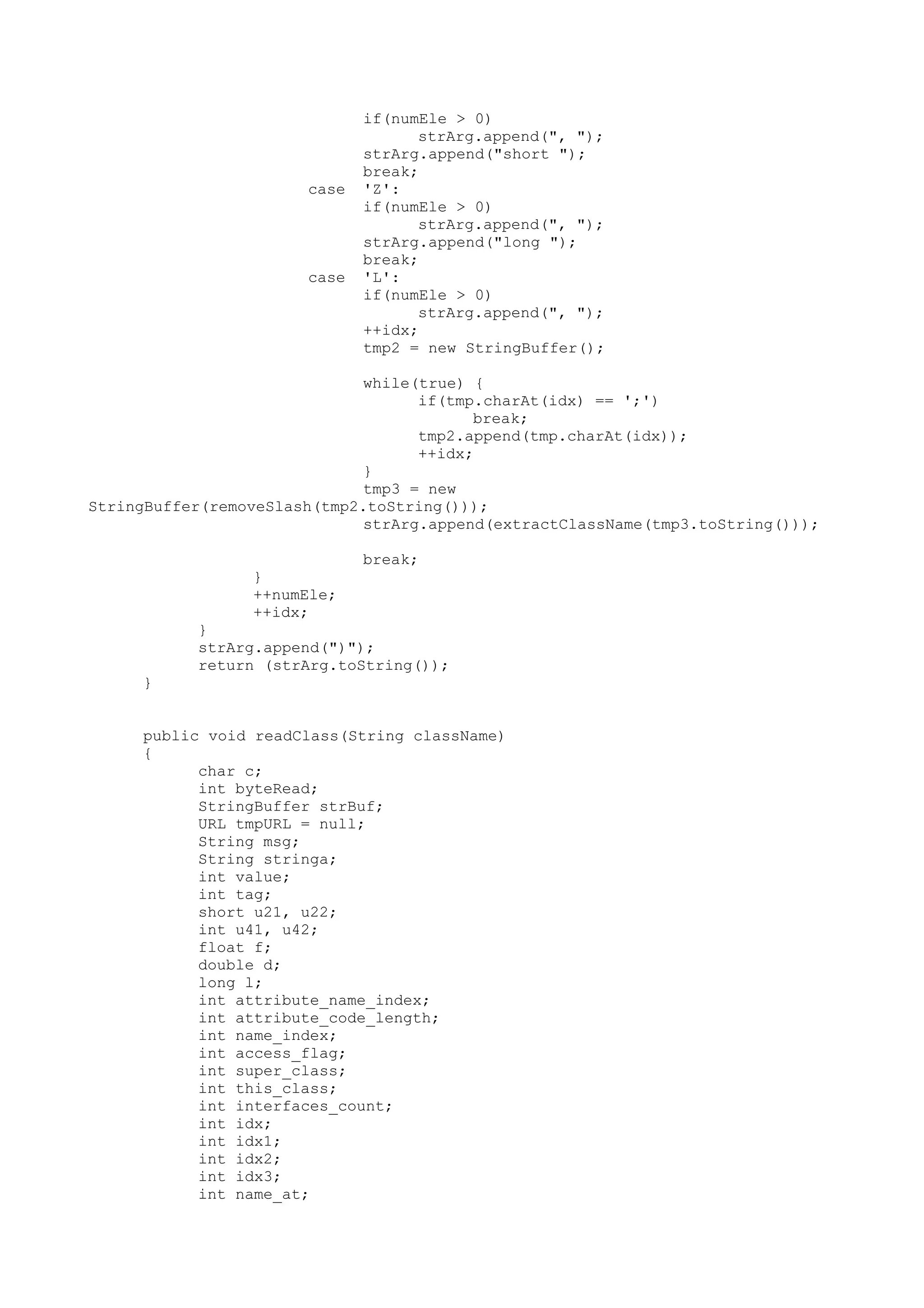 if(numEle > 0)
strArg.append(", ");
strArg.append("short ");
break;
case 'Z':
if(numEle > 0)
strArg.append(", ");
strArg.append("long ");
break;
case 'L':
if(numEle > 0)
strArg.append(", ");
++idx;
tmp2 = new StringBuffer();
while(true) {
if(tmp.charAt(idx) == ';')
break;
tmp2.append(tmp.charAt(idx));
++idx;
}
tmp3 = new
StringBuffer(removeSlash(tmp2.toString()));
strArg.append(extractClassName(tmp3.toString()));
break;
}
++numEle;
++idx;
}
strArg.append(")");
return (strArg.toString());
}
public void readClass(String className)
{
char c;
int byteRead;
StringBuffer strBuf;
URL tmpURL = null;
String msg;
String stringa;
int value;
int tag;
short u21, u22;
int u41, u42;
float f;
double d;
long l;
int attribute_name_index;
int attribute_code_length;
int name_index;
int access_flag;
int super_class;
int this_class;
int interfaces_count;
int idx;
int idx1;
int idx2;
int idx3;
int name_at;
 