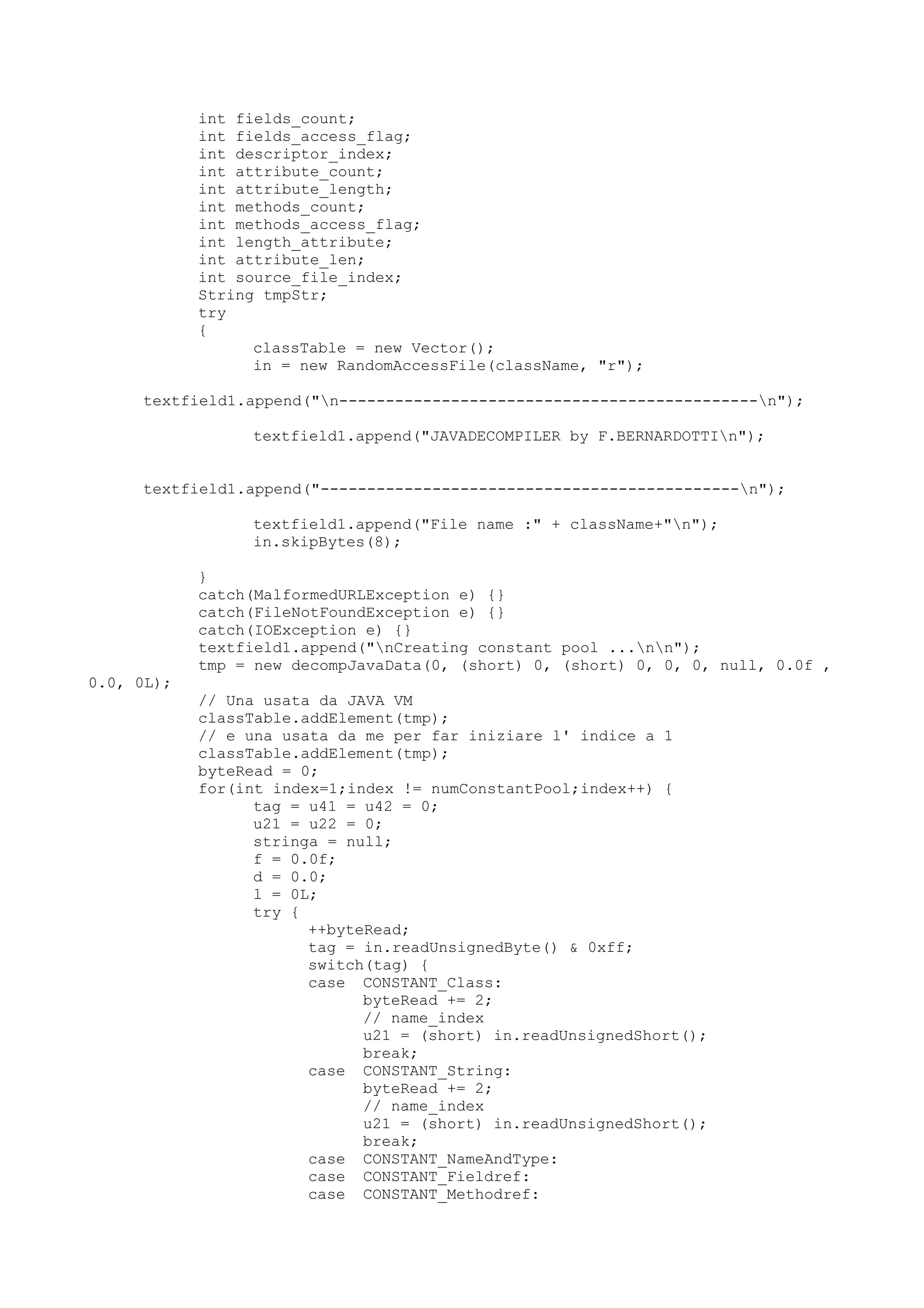 int fields_count;
int fields_access_flag;
int descriptor_index;
int attribute_count;
int attribute_length;
int methods_count;
int methods_access_flag;
int length_attribute;
int attribute_len;
int source_file_index;
String tmpStr;
try
{
classTable = new Vector();
in = new RandomAccessFile(className, "r");
textfield1.append("n---------------------------------------------n");
textfield1.append("JAVADECOMPILER by F.BERNARDOTTIn");
textfield1.append("---------------------------------------------n");
textfield1.append("File name :" + className+"n");
in.skipBytes(8);
}
catch(MalformedURLException e) {}
catch(FileNotFoundException e) {}
catch(IOException e) {}
textfield1.append("nCreating constant pool ...nn");
tmp = new decompJavaData(0, (short) 0, (short) 0, 0, 0, null, 0.0f ,
0.0, 0L);
// Una usata da JAVA VM
classTable.addElement(tmp);
// e una usata da me per far iniziare l' indice a 1
classTable.addElement(tmp);
byteRead = 0;
for(int index=1;index != numConstantPool;index++) {
tag = u41 = u42 = 0;
u21 = u22 = 0;
stringa = null;
f = 0.0f;
d = 0.0;
l = 0L;
try {
++byteRead;
tag = in.readUnsignedByte() & 0xff;
switch(tag) {
case CONSTANT_Class:
byteRead += 2;
// name_index
u21 = (short) in.readUnsignedShort();
break;
case CONSTANT_String:
byteRead += 2;
// name_index
u21 = (short) in.readUnsignedShort();
break;
case CONSTANT_NameAndType:
case CONSTANT_Fieldref:
case CONSTANT_Methodref:
 