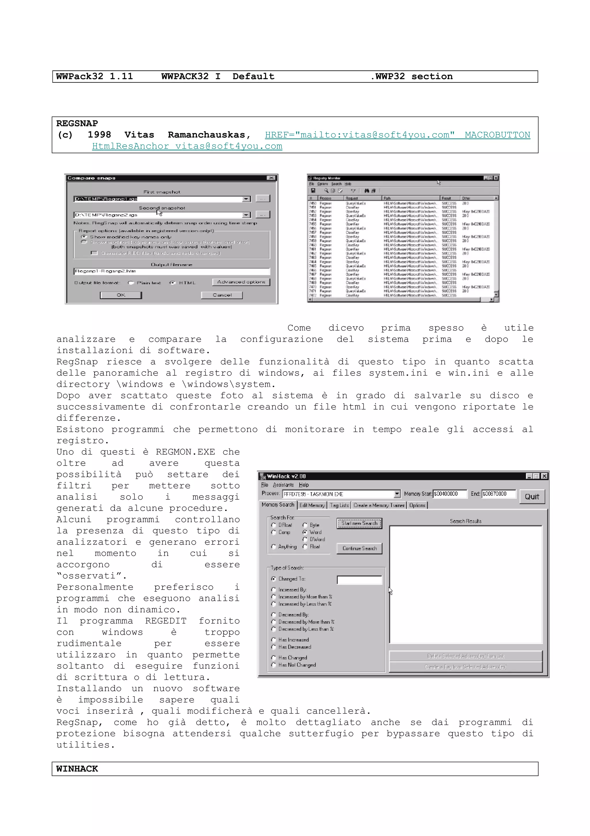 WWPack32 1.11 WWPACK32 I Default .WWP32 section
REGSNAP
(c) 1998 Vitas Ramanchauskas, HREF="mailto:vitas@soft4you.com" MACROBUTTON
HtmlResAnchor vitas@soft4you.com
Come dicevo prima spesso è utile
analizzare e comparare la configurazione del sistema prima e dopo le
installazioni di software.
RegSnap riesce a svolgere delle funzionalità di questo tipo in quanto scatta
delle panoramiche al registro di windows, ai files system.ini e win.ini e alle
directory windows e windowssystem.
Dopo aver scattato queste foto al sistema è in grado di salvarle su disco e
successivamente di confrontarle creando un file html in cui vengono riportate le
differenze.
Esistono programmi che permettono di monitorare in tempo reale gli accessi al
registro.
Uno di questi è REGMON.EXE che
oltre ad avere questa
possibilità può settare dei
filtri per mettere sotto
analisi solo i messaggi
generati da alcune procedure.
Alcuni programmi controllano
la presenza di questo tipo di
analizzatori e generano errori
nel momento in cui si
accorgono di essere
“osservati”.
Personalmente preferisco i
programmi che eseguono analisi
in modo non dinamico.
Il programma REGEDIT fornito
con windows è troppo
rudimentale per essere
utilizzaro in quanto permette
soltanto di eseguire funzioni
di scrittura o di lettura.
Installando un nuovo software
è impossibile sapere quali
voci inserirà , quali modificherà e quali cancellerà.
RegSnap, come ho già detto, è molto dettagliato anche se dai programmi di
protezione bisogna attendersi qualche sutterfugio per bypassare questo tipo di
utilities.
WINHACK
 