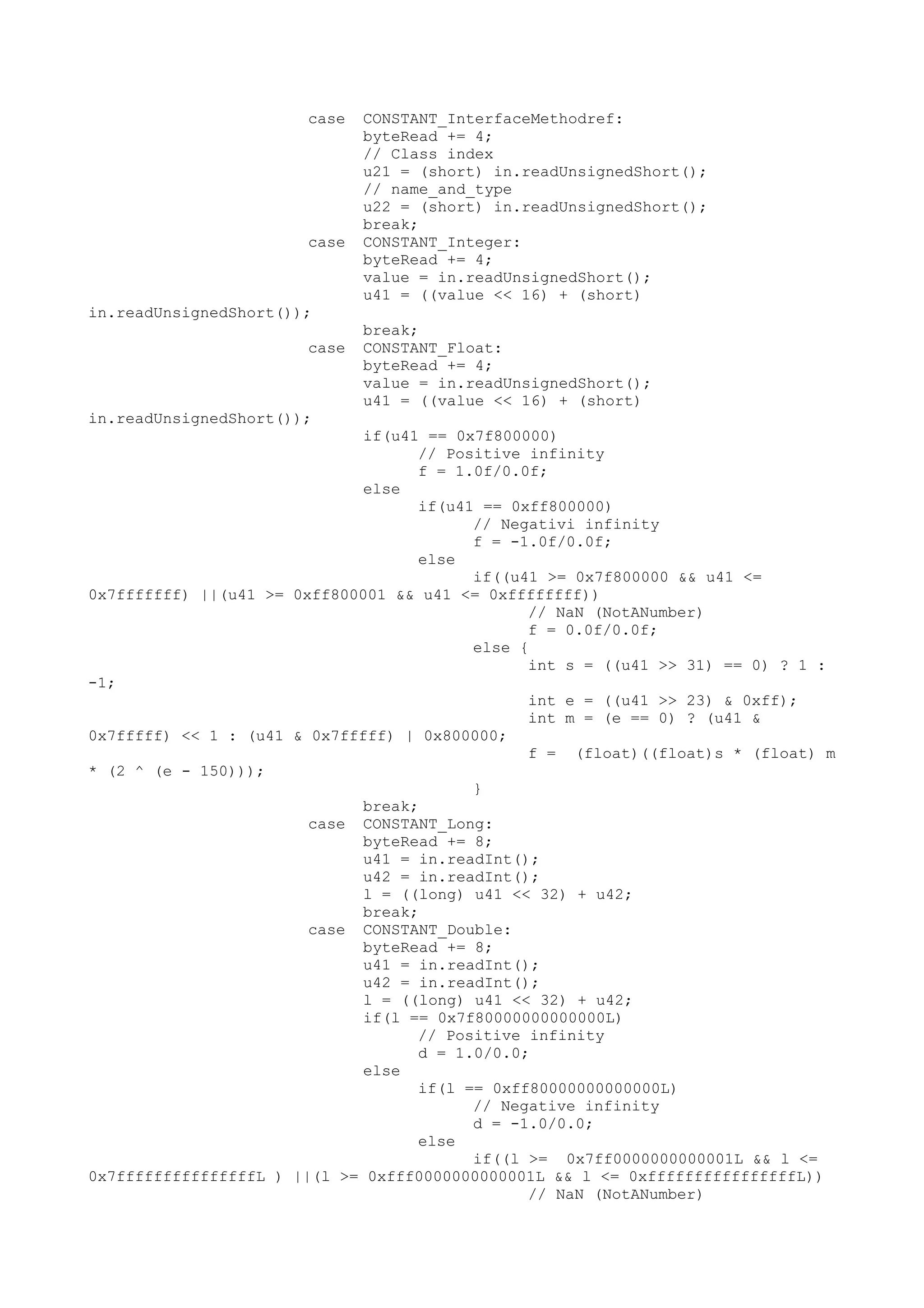 case CONSTANT_InterfaceMethodref:
byteRead += 4;
// Class index
u21 = (short) in.readUnsignedShort();
// name_and_type
u22 = (short) in.readUnsignedShort();
break;
case CONSTANT_Integer:
byteRead += 4;
value = in.readUnsignedShort();
u41 = ((value << 16) + (short)
in.readUnsignedShort());
break;
case CONSTANT_Float:
byteRead += 4;
value = in.readUnsignedShort();
u41 = ((value << 16) + (short)
in.readUnsignedShort());
if(u41 == 0x7f800000)
// Positive infinity
f = 1.0f/0.0f;
else
if(u41 == 0xff800000)
// Negativi infinity
f = -1.0f/0.0f;
else
if((u41 >= 0x7f800000 && u41 <=
0x7fffffff) ||(u41 >= 0xff800001 && u41 <= 0xffffffff))
// NaN (NotANumber)
f = 0.0f/0.0f;
else {
int s = ((u41 >> 31) == 0) ? 1 :
-1;
int e = ((u41 >> 23) & 0xff);
int m = (e == 0) ? (u41 &
0x7fffff) << 1 : (u41 & 0x7fffff) | 0x800000;
f = (float)((float)s * (float) m
* (2 ^ (e - 150)));
}
break;
case CONSTANT_Long:
byteRead += 8;
u41 = in.readInt();
u42 = in.readInt();
l = ((long) u41 << 32) + u42;
break;
case CONSTANT_Double:
byteRead += 8;
u41 = in.readInt();
u42 = in.readInt();
l = ((long) u41 << 32) + u42;
if(l == 0x7f80000000000000L)
// Positive infinity
d = 1.0/0.0;
else
if(l == 0xff80000000000000L)
// Negative infinity
d = -1.0/0.0;
else
if((l >= 0x7ff0000000000001L && l <=
0x7fffffffffffffffL ) ||(l >= 0xfff0000000000001L && l <= 0xffffffffffffffffL))
// NaN (NotANumber)
 