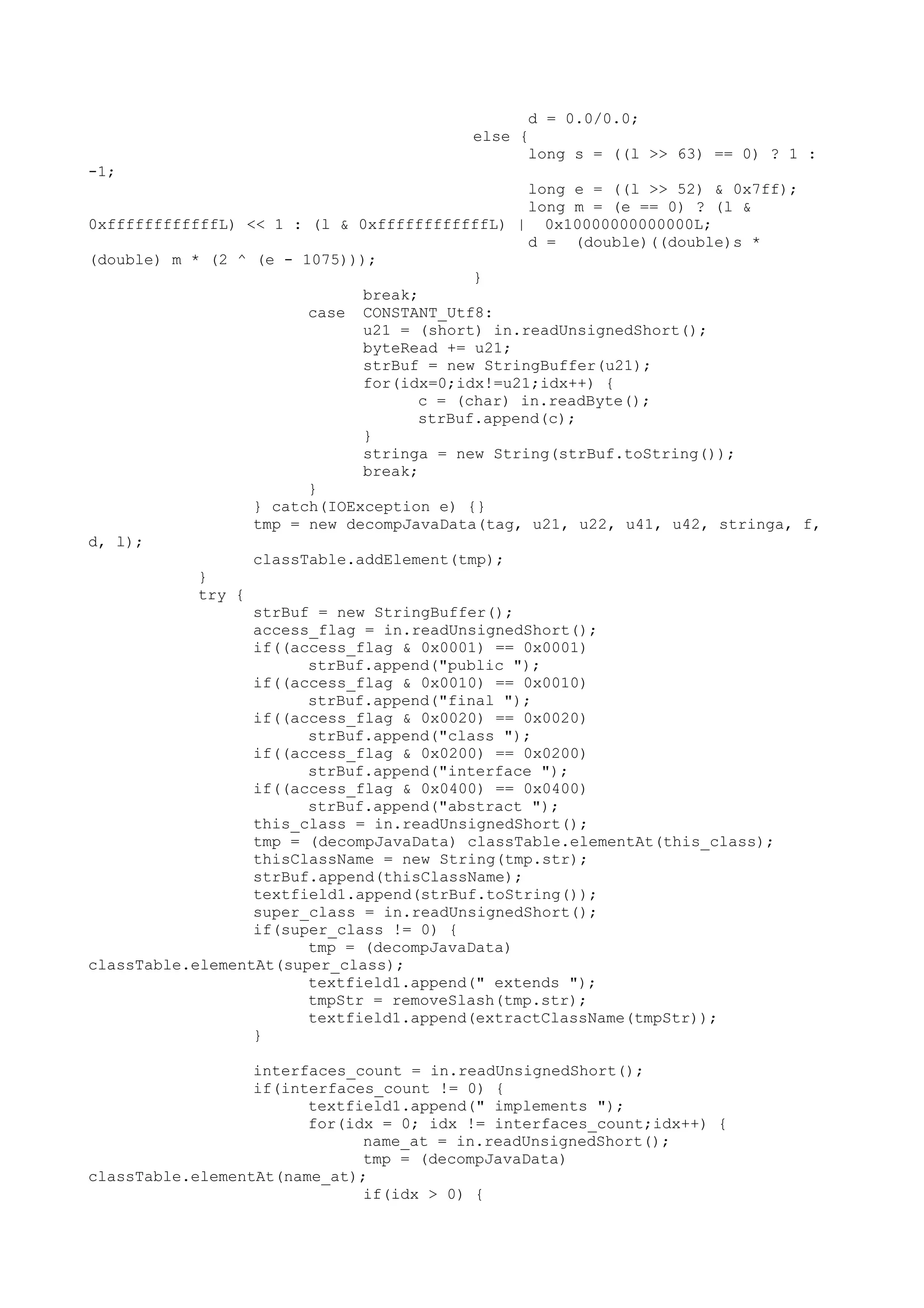 d = 0.0/0.0;
else {
long s = ((l >> 63) == 0) ? 1 :
-1;
long e = ((l >> 52) & 0x7ff);
long m = (e == 0) ? (l &
0xffffffffffffL) << 1 : (l & 0xffffffffffffL) | 0x10000000000000L;
d = (double)((double)s *
(double) m * (2 ^ (e - 1075)));
}
break;
case CONSTANT_Utf8:
u21 = (short) in.readUnsignedShort();
byteRead += u21;
strBuf = new StringBuffer(u21);
for(idx=0;idx!=u21;idx++) {
c = (char) in.readByte();
strBuf.append(c);
}
stringa = new String(strBuf.toString());
break;
}
} catch(IOException e) {}
tmp = new decompJavaData(tag, u21, u22, u41, u42, stringa, f,
d, l);
classTable.addElement(tmp);
}
try {
strBuf = new StringBuffer();
access_flag = in.readUnsignedShort();
if((access_flag & 0x0001) == 0x0001)
strBuf.append("public ");
if((access_flag & 0x0010) == 0x0010)
strBuf.append("final ");
if((access_flag & 0x0020) == 0x0020)
strBuf.append("class ");
if((access_flag & 0x0200) == 0x0200)
strBuf.append("interface ");
if((access_flag & 0x0400) == 0x0400)
strBuf.append("abstract ");
this_class = in.readUnsignedShort();
tmp = (decompJavaData) classTable.elementAt(this_class);
thisClassName = new String(tmp.str);
strBuf.append(thisClassName);
textfield1.append(strBuf.toString());
super_class = in.readUnsignedShort();
if(super_class != 0) {
tmp = (decompJavaData)
classTable.elementAt(super_class);
textfield1.append(" extends ");
tmpStr = removeSlash(tmp.str);
textfield1.append(extractClassName(tmpStr));
}
interfaces_count = in.readUnsignedShort();
if(interfaces_count != 0) {
textfield1.append(" implements ");
for(idx = 0; idx != interfaces_count;idx++) {
name_at = in.readUnsignedShort();
tmp = (decompJavaData)
classTable.elementAt(name_at);
if(idx > 0) {
 