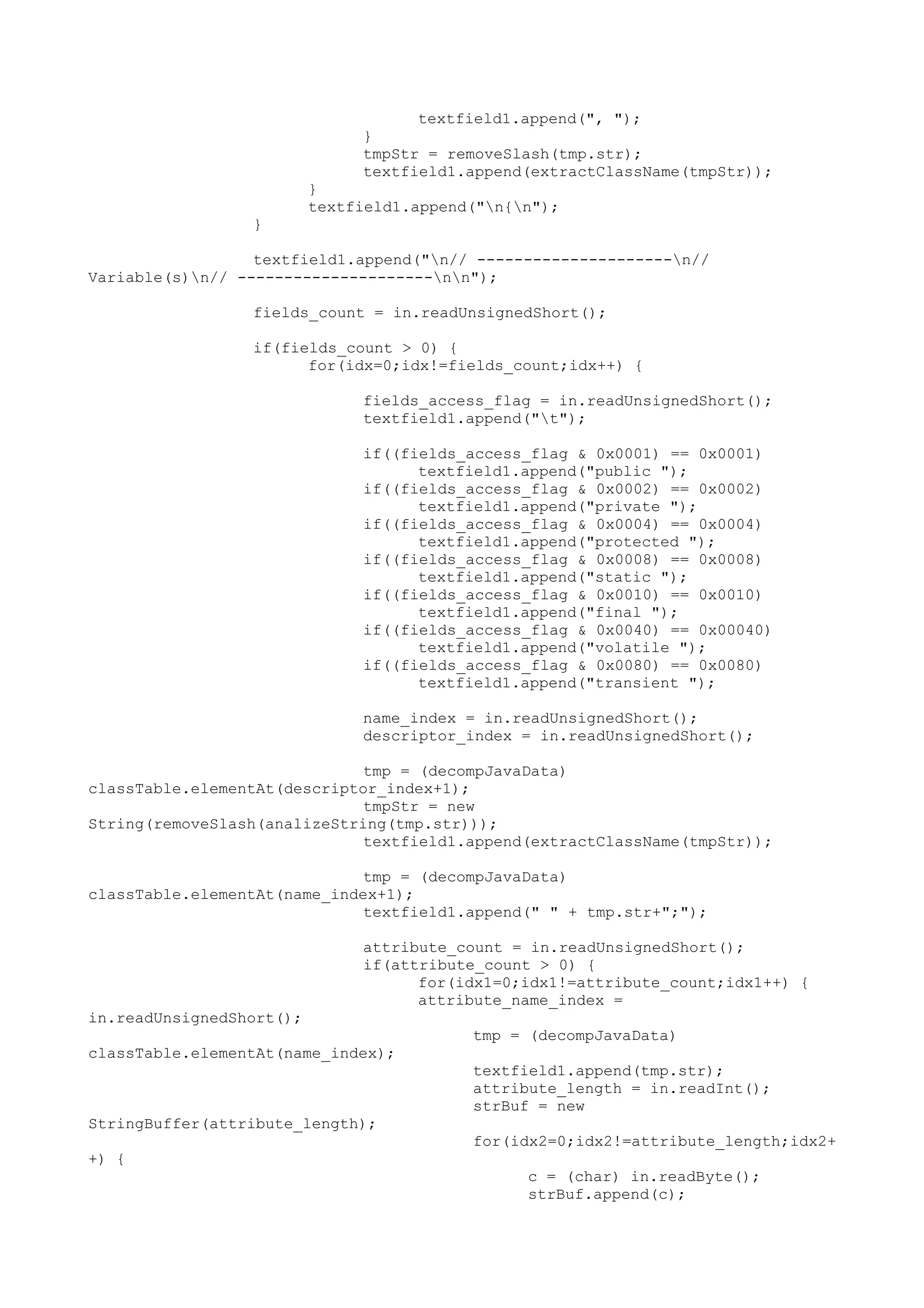 textfield1.append(", ");
}
tmpStr = removeSlash(tmp.str);
textfield1.append(extractClassName(tmpStr));
}
textfield1.append("n{n");
}
textfield1.append("n// ---------------------n//
Variable(s)n// ---------------------nn");
fields_count = in.readUnsignedShort();
if(fields_count > 0) {
for(idx=0;idx!=fields_count;idx++) {
fields_access_flag = in.readUnsignedShort();
textfield1.append("t");
if((fields_access_flag & 0x0001) == 0x0001)
textfield1.append("public ");
if((fields_access_flag & 0x0002) == 0x0002)
textfield1.append("private ");
if((fields_access_flag & 0x0004) == 0x0004)
textfield1.append("protected ");
if((fields_access_flag & 0x0008) == 0x0008)
textfield1.append("static ");
if((fields_access_flag & 0x0010) == 0x0010)
textfield1.append("final ");
if((fields_access_flag & 0x0040) == 0x00040)
textfield1.append("volatile ");
if((fields_access_flag & 0x0080) == 0x0080)
textfield1.append("transient ");
name_index = in.readUnsignedShort();
descriptor_index = in.readUnsignedShort();
tmp = (decompJavaData)
classTable.elementAt(descriptor_index+1);
tmpStr = new
String(removeSlash(analizeString(tmp.str)));
textfield1.append(extractClassName(tmpStr));
tmp = (decompJavaData)
classTable.elementAt(name_index+1);
textfield1.append(" " + tmp.str+";");
attribute_count = in.readUnsignedShort();
if(attribute_count > 0) {
for(idx1=0;idx1!=attribute_count;idx1++) {
attribute_name_index =
in.readUnsignedShort();
tmp = (decompJavaData)
classTable.elementAt(name_index);
textfield1.append(tmp.str);
attribute_length = in.readInt();
strBuf = new
StringBuffer(attribute_length);
for(idx2=0;idx2!=attribute_length;idx2+
+) {
c = (char) in.readByte();
strBuf.append(c);
 