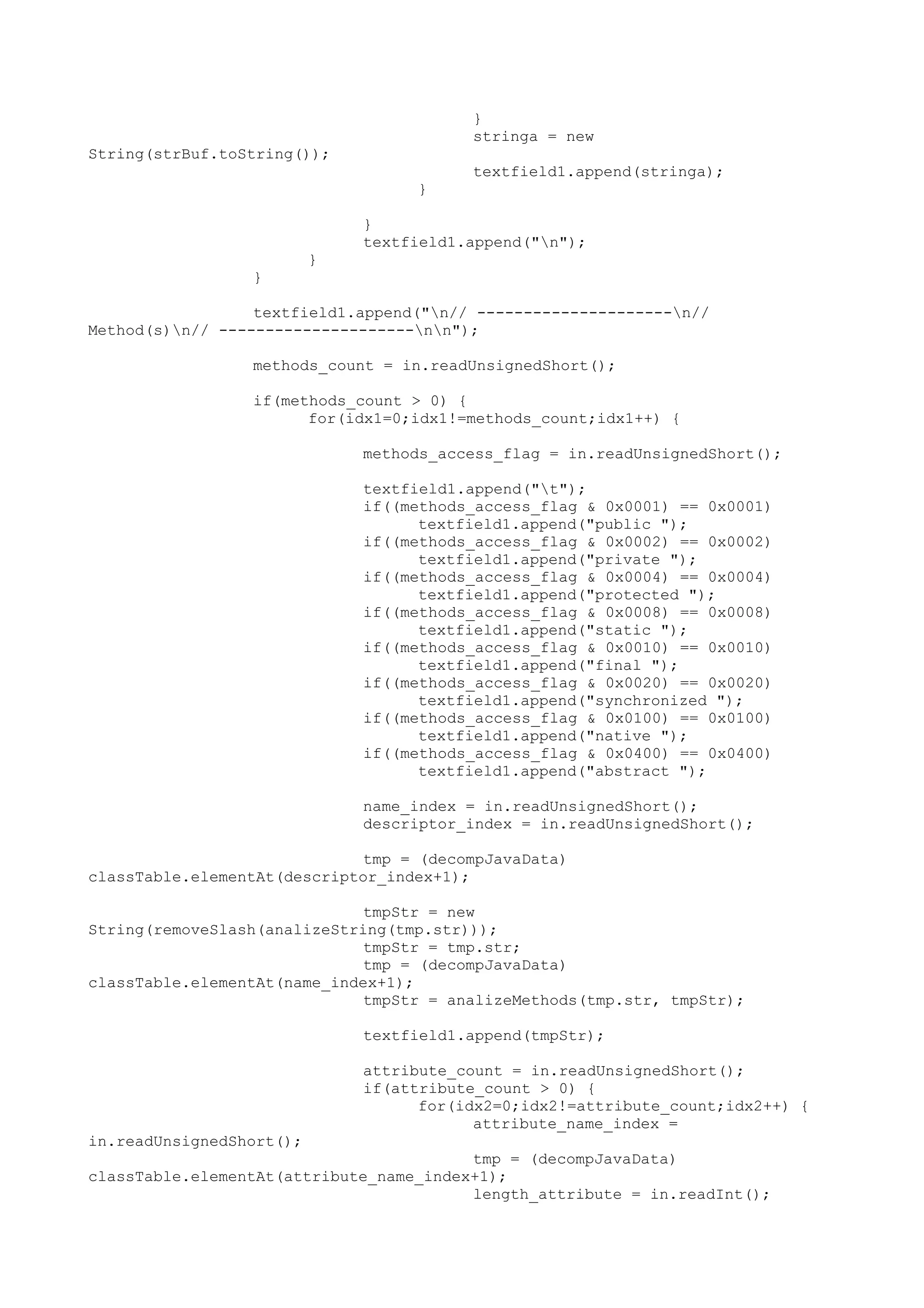 }
stringa = new
String(strBuf.toString());
textfield1.append(stringa);
}
}
textfield1.append("n");
}
}
textfield1.append("n// ---------------------n//
Method(s)n// ---------------------nn");
methods_count = in.readUnsignedShort();
if(methods_count > 0) {
for(idx1=0;idx1!=methods_count;idx1++) {
methods_access_flag = in.readUnsignedShort();
textfield1.append("t");
if((methods_access_flag & 0x0001) == 0x0001)
textfield1.append("public ");
if((methods_access_flag & 0x0002) == 0x0002)
textfield1.append("private ");
if((methods_access_flag & 0x0004) == 0x0004)
textfield1.append("protected ");
if((methods_access_flag & 0x0008) == 0x0008)
textfield1.append("static ");
if((methods_access_flag & 0x0010) == 0x0010)
textfield1.append("final ");
if((methods_access_flag & 0x0020) == 0x0020)
textfield1.append("synchronized ");
if((methods_access_flag & 0x0100) == 0x0100)
textfield1.append("native ");
if((methods_access_flag & 0x0400) == 0x0400)
textfield1.append("abstract ");
name_index = in.readUnsignedShort();
descriptor_index = in.readUnsignedShort();
tmp = (decompJavaData)
classTable.elementAt(descriptor_index+1);
tmpStr = new
String(removeSlash(analizeString(tmp.str)));
tmpStr = tmp.str;
tmp = (decompJavaData)
classTable.elementAt(name_index+1);
tmpStr = analizeMethods(tmp.str, tmpStr);
textfield1.append(tmpStr);
attribute_count = in.readUnsignedShort();
if(attribute_count > 0) {
for(idx2=0;idx2!=attribute_count;idx2++) {
attribute_name_index =
in.readUnsignedShort();
tmp = (decompJavaData)
classTable.elementAt(attribute_name_index+1);
length_attribute = in.readInt();
 
