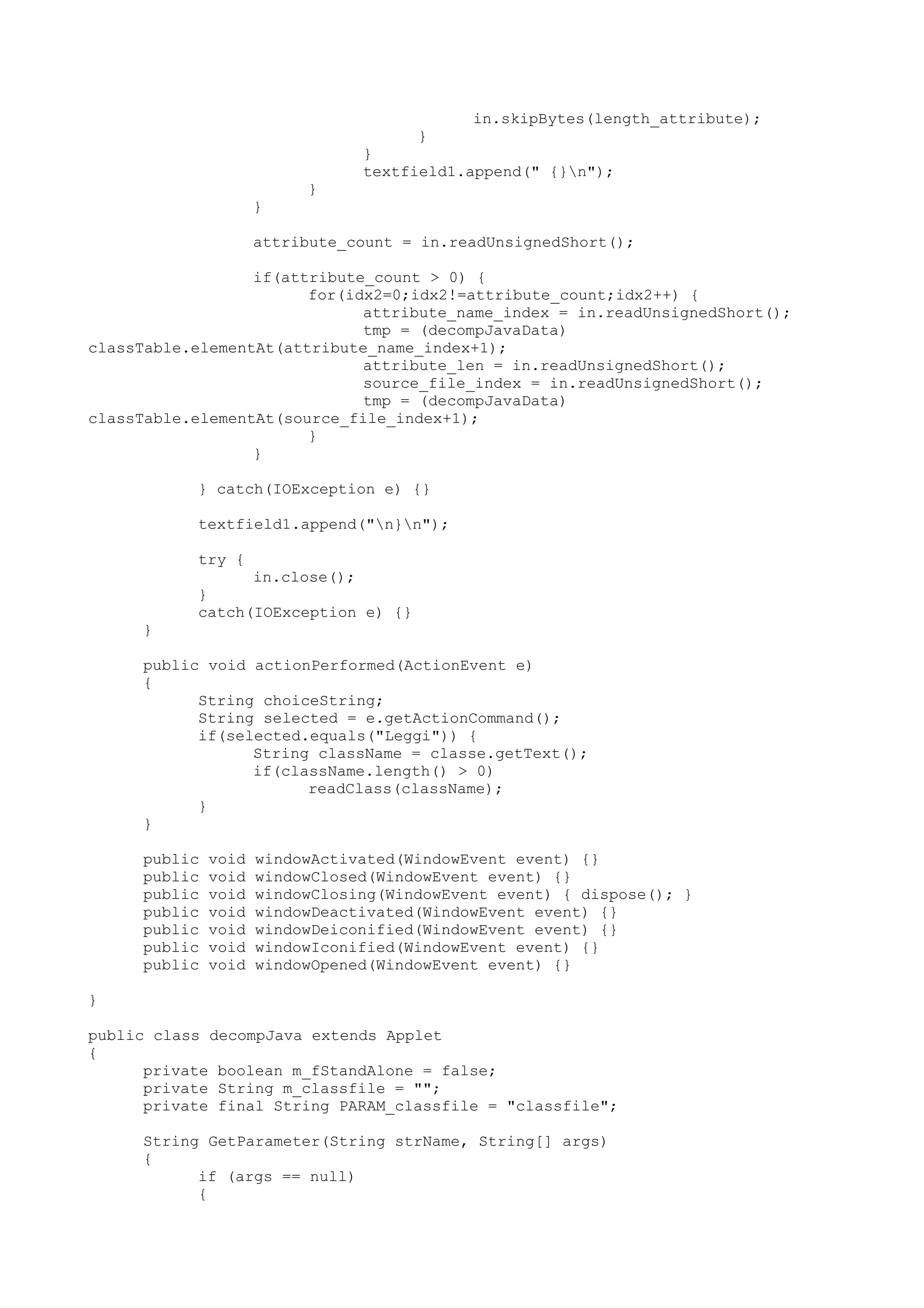 in.skipBytes(length_attribute);
}
}
textfield1.append(" {}n");
}
}
attribute_count = in.readUnsignedShort();
if(attribute_count > 0) {
for(idx2=0;idx2!=attribute_count;idx2++) {
attribute_name_index = in.readUnsignedShort();
tmp = (decompJavaData)
classTable.elementAt(attribute_name_index+1);
attribute_len = in.readUnsignedShort();
source_file_index = in.readUnsignedShort();
tmp = (decompJavaData)
classTable.elementAt(source_file_index+1);
}
}
} catch(IOException e) {}
textfield1.append("n}n");
try {
in.close();
}
catch(IOException e) {}
}
public void actionPerformed(ActionEvent e)
{
String choiceString;
String selected = e.getActionCommand();
if(selected.equals("Leggi")) {
String className = classe.getText();
if(className.length() > 0)
readClass(className);
}
}
public void windowActivated(WindowEvent event) {}
public void windowClosed(WindowEvent event) {}
public void windowClosing(WindowEvent event) { dispose(); }
public void windowDeactivated(WindowEvent event) {}
public void windowDeiconified(WindowEvent event) {}
public void windowIconified(WindowEvent event) {}
public void windowOpened(WindowEvent event) {}
}
public class decompJava extends Applet
{
private boolean m_fStandAlone = false;
private String m_classfile = "";
private final String PARAM_classfile = "classfile";
String GetParameter(String strName, String[] args)
{
if (args == null)
{
 