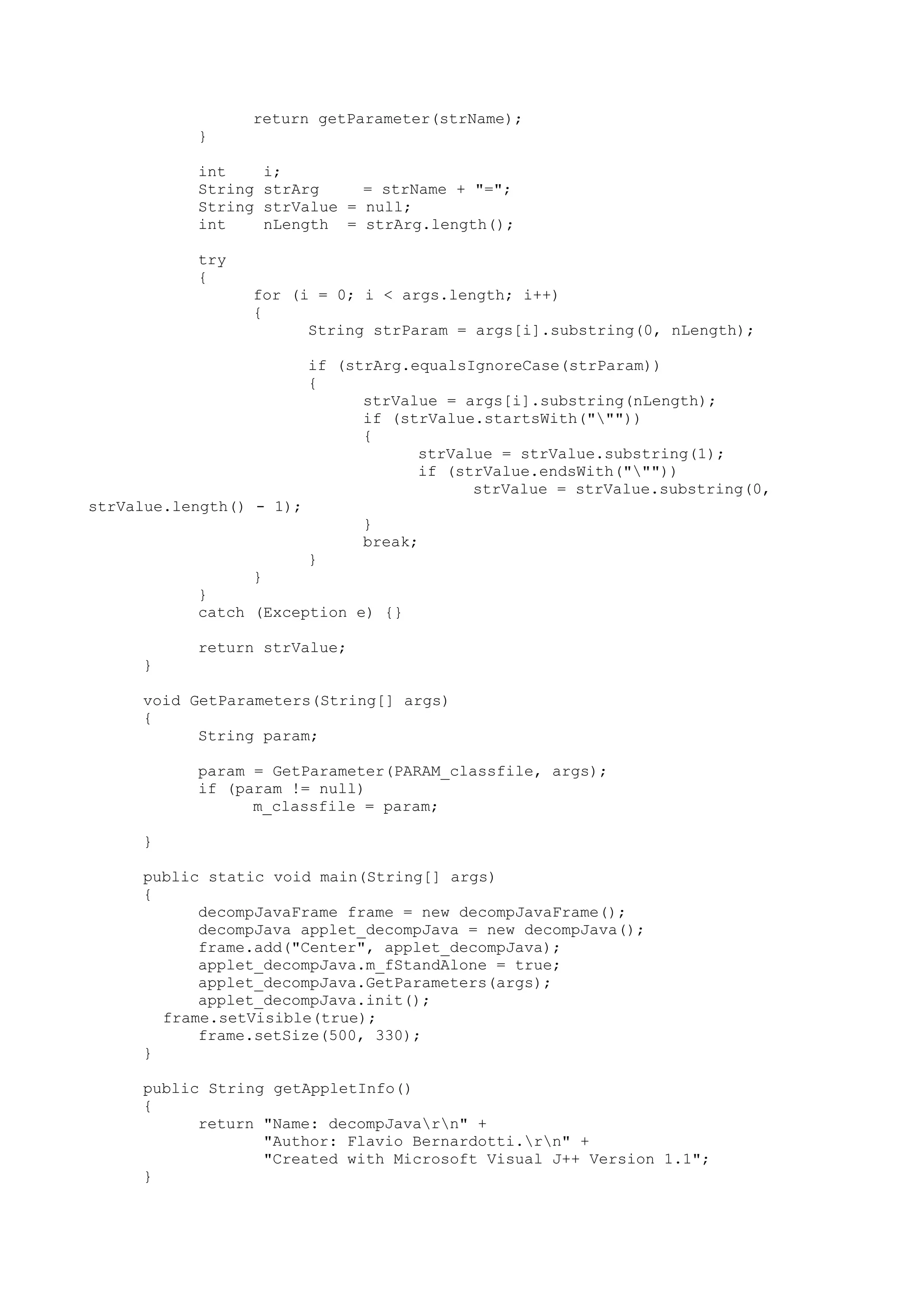 return getParameter(strName);
}
int i;
String strArg = strName + "=";
String strValue = null;
int nLength = strArg.length();
try
{
for (i = 0; i < args.length; i++)
{
String strParam = args[i].substring(0, nLength);
if (strArg.equalsIgnoreCase(strParam))
{
strValue = args[i].substring(nLength);
if (strValue.startsWith("""))
{
strValue = strValue.substring(1);
if (strValue.endsWith("""))
strValue = strValue.substring(0,
strValue.length() - 1);
}
break;
}
}
}
catch (Exception e) {}
return strValue;
}
void GetParameters(String[] args)
{
String param;
param = GetParameter(PARAM_classfile, args);
if (param != null)
m_classfile = param;
}
public static void main(String[] args)
{
decompJavaFrame frame = new decompJavaFrame();
decompJava applet_decompJava = new decompJava();
frame.add("Center", applet_decompJava);
applet_decompJava.m_fStandAlone = true;
applet_decompJava.GetParameters(args);
applet_decompJava.init();
frame.setVisible(true);
frame.setSize(500, 330);
}
public String getAppletInfo()
{
return "Name: decompJavarn" +
"Author: Flavio Bernardotti.rn" +
"Created with Microsoft Visual J++ Version 1.1";
}
 