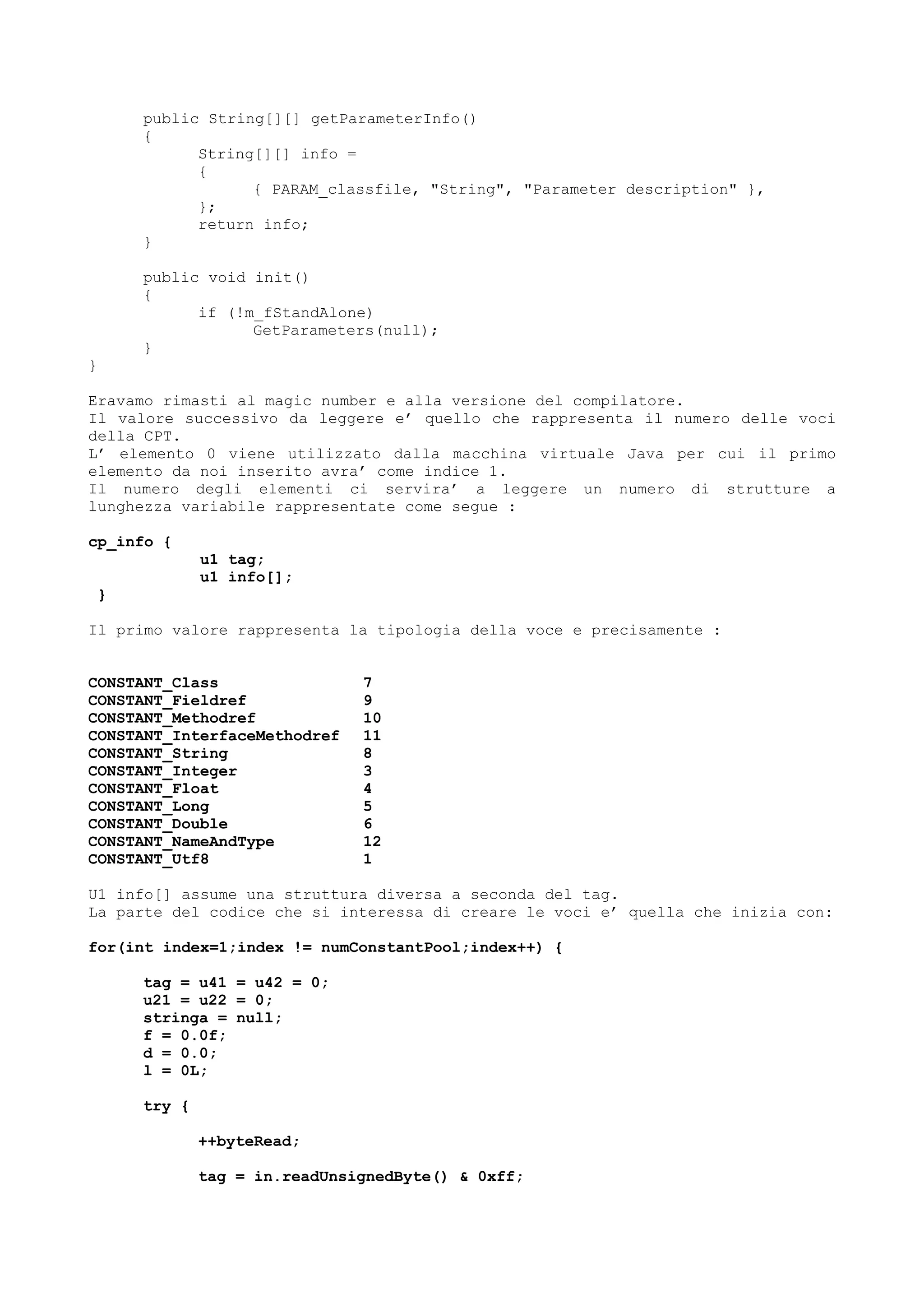 public String[][] getParameterInfo()
{
String[][] info =
{
{ PARAM_classfile, "String", "Parameter description" },
};
return info;
}
public void init()
{
if (!m_fStandAlone)
GetParameters(null);
}
}
Eravamo rimasti al magic number e alla versione del compilatore.
Il valore successivo da leggere e’ quello che rappresenta il numero delle voci
della CPT.
L’ elemento 0 viene utilizzato dalla macchina virtuale Java per cui il primo
elemento da noi inserito avra’ come indice 1.
Il numero degli elementi ci servira’ a leggere un numero di strutture a
lunghezza variabile rappresentate come segue :
cp_info {
u1 tag;
u1 info[];
}
Il primo valore rappresenta la tipologia della voce e precisamente :
CONSTANT_Class 7
CONSTANT_Fieldref 9
CONSTANT_Methodref 10
CONSTANT_InterfaceMethodref 11
CONSTANT_String 8
CONSTANT_Integer 3
CONSTANT_Float 4
CONSTANT_Long 5
CONSTANT_Double 6
CONSTANT_NameAndType 12
CONSTANT_Utf8 1
U1 info[] assume una struttura diversa a seconda del tag.
La parte del codice che si interessa di creare le voci e’ quella che inizia con:
for(int index=1;index != numConstantPool;index++) {
tag = u41 = u42 = 0;
u21 = u22 = 0;
stringa = null;
f = 0.0f;
d = 0.0;
l = 0L;
try {
++byteRead;
tag = in.readUnsignedByte() & 0xff;
 