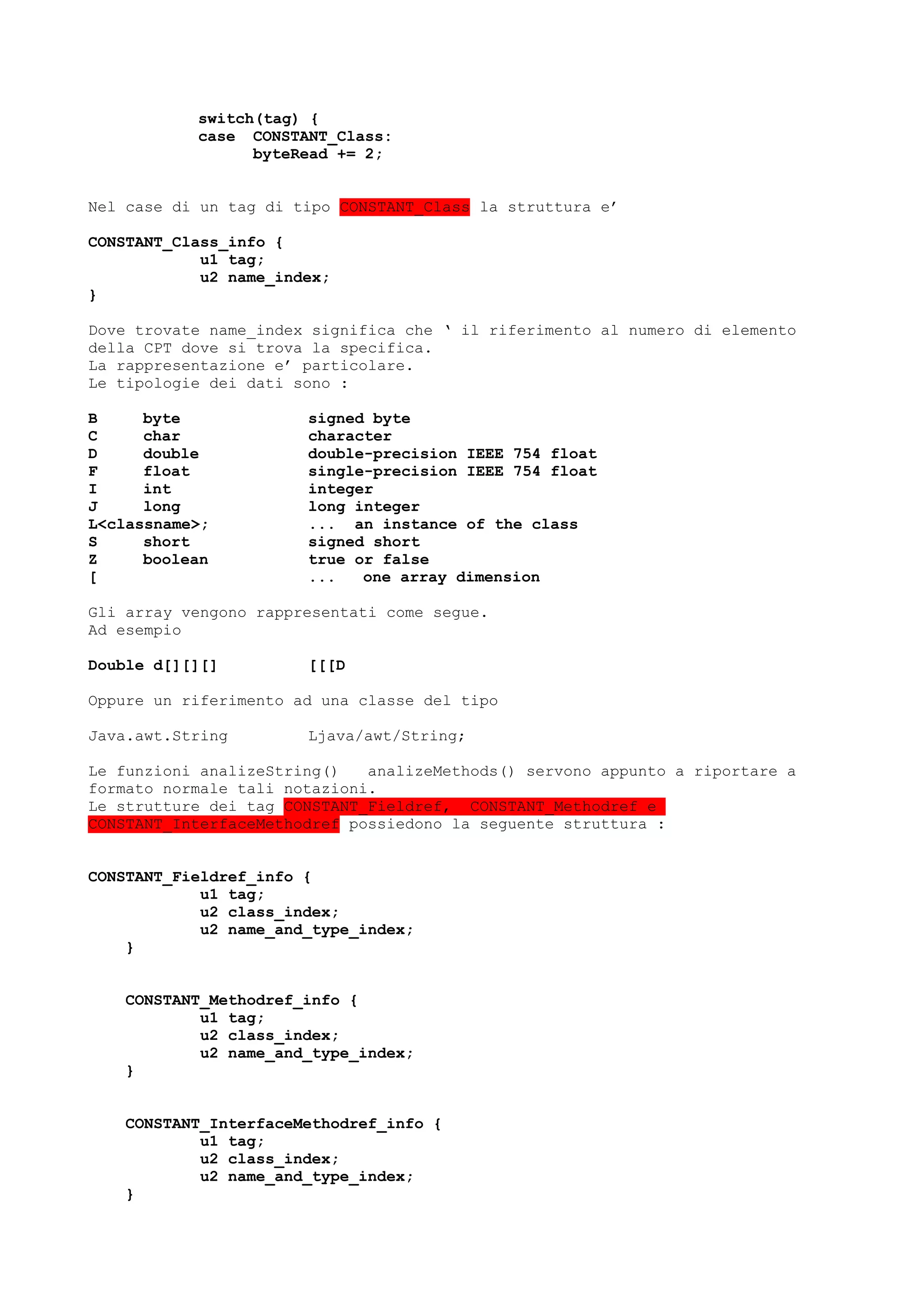 switch(tag) {
case CONSTANT_Class:
byteRead += 2;
Nel case di un tag di tipo CONSTANT_Class la struttura e’
CONSTANT_Class_info {
u1 tag;
u2 name_index;
}
Dove trovate name_index significa che ‘ il riferimento al numero di elemento
della CPT dove si trova la specifica.
La rappresentazione e’ particolare.
Le tipologie dei dati sono :
B byte signed byte
C char character
D double double-precision IEEE 754 float
F float single-precision IEEE 754 float
I int integer
J long long integer
L<classname>; ... an instance of the class
S short signed short
Z boolean true or false
[ ... one array dimension
Gli array vengono rappresentati come segue.
Ad esempio
Double d[][][] [[[D
Oppure un riferimento ad una classe del tipo
Java.awt.String Ljava/awt/String;
Le funzioni analizeString() analizeMethods() servono appunto a riportare a
formato normale tali notazioni.
Le strutture dei tag CONSTANT_Fieldref, CONSTANT_Methodref e
CONSTANT_InterfaceMethodref possiedono la seguente struttura :
CONSTANT_Fieldref_info {
u1 tag;
u2 class_index;
u2 name_and_type_index;
}
CONSTANT_Methodref_info {
u1 tag;
u2 class_index;
u2 name_and_type_index;
}
CONSTANT_InterfaceMethodref_info {
u1 tag;
u2 class_index;
u2 name_and_type_index;
}
 
