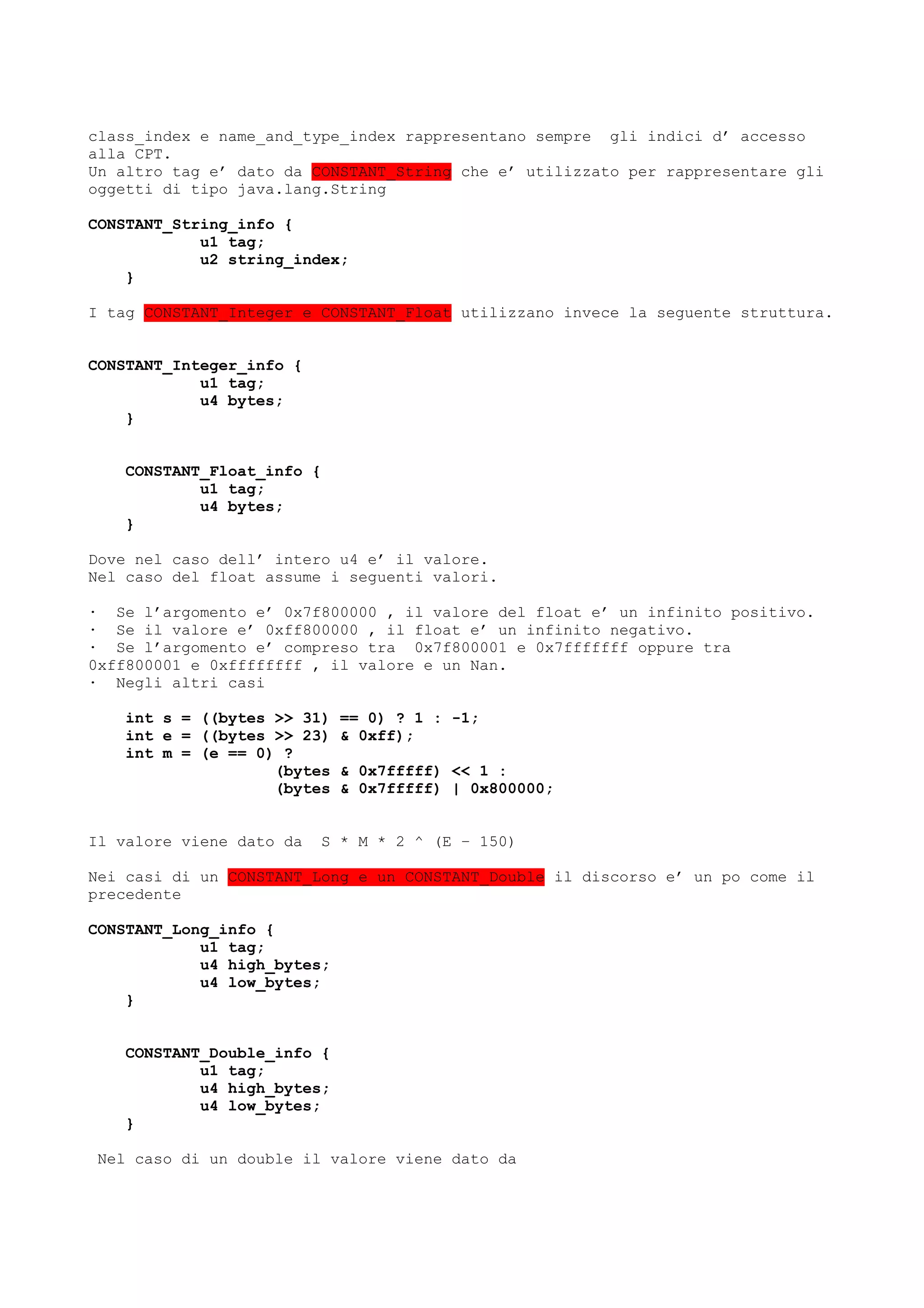 class_index e name_and_type_index rappresentano sempre gli indici d’ accesso
alla CPT.
Un altro tag e’ dato da CONSTANT_String che e’ utilizzato per rappresentare gli
oggetti di tipo java.lang.String
CONSTANT_String_info {
u1 tag;
u2 string_index;
}
I tag CONSTANT_Integer e CONSTANT_Float utilizzano invece la seguente struttura.
CONSTANT_Integer_info {
u1 tag;
u4 bytes;
}
CONSTANT_Float_info {
u1 tag;
u4 bytes;
}
Dove nel caso dell’ intero u4 e’ il valore.
Nel caso del float assume i seguenti valori.
· Se l’argomento e’ 0x7f800000 , il valore del float e’ un infinito positivo.
· Se il valore e’ 0xff800000 , il float e’ un infinito negativo.
· Se l’argomento e’ compreso tra 0x7f800001 e 0x7fffffff oppure tra
0xff800001 e 0xffffffff , il valore e un Nan.
· Negli altri casi
int s = ((bytes >> 31) == 0) ? 1 : -1;
int e = ((bytes >> 23) & 0xff);
int m = (e == 0) ?
(bytes & 0x7fffff) << 1 :
(bytes & 0x7fffff) | 0x800000;
Il valore viene dato da S * M * 2 ^ (E – 150)
Nei casi di un CONSTANT_Long e un CONSTANT_Double il discorso e’ un po come il
precedente
CONSTANT_Long_info {
u1 tag;
u4 high_bytes;
u4 low_bytes;
}
CONSTANT_Double_info {
u1 tag;
u4 high_bytes;
u4 low_bytes;
}
Nel caso di un double il valore viene dato da
 