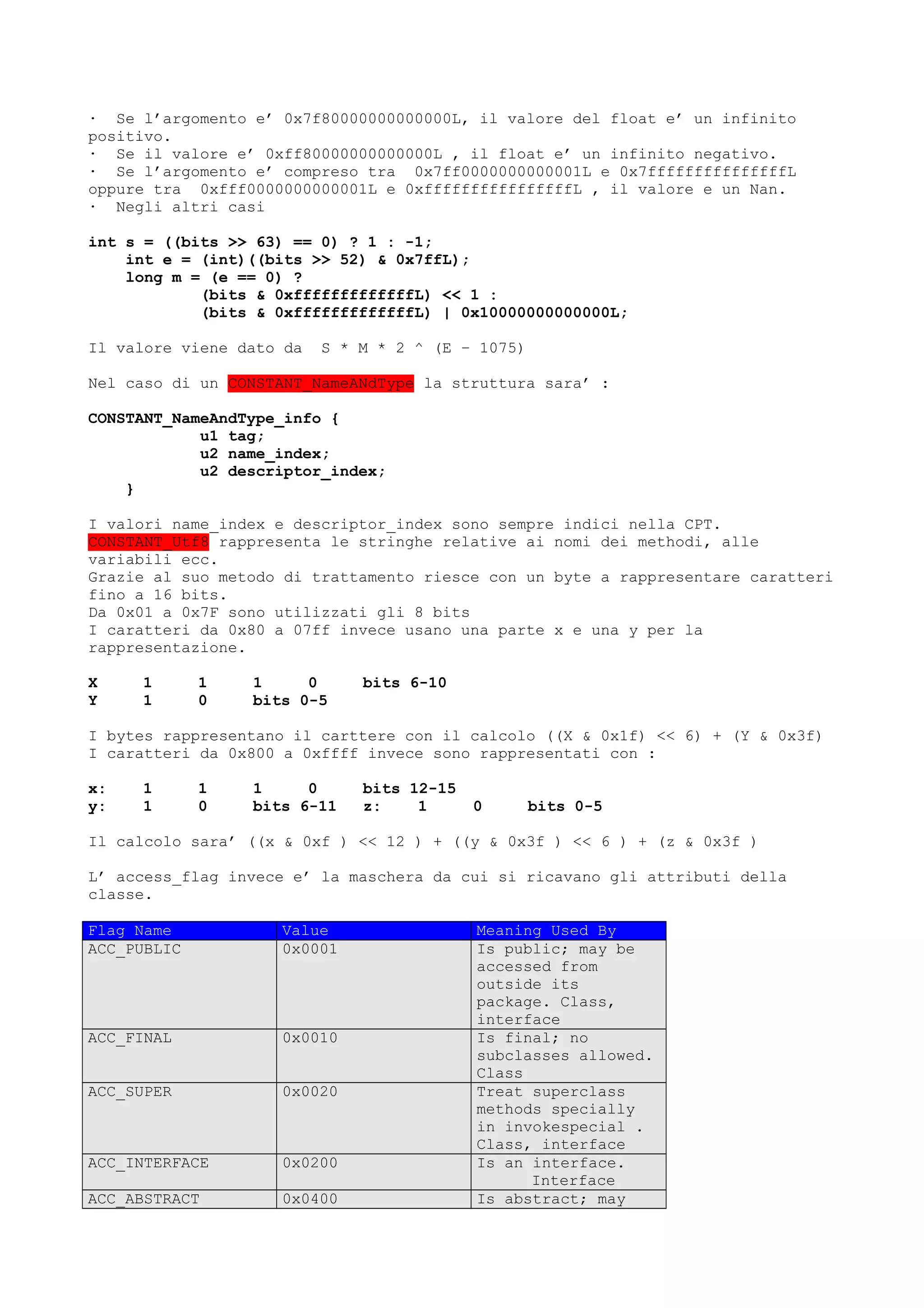 · Se l’argomento e’ 0x7f80000000000000L, il valore del float e’ un infinito
positivo.
· Se il valore e’ 0xff80000000000000L , il float e’ un infinito negativo.
· Se l’argomento e’ compreso tra 0x7ff0000000000001L e 0x7fffffffffffffffL
oppure tra 0xfff0000000000001L e 0xffffffffffffffffL , il valore e un Nan.
· Negli altri casi
int s = ((bits >> 63) == 0) ? 1 : -1;
int e = (int)((bits >> 52) & 0x7ffL);
long m = (e == 0) ?
(bits & 0xfffffffffffffL) << 1 :
(bits & 0xfffffffffffffL) | 0x10000000000000L;
Il valore viene dato da S * M * 2 ^ (E – 1075)
Nel caso di un CONSTANT_NameANdType la struttura sara’ :
CONSTANT_NameAndType_info {
u1 tag;
u2 name_index;
u2 descriptor_index;
}
I valori name_index e descriptor_index sono sempre indici nella CPT.
CONSTANT_Utf8 rappresenta le stringhe relative ai nomi dei methodi, alle
variabili ecc.
Grazie al suo metodo di trattamento riesce con un byte a rappresentare caratteri
fino a 16 bits.
Da 0x01 a 0x7F sono utilizzati gli 8 bits
I caratteri da 0x80 a 07ff invece usano una parte x e una y per la
rappresentazione.
X 1 1 1 0 bits 6-10
Y 1 0 bits 0-5
I bytes rappresentano il carttere con il calcolo ((X & 0x1f) << 6) + (Y & 0x3f)
I caratteri da 0x800 a 0xffff invece sono rappresentati con :
x: 1 1 1 0 bits 12-15
y: 1 0 bits 6-11 z: 1 0 bits 0-5
Il calcolo sara’ ((x & 0xf ) << 12 ) + ((y & 0x3f ) << 6 ) + (z & 0x3f )
L’ access_flag invece e’ la maschera da cui si ricavano gli attributi della
classe.
Flag Name Value Meaning Used By
ACC_PUBLIC 0x0001 Is public; may be
accessed from
outside its
package. Class,
interface
ACC_FINAL 0x0010 Is final; no
subclasses allowed.
Class
ACC_SUPER 0x0020 Treat superclass
methods specially
in invokespecial .
Class, interface
ACC_INTERFACE 0x0200 Is an interface.
Interface
ACC_ABSTRACT 0x0400 Is abstract; may
 