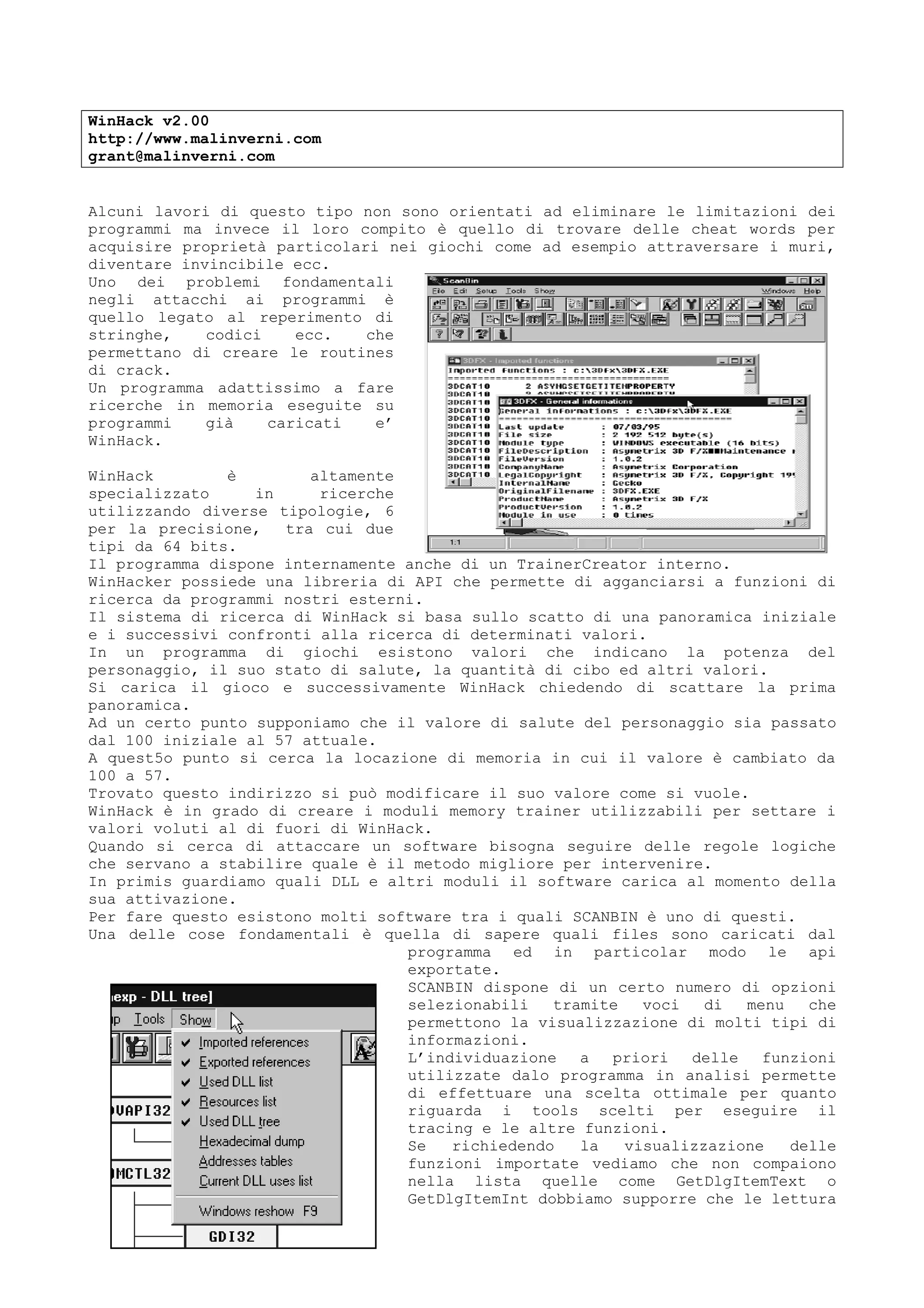 WinHack v2.00
http://www.malinverni.com
grant@malinverni.com
Alcuni lavori di questo tipo non sono orientati ad eliminare le limitazioni dei
programmi ma invece il loro compito è quello di trovare delle cheat words per
acquisire proprietà particolari nei giochi come ad esempio attraversare i muri,
diventare invincibile ecc.
Uno dei problemi fondamentali
negli attacchi ai programmi è
quello legato al reperimento di
stringhe, codici ecc. che
permettano di creare le routines
di crack.
Un programma adattissimo a fare
ricerche in memoria eseguite su
programmi già caricati e’
WinHack.
WinHack è altamente
specializzato in ricerche
utilizzando diverse tipologie, 6
per la precisione, tra cui due
tipi da 64 bits.
Il programma dispone internamente anche di un TrainerCreator interno.
WinHacker possiede una libreria di API che permette di agganciarsi a funzioni di
ricerca da programmi nostri esterni.
Il sistema di ricerca di WinHack si basa sullo scatto di una panoramica iniziale
e i successivi confronti alla ricerca di determinati valori.
In un programma di giochi esistono valori che indicano la potenza del
personaggio, il suo stato di salute, la quantità di cibo ed altri valori.
Si carica il gioco e successivamente WinHack chiedendo di scattare la prima
panoramica.
Ad un certo punto supponiamo che il valore di salute del personaggio sia passato
dal 100 iniziale al 57 attuale.
A quest5o punto si cerca la locazione di memoria in cui il valore è cambiato da
100 a 57.
Trovato questo indirizzo si può modificare il suo valore come si vuole.
WinHack è in grado di creare i moduli memory trainer utilizzabili per settare i
valori voluti al di fuori di WinHack.
Quando si cerca di attaccare un software bisogna seguire delle regole logiche
che servano a stabilire quale è il metodo migliore per intervenire.
In primis guardiamo quali DLL e altri moduli il software carica al momento della
sua attivazione.
Per fare questo esistono molti software tra i quali SCANBIN è uno di questi.
Una delle cose fondamentali è quella di sapere quali files sono caricati dal
programma ed in particolar modo le api
exportate.
SCANBIN dispone di un certo numero di opzioni
selezionabili tramite voci di menu che
permettono la visualizzazione di molti tipi di
informazioni.
L’individuazione a priori delle funzioni
utilizzate dalo programma in analisi permette
di effettuare una scelta ottimale per quanto
riguarda i tools scelti per eseguire il
tracing e le altre funzioni.
Se richiedendo la visualizzazione delle
funzioni importate vediamo che non compaiono
nella lista quelle come GetDlgItemText o
GetDlgItemInt dobbiamo supporre che le lettura
 