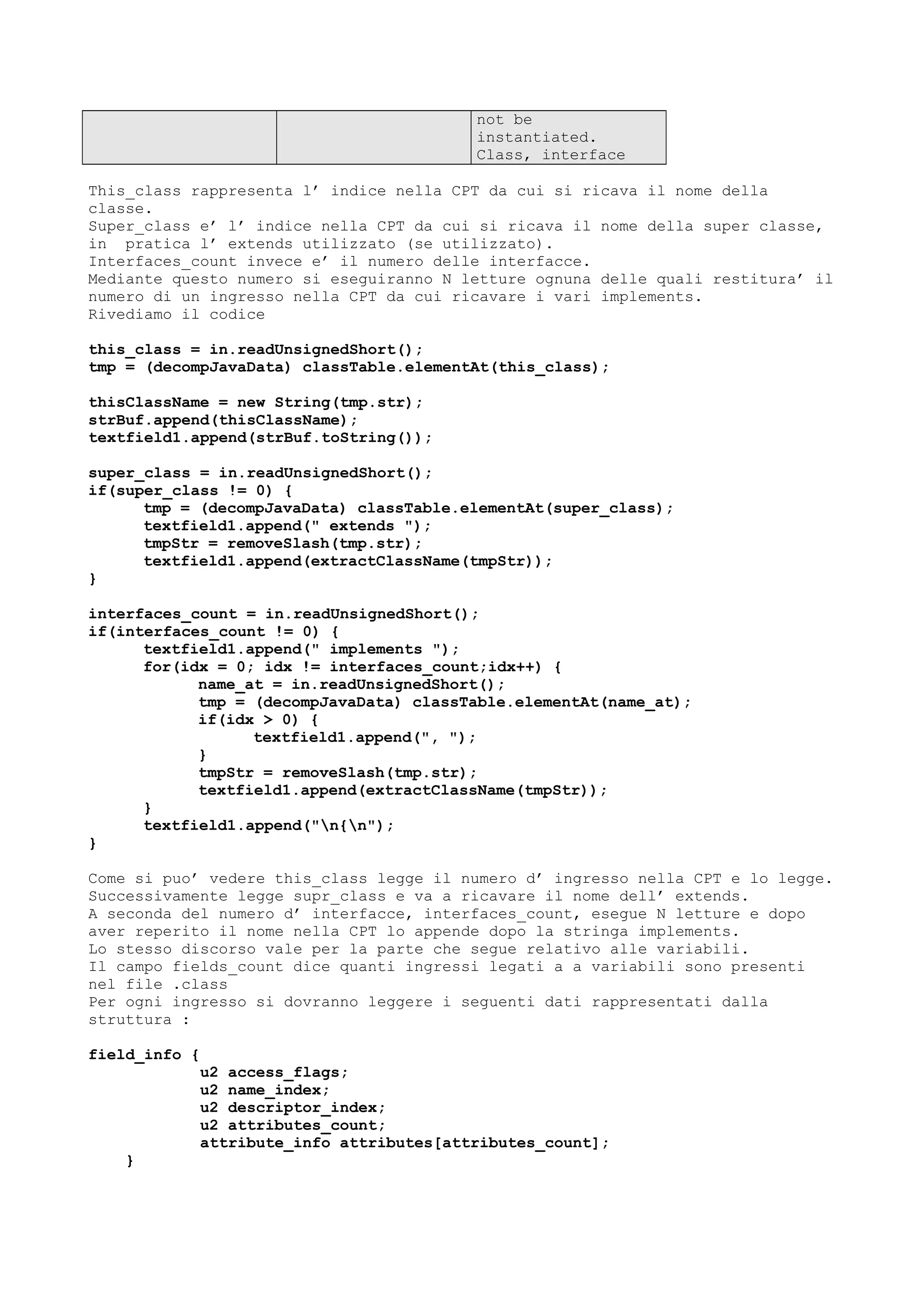 not be
instantiated.
Class, interface
This_class rappresenta l’ indice nella CPT da cui si ricava il nome della
classe.
Super_class e’ l’ indice nella CPT da cui si ricava il nome della super classe,
in pratica l’ extends utilizzato (se utilizzato).
Interfaces_count invece e’ il numero delle interfacce.
Mediante questo numero si eseguiranno N letture ognuna delle quali restitura’ il
numero di un ingresso nella CPT da cui ricavare i vari implements.
Rivediamo il codice
this_class = in.readUnsignedShort();
tmp = (decompJavaData) classTable.elementAt(this_class);
thisClassName = new String(tmp.str);
strBuf.append(thisClassName);
textfield1.append(strBuf.toString());
super_class = in.readUnsignedShort();
if(super_class != 0) {
tmp = (decompJavaData) classTable.elementAt(super_class);
textfield1.append(" extends ");
tmpStr = removeSlash(tmp.str);
textfield1.append(extractClassName(tmpStr));
}
interfaces_count = in.readUnsignedShort();
if(interfaces_count != 0) {
textfield1.append(" implements ");
for(idx = 0; idx != interfaces_count;idx++) {
name_at = in.readUnsignedShort();
tmp = (decompJavaData) classTable.elementAt(name_at);
if(idx > 0) {
textfield1.append(", ");
}
tmpStr = removeSlash(tmp.str);
textfield1.append(extractClassName(tmpStr));
}
textfield1.append("n{n");
}
Come si puo’ vedere this_class legge il numero d’ ingresso nella CPT e lo legge.
Successivamente legge supr_class e va a ricavare il nome dell’ extends.
A seconda del numero d’ interfacce, interfaces_count, esegue N letture e dopo
aver reperito il nome nella CPT lo appende dopo la stringa implements.
Lo stesso discorso vale per la parte che segue relativo alle variabili.
Il campo fields_count dice quanti ingressi legati a a variabili sono presenti
nel file .class
Per ogni ingresso si dovranno leggere i seguenti dati rappresentati dalla
struttura :
field_info {
u2 access_flags;
u2 name_index;
u2 descriptor_index;
u2 attributes_count;
attribute_info attributes[attributes_count];
}
 