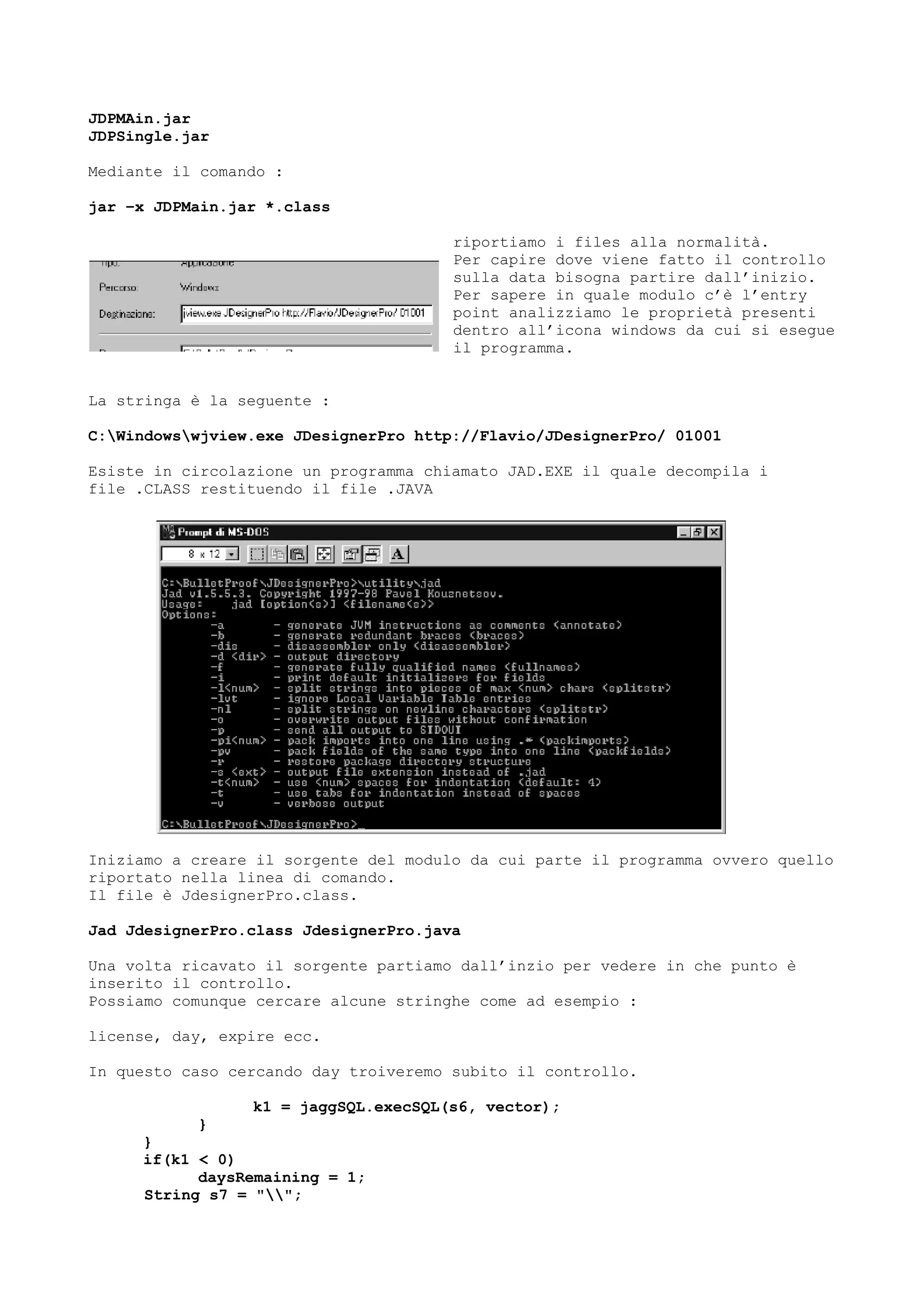 JDPMAin.jar
JDPSingle.jar
Mediante il comando :
jar –x JDPMain.jar *.class
riportiamo i files alla normalità.
Per capire dove viene fatto il controllo
sulla data bisogna partire dall’inizio.
Per sapere in quale modulo c’è l’entry
point analizziamo le proprietà presenti
dentro all’icona windows da cui si esegue
il programma.
La stringa è la seguente :
C:Windowswjview.exe JDesignerPro http://Flavio/JDesignerPro/ 01001
Esiste in circolazione un programma chiamato JAD.EXE il quale decompila i
file .CLASS restituendo il file .JAVA
Iniziamo a creare il sorgente del modulo da cui parte il programma ovvero quello
riportato nella linea di comando.
Il file è JdesignerPro.class.
Jad JdesignerPro.class JdesignerPro.java
Una volta ricavato il sorgente partiamo dall’inzio per vedere in che punto è
inserito il controllo.
Possiamo comunque cercare alcune stringhe come ad esempio :
license, day, expire ecc.
In questo caso cercando day troiveremo subito il controllo.
k1 = jaggSQL.execSQL(s6, vector);
}
}
if(k1 < 0)
daysRemaining = 1;
String s7 = "";
 