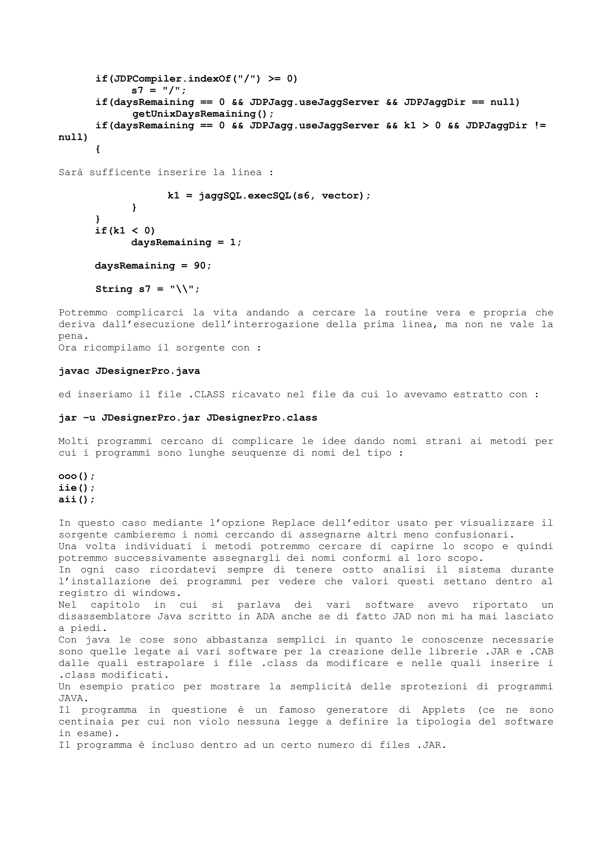 if(JDPCompiler.indexOf("/") >= 0)
s7 = "/";
if(daysRemaining == 0 && JDPJagg.useJaggServer && JDPJaggDir == null)
getUnixDaysRemaining();
if(daysRemaining == 0 && JDPJagg.useJaggServer && k1 > 0 && JDPJaggDir !=
null)
{
Sarà sufficente inserire la linea :
k1 = jaggSQL.execSQL(s6, vector);
}
}
if(k1 < 0)
daysRemaining = 1;
daysRemaining = 90;
String s7 = "";
Potremmo complicarci la vita andando a cercare la routine vera e propria che
deriva dall’esecuzione dell’interrogazione della prima linea, ma non ne vale la
pena.
Ora ricompilamo il sorgente con :
javac JDesignerPro.java
ed inseriamo il file .CLASS ricavato nel file da cui lo avevamo estratto con :
jar –u JDesignerPro.jar JDesignerPro.class
Molti programmi cercano di complicare le idee dando nomi strani ai metodi per
cui i programmi sono lunghe seuquenze di nomi del tipo :
ooo();
iie();
aii();
In questo caso mediante l’opzione Replace dell’editor usato per visualizzare il
sorgente cambieremo i nomi cercando di assegnarne altri meno confusionari.
Una volta individuati i metodi potremmo cercare di capirne lo scopo e quindi
potremmo successivamente assegnargli dei nomi conformi al loro scopo.
In ogni caso ricordatevi sempre di tenere ostto analisi il sistema durante
l’installazione dei programmi per vedere che valori questi settano dentro al
registro di windows.
Nel capitolo in cui si parlava dei vari software avevo riportato un
disassemblatore Java scritto in ADA anche se di fatto JAD non mi ha mai lasciato
a piedi.
Con java le cose sono abbastanza semplici in quanto le conoscenze necessarie
sono quelle legate ai vari software per la creazione delle librerie .JAR e .CAB
dalle quali estrapolare i file .class da modificare e nelle quali inserire i
.class modificati.
Un esempio pratico per mostrare la semplicità delle sprotezioni di programmi
JAVA.
Il programma in questione è un famoso generatore di Applets (ce ne sono
centinaia per cui non violo nessuna legge a definire la tipologia del software
in esame).
Il programma è incluso dentro ad un certo numero di files .JAR.
 