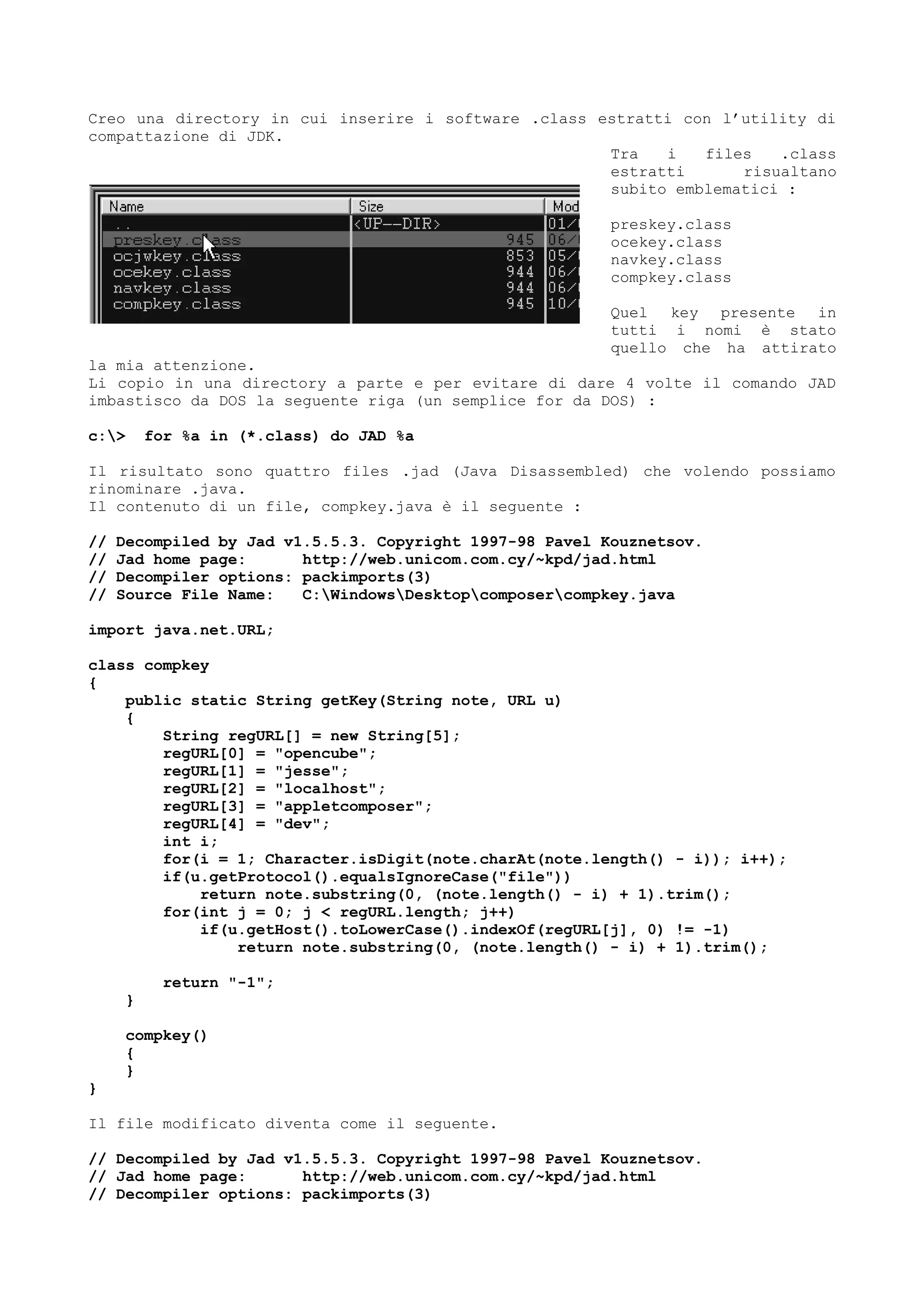 Creo una directory in cui inserire i software .class estratti con l’utility di
compattazione di JDK.
Tra i files .class
estratti risualtano
subito emblematici :
preskey.class
ocekey.class
navkey.class
compkey.class
Quel key presente in
tutti i nomi è stato
quello che ha attirato
la mia attenzione.
Li copio in una directory a parte e per evitare di dare 4 volte il comando JAD
imbastisco da DOS la seguente riga (un semplice for da DOS) :
c:> for %a in (*.class) do JAD %a
Il risultato sono quattro files .jad (Java Disassembled) che volendo possiamo
rinominare .java.
Il contenuto di un file, compkey.java è il seguente :
// Decompiled by Jad v1.5.5.3. Copyright 1997-98 Pavel Kouznetsov.
// Jad home page: http://web.unicom.com.cy/~kpd/jad.html
// Decompiler options: packimports(3)
// Source File Name: C:WindowsDesktopcomposercompkey.java
import java.net.URL;
class compkey
{
public static String getKey(String note, URL u)
{
String regURL[] = new String[5];
regURL[0] = "opencube";
regURL[1] = "jesse";
regURL[2] = "localhost";
regURL[3] = "appletcomposer";
regURL[4] = "dev";
int i;
for(i = 1; Character.isDigit(note.charAt(note.length() - i)); i++);
if(u.getProtocol().equalsIgnoreCase("file"))
return note.substring(0, (note.length() - i) + 1).trim();
for(int j = 0; j < regURL.length; j++)
if(u.getHost().toLowerCase().indexOf(regURL[j], 0) != -1)
return note.substring(0, (note.length() - i) + 1).trim();
return "-1";
}
compkey()
{
}
}
Il file modificato diventa come il seguente.
// Decompiled by Jad v1.5.5.3. Copyright 1997-98 Pavel Kouznetsov.
// Jad home page: http://web.unicom.com.cy/~kpd/jad.html
// Decompiler options: packimports(3)
 