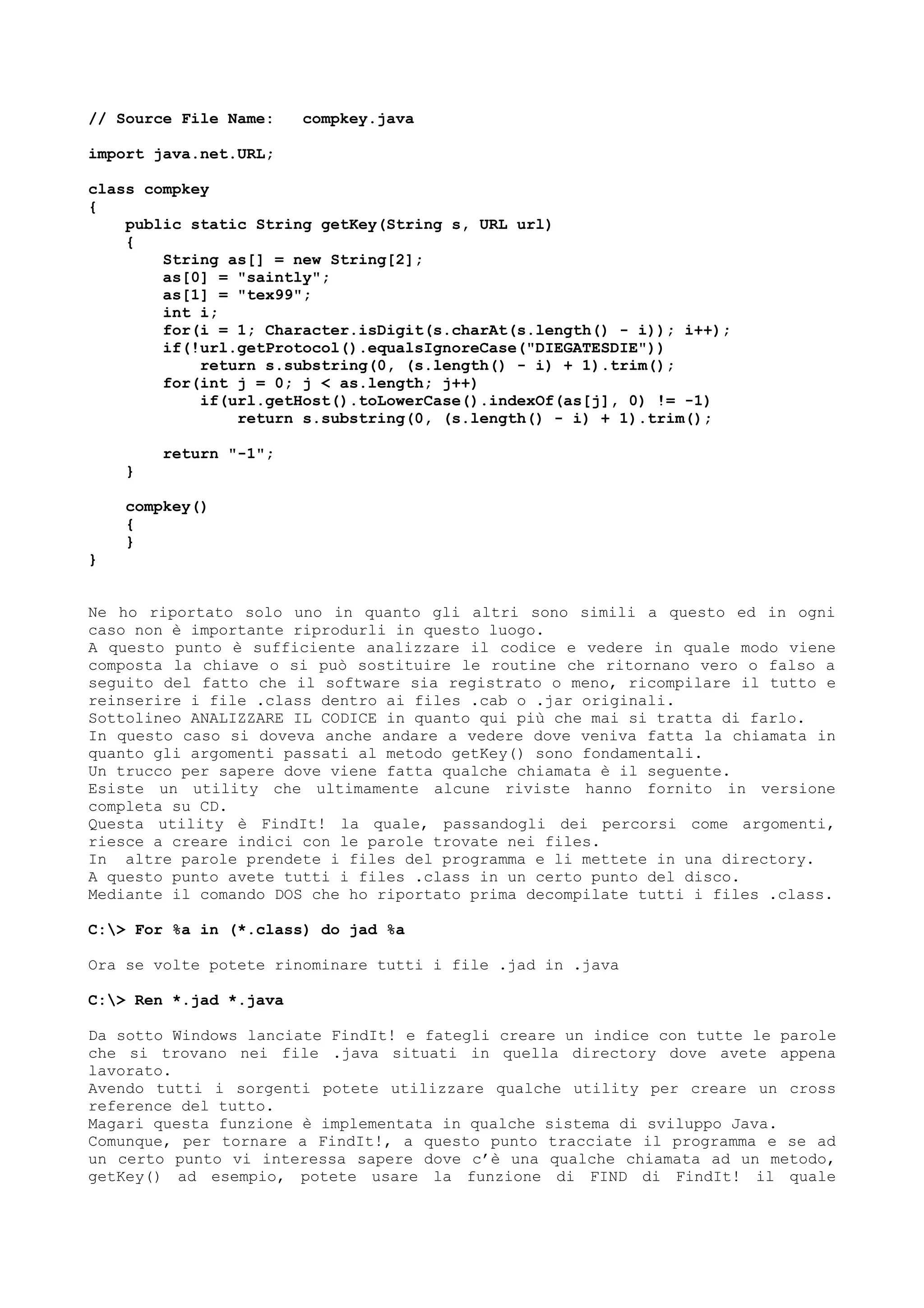 // Source File Name: compkey.java
import java.net.URL;
class compkey
{
public static String getKey(String s, URL url)
{
String as[] = new String[2];
as[0] = "saintly";
as[1] = "tex99";
int i;
for(i = 1; Character.isDigit(s.charAt(s.length() - i)); i++);
if(!url.getProtocol().equalsIgnoreCase("DIEGATESDIE"))
return s.substring(0, (s.length() - i) + 1).trim();
for(int j = 0; j < as.length; j++)
if(url.getHost().toLowerCase().indexOf(as[j], 0) != -1)
return s.substring(0, (s.length() - i) + 1).trim();
return "-1";
}
compkey()
{
}
}
Ne ho riportato solo uno in quanto gli altri sono simili a questo ed in ogni
caso non è importante riprodurli in questo luogo.
A questo punto è sufficiente analizzare il codice e vedere in quale modo viene
composta la chiave o si può sostituire le routine che ritornano vero o falso a
seguito del fatto che il software sia registrato o meno, ricompilare il tutto e
reinserire i file .class dentro ai files .cab o .jar originali.
Sottolineo ANALIZZARE IL CODICE in quanto qui più che mai si tratta di farlo.
In questo caso si doveva anche andare a vedere dove veniva fatta la chiamata in
quanto gli argomenti passati al metodo getKey() sono fondamentali.
Un trucco per sapere dove viene fatta qualche chiamata è il seguente.
Esiste un utility che ultimamente alcune riviste hanno fornito in versione
completa su CD.
Questa utility è FindIt! la quale, passandogli dei percorsi come argomenti,
riesce a creare indici con le parole trovate nei files.
In altre parole prendete i files del programma e li mettete in una directory.
A questo punto avete tutti i files .class in un certo punto del disco.
Mediante il comando DOS che ho riportato prima decompilate tutti i files .class.
C:> For %a in (*.class) do jad %a
Ora se volte potete rinominare tutti i file .jad in .java
C:> Ren *.jad *.java
Da sotto Windows lanciate FindIt! e fategli creare un indice con tutte le parole
che si trovano nei file .java situati in quella directory dove avete appena
lavorato.
Avendo tutti i sorgenti potete utilizzare qualche utility per creare un cross
reference del tutto.
Magari questa funzione è implementata in qualche sistema di sviluppo Java.
Comunque, per tornare a FindIt!, a questo punto tracciate il programma e se ad
un certo punto vi interessa sapere dove c’è una qualche chiamata ad un metodo,
getKey() ad esempio, potete usare la funzione di FIND di FindIt! il quale
 