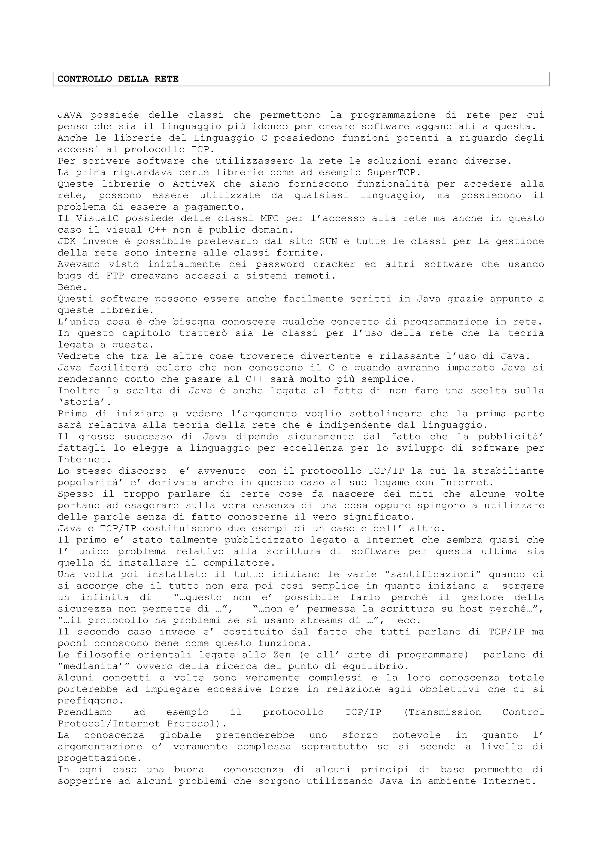 CONTROLLO DELLA RETE
JAVA possiede delle classi che permettono la programmazione di rete per cui
penso che sia il linguaggio più idoneo per creare software agganciati a questa.
Anche le librerie del Linguaggio C possiedono funzioni potenti a riguardo degli
accessi al protocollo TCP.
Per scrivere software che utilizzassero la rete le soluzioni erano diverse.
La prima riguardava certe librerie come ad esempio SuperTCP.
Queste librerie o ActiveX che siano forniscono funzionalità per accedere alla
rete, possono essere utilizzate da qualsiasi linguaggio, ma possiedono il
problema di essere a pagamento.
Il VisualC possiede delle classi MFC per l’accesso alla rete ma anche in questo
caso il Visual C++ non è public domain.
JDK invece è possibile prelevarlo dal sito SUN e tutte le classi per la gestione
della rete sono interne alle classi fornite.
Avevamo visto inizialmente dei password cracker ed altri software che usando
bugs di FTP creavano accessi a sistemi remoti.
Bene.
Questi software possono essere anche facilmente scritti in Java grazie appunto a
queste librerie.
L’unica cosa è che bisogna conoscere qualche concetto di programmazione in rete.
In questo capitolo tratterò sia le classi per l’uso della rete che la teoria
legata a questa.
Vedrete che tra le altre cose troverete divertente e rilassante l’uso di Java.
Java faciliterà coloro che non conoscono il C e quando avranno imparato Java si
renderanno conto che pasare al C++ sarà molto più semplice.
Inoltre la scelta di Java è anche legata al fatto di non fare una scelta sulla
‘storia’.
Prima di iniziare a vedere l’argomento voglio sottolineare che la prima parte
sarà relativa alla teoria della rete che è indipendente dal linguaggio.
Il grosso successo di Java dipende sicuramente dal fatto che la pubblicità’
fattagli lo elegge a linguaggio per eccellenza per lo sviluppo di software per
Internet.
Lo stesso discorso e’ avvenuto con il protocollo TCP/IP la cui la strabiliante
popolarità’ e’ derivata anche in questo caso al suo legame con Internet.
Spesso il troppo parlare di certe cose fa nascere dei miti che alcune volte
portano ad esagerare sulla vera essenza di una cosa oppure spingono a utilizzare
delle parole senza di fatto conoscerne il vero significato.
Java e TCP/IP costituiscono due esempi di un caso e dell’ altro.
Il primo e’ stato talmente pubblicizzato legato a Internet che sembra quasi che
l’ unico problema relativo alla scrittura di software per questa ultima sia
quella di installare il compilatore.
Una volta poi installato il tutto iniziano le varie “santificazioni” quando ci
si accorge che il tutto non era poi cosi semplice in quanto iniziano a sorgere
un infinita di “…questo non e’ possibile farlo perché il gestore della
sicurezza non permette di …”, “…non e’ permessa la scrittura su host perché…”,
“…il protocollo ha problemi se si usano streams di …”, ecc.
Il secondo caso invece e’ costituito dal fatto che tutti parlano di TCP/IP ma
pochi conoscono bene come questo funziona.
Le filosofie orientali legate allo Zen (e all’ arte di programmare) parlano di
“medianita’” ovvero della ricerca del punto di equilibrio.
Alcuni concetti a volte sono veramente complessi e la loro conoscenza totale
porterebbe ad impiegare eccessive forze in relazione agli obbiettivi che ci si
prefiggono.
Prendiamo ad esempio il protocollo TCP/IP (Transmission Control
Protocol/Internet Protocol).
La conoscenza globale pretenderebbe uno sforzo notevole in quanto l’
argomentazione e’ veramente complessa soprattutto se si scende a livello di
progettazione.
In ogni caso una buona conoscenza di alcuni principi di base permette di
sopperire ad alcuni problemi che sorgono utilizzando Java in ambiente Internet.
 