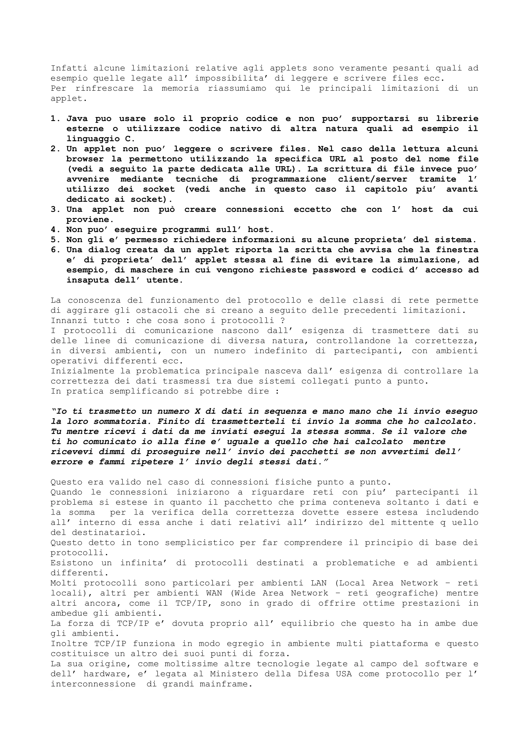 Infatti alcune limitazioni relative agli applets sono veramente pesanti quali ad
esempio quelle legate all’ impossibilita’ di leggere e scrivere files ecc.
Per rinfrescare la memoria riassumiamo qui le principali limitazioni di un
applet.
1. Java puo usare solo il proprio codice e non puo’ supportarsi su librerie
esterne o utilizzare codice nativo di altra natura quali ad esempio il
linguaggio C.
2. Un applet non puo’ leggere o scrivere files. Nel caso della lettura alcuni
browser la permettono utilizzando la specifica URL al posto del nome file
(vedi a seguito la parte dedicata alle URL). La scrittura di file invece puo’
avvenire mediante tecniche di programmazione client/server tramite l’
utilizzo dei socket (vedi anche in questo caso il capitolo piu’ avanti
dedicato ai socket).
3. Una applet non può creare connessioni eccetto che con l’ host da cui
proviene.
4. Non puo’ eseguire programmi sull’ host.
5. Non gli e’ permesso richiedere informazioni su alcune proprieta’ del sistema.
6. Una dialog creata da un applet riporta la scritta che avvisa che la finestra
e’ di proprieta’ dell’ applet stessa al fine di evitare la simulazione, ad
esempio, di maschere in cui vengono richieste password e codici d’ accesso ad
insaputa dell’ utente.
La conoscenza del funzionamento del protocollo e delle classi di rete permette
di aggirare gli ostacoli che si creano a seguito delle precedenti limitazioni.
Innanzi tutto : che cosa sono i protocolli ?
I protocolli di comunicazione nascono dall’ esigenza di trasmettere dati su
delle linee di comunicazione di diversa natura, controllandone la correttezza,
in diversi ambienti, con un numero indefinito di partecipanti, con ambienti
operativi differenti ecc.
Inizialmente la problematica principale nasceva dall’ esigenza di controllare la
correttezza dei dati trasmessi tra due sistemi collegati punto a punto.
In pratica semplificando si potrebbe dire :
“Io ti trasmetto un numero X di dati in sequenza e mano mano che li invio eseguo
la loro sommatoria. Finito di trasmetterteli ti invio la somma che ho calcolato.
Tu mentre ricevi i dati da me inviati esegui la stessa somma. Se il valore che
ti ho comunicato io alla fine e’ uguale a quello che hai calcolato mentre
ricevevi dimmi di proseguire nell’ invio dei pacchetti se non avvertimi dell’
errore e fammi ripetere l’ invio degli stessi dati.”
Questo era valido nel caso di connessioni fisiche punto a punto.
Quando le connessioni iniziarono a riguardare reti con piu’ partecipanti il
problema si estese in quanto il pacchetto che prima conteneva soltanto i dati e
la somma per la verifica della correttezza dovette essere estesa includendo
all’ interno di essa anche i dati relativi all’ indirizzo del mittente q uello
del destinatarioi.
Questo detto in tono semplicistico per far comprendere il principio di base dei
protocolli.
Esistono un infinita’ di protocolli destinati a problematiche e ad ambienti
differenti.
Molti protocolli sono particolari per ambienti LAN (Local Area Network – reti
locali), altri per ambienti WAN (Wide Area Network – reti geografiche) mentre
altri ancora, come il TCP/IP, sono in grado di offrire ottime prestazioni in
ambedue gli ambienti.
La forza di TCP/IP e’ dovuta proprio all’ equilibrio che questo ha in ambe due
gli ambienti.
Inoltre TCP/IP funziona in modo egregio in ambiente multi piattaforma e questo
costituisce un altro dei suoi punti di forza.
La sua origine, come moltissime altre tecnologie legate al campo del software e
dell’ hardware, e’ legata al Ministero della Difesa USA come protocollo per l’
interconnessione di grandi mainframe.
 