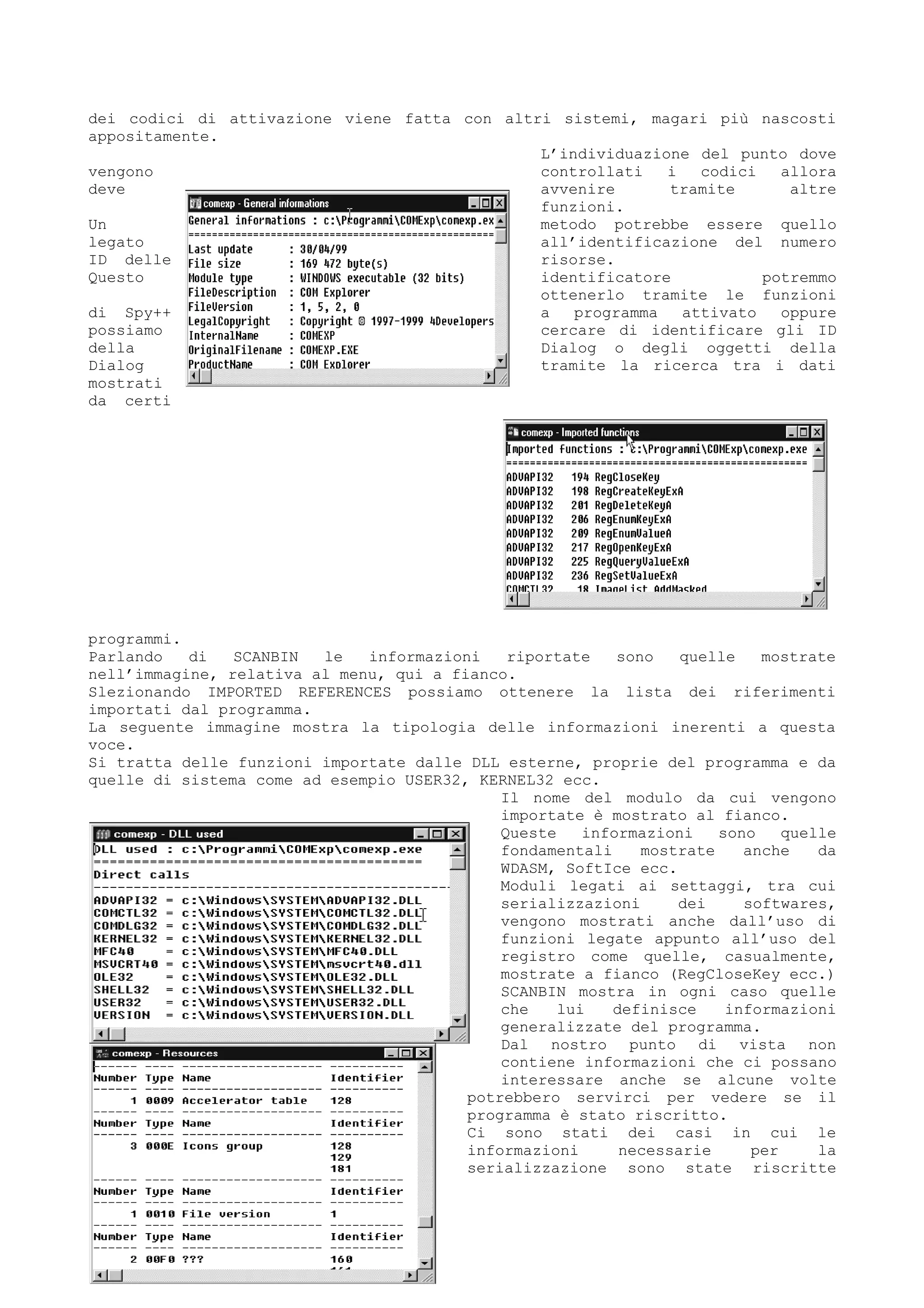 dei codici di attivazione viene fatta con altri sistemi, magari più nascosti
appositamente.
L’individuazione del punto dove
vengono controllati i codici allora
deve avvenire tramite altre
funzioni.
Un metodo potrebbe essere quello
legato all’identificazione del numero
ID delle risorse.
Questo identificatore potremmo
ottenerlo tramite le funzioni
di Spy++ a programma attivato oppure
possiamo cercare di identificare gli ID
della Dialog o degli oggetti della
Dialog tramite la ricerca tra i dati
mostrati
da certi
programmi.
Parlando di SCANBIN le informazioni riportate sono quelle mostrate
nell’immagine, relativa al menu, qui a fianco.
Slezionando IMPORTED REFERENCES possiamo ottenere la lista dei riferimenti
importati dal programma.
La seguente immagine mostra la tipologia delle informazioni inerenti a questa
voce.
Si tratta delle funzioni importate dalle DLL esterne, proprie del programma e da
quelle di sistema come ad esempio USER32, KERNEL32 ecc.
Il nome del modulo da cui vengono
importate è mostrato al fianco.
Queste informazioni sono quelle
fondamentali mostrate anche da
WDASM, SoftIce ecc.
Moduli legati ai settaggi, tra cui
serializzazioni dei softwares,
vengono mostrati anche dall’uso di
funzioni legate appunto all’uso del
registro come quelle, casualmente,
mostrate a fianco (RegCloseKey ecc.)
SCANBIN mostra in ogni caso quelle
che lui definisce informazioni
generalizzate del programma.
Dal nostro punto di vista non
contiene informazioni che ci possano
interessare anche se alcune volte
potrebbero servirci per vedere se il
programma è stato riscritto.
Ci sono stati dei casi in cui le
informazioni necessarie per la
serializzazione sono state riscritte
 