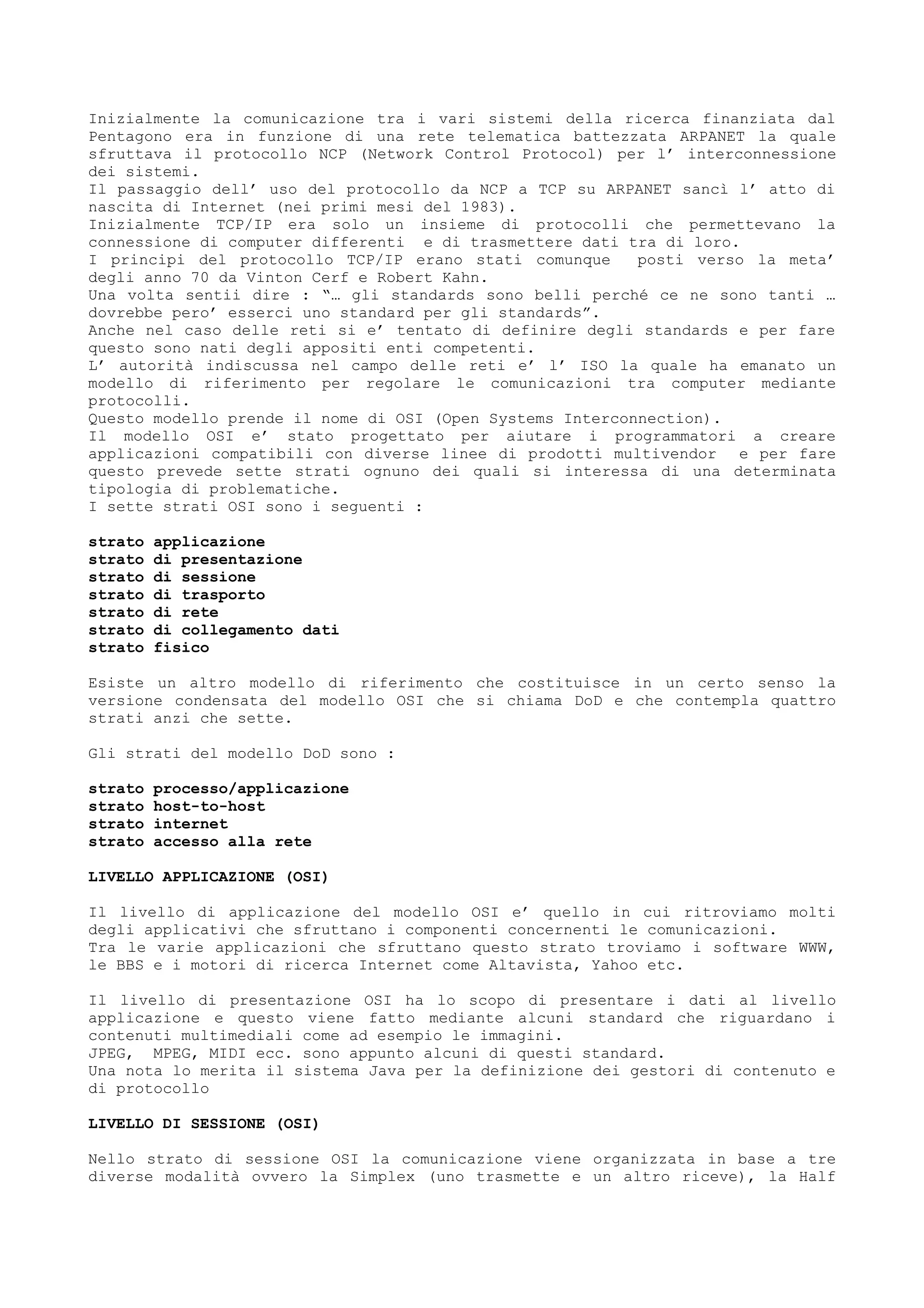 Inizialmente la comunicazione tra i vari sistemi della ricerca finanziata dal
Pentagono era in funzione di una rete telematica battezzata ARPANET la quale
sfruttava il protocollo NCP (Network Control Protocol) per l’ interconnessione
dei sistemi.
Il passaggio dell’ uso del protocollo da NCP a TCP su ARPANET sancì l’ atto di
nascita di Internet (nei primi mesi del 1983).
Inizialmente TCP/IP era solo un insieme di protocolli che permettevano la
connessione di computer differenti e di trasmettere dati tra di loro.
I principi del protocollo TCP/IP erano stati comunque posti verso la meta’
degli anno 70 da Vinton Cerf e Robert Kahn.
Una volta sentii dire : “… gli standards sono belli perché ce ne sono tanti …
dovrebbe pero’ esserci uno standard per gli standards”.
Anche nel caso delle reti si e’ tentato di definire degli standards e per fare
questo sono nati degli appositi enti competenti.
L’ autorità indiscussa nel campo delle reti e’ l’ ISO la quale ha emanato un
modello di riferimento per regolare le comunicazioni tra computer mediante
protocolli.
Questo modello prende il nome di OSI (Open Systems Interconnection).
Il modello OSI e’ stato progettato per aiutare i programmatori a creare
applicazioni compatibili con diverse linee di prodotti multivendor e per fare
questo prevede sette strati ognuno dei quali si interessa di una determinata
tipologia di problematiche.
I sette strati OSI sono i seguenti :
strato applicazione
strato di presentazione
strato di sessione
strato di trasporto
strato di rete
strato di collegamento dati
strato fisico
Esiste un altro modello di riferimento che costituisce in un certo senso la
versione condensata del modello OSI che si chiama DoD e che contempla quattro
strati anzi che sette.
Gli strati del modello DoD sono :
strato processo/applicazione
strato host-to-host
strato internet
strato accesso alla rete
LIVELLO APPLICAZIONE (OSI)
Il livello di applicazione del modello OSI e’ quello in cui ritroviamo molti
degli applicativi che sfruttano i componenti concernenti le comunicazioni.
Tra le varie applicazioni che sfruttano questo strato troviamo i software WWW,
le BBS e i motori di ricerca Internet come Altavista, Yahoo etc.
Il livello di presentazione OSI ha lo scopo di presentare i dati al livello
applicazione e questo viene fatto mediante alcuni standard che riguardano i
contenuti multimediali come ad esempio le immagini.
JPEG, MPEG, MIDI ecc. sono appunto alcuni di questi standard.
Una nota lo merita il sistema Java per la definizione dei gestori di contenuto e
di protocollo
LIVELLO DI SESSIONE (OSI)
Nello strato di sessione OSI la comunicazione viene organizzata in base a tre
diverse modalità ovvero la Simplex (uno trasmette e un altro riceve), la Half
 