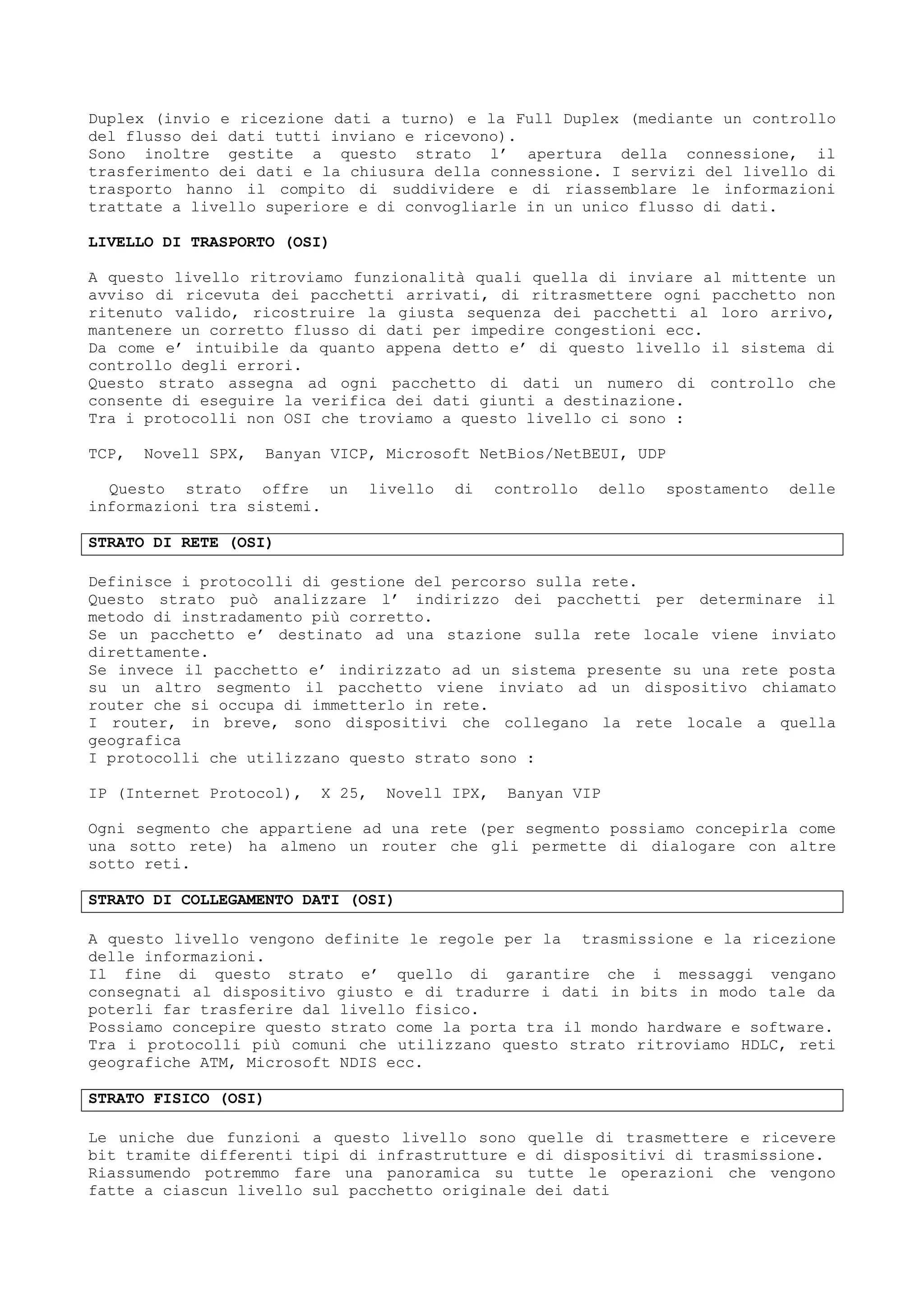 Duplex (invio e ricezione dati a turno) e la Full Duplex (mediante un controllo
del flusso dei dati tutti inviano e ricevono).
Sono inoltre gestite a questo strato l’ apertura della connessione, il
trasferimento dei dati e la chiusura della connessione. I servizi del livello di
trasporto hanno il compito di suddividere e di riassemblare le informazioni
trattate a livello superiore e di convogliarle in un unico flusso di dati.
LIVELLO DI TRASPORTO (OSI)
A questo livello ritroviamo funzionalità quali quella di inviare al mittente un
avviso di ricevuta dei pacchetti arrivati, di ritrasmettere ogni pacchetto non
ritenuto valido, ricostruire la giusta sequenza dei pacchetti al loro arrivo,
mantenere un corretto flusso di dati per impedire congestioni ecc.
Da come e’ intuibile da quanto appena detto e’ di questo livello il sistema di
controllo degli errori.
Questo strato assegna ad ogni pacchetto di dati un numero di controllo che
consente di eseguire la verifica dei dati giunti a destinazione.
Tra i protocolli non OSI che troviamo a questo livello ci sono :
TCP, Novell SPX, Banyan VICP, Microsoft NetBios/NetBEUI, UDP
Questo strato offre un livello di controllo dello spostamento delle
informazioni tra sistemi.
STRATO DI RETE (OSI)
Definisce i protocolli di gestione del percorso sulla rete.
Questo strato può analizzare l’ indirizzo dei pacchetti per determinare il
metodo di instradamento più corretto.
Se un pacchetto e’ destinato ad una stazione sulla rete locale viene inviato
direttamente.
Se invece il pacchetto e’ indirizzato ad un sistema presente su una rete posta
su un altro segmento il pacchetto viene inviato ad un dispositivo chiamato
router che si occupa di immetterlo in rete.
I router, in breve, sono dispositivi che collegano la rete locale a quella
geografica
I protocolli che utilizzano questo strato sono :
IP (Internet Protocol), X 25, Novell IPX, Banyan VIP
Ogni segmento che appartiene ad una rete (per segmento possiamo concepirla come
una sotto rete) ha almeno un router che gli permette di dialogare con altre
sotto reti.
STRATO DI COLLEGAMENTO DATI (OSI)
A questo livello vengono definite le regole per la trasmissione e la ricezione
delle informazioni.
Il fine di questo strato e’ quello di garantire che i messaggi vengano
consegnati al dispositivo giusto e di tradurre i dati in bits in modo tale da
poterli far trasferire dal livello fisico.
Possiamo concepire questo strato come la porta tra il mondo hardware e software.
Tra i protocolli più comuni che utilizzano questo strato ritroviamo HDLC, reti
geografiche ATM, Microsoft NDIS ecc.
STRATO FISICO (OSI)
Le uniche due funzioni a questo livello sono quelle di trasmettere e ricevere
bit tramite differenti tipi di infrastrutture e di dispositivi di trasmissione.
Riassumendo potremmo fare una panoramica su tutte le operazioni che vengono
fatte a ciascun livello sul pacchetto originale dei dati
 