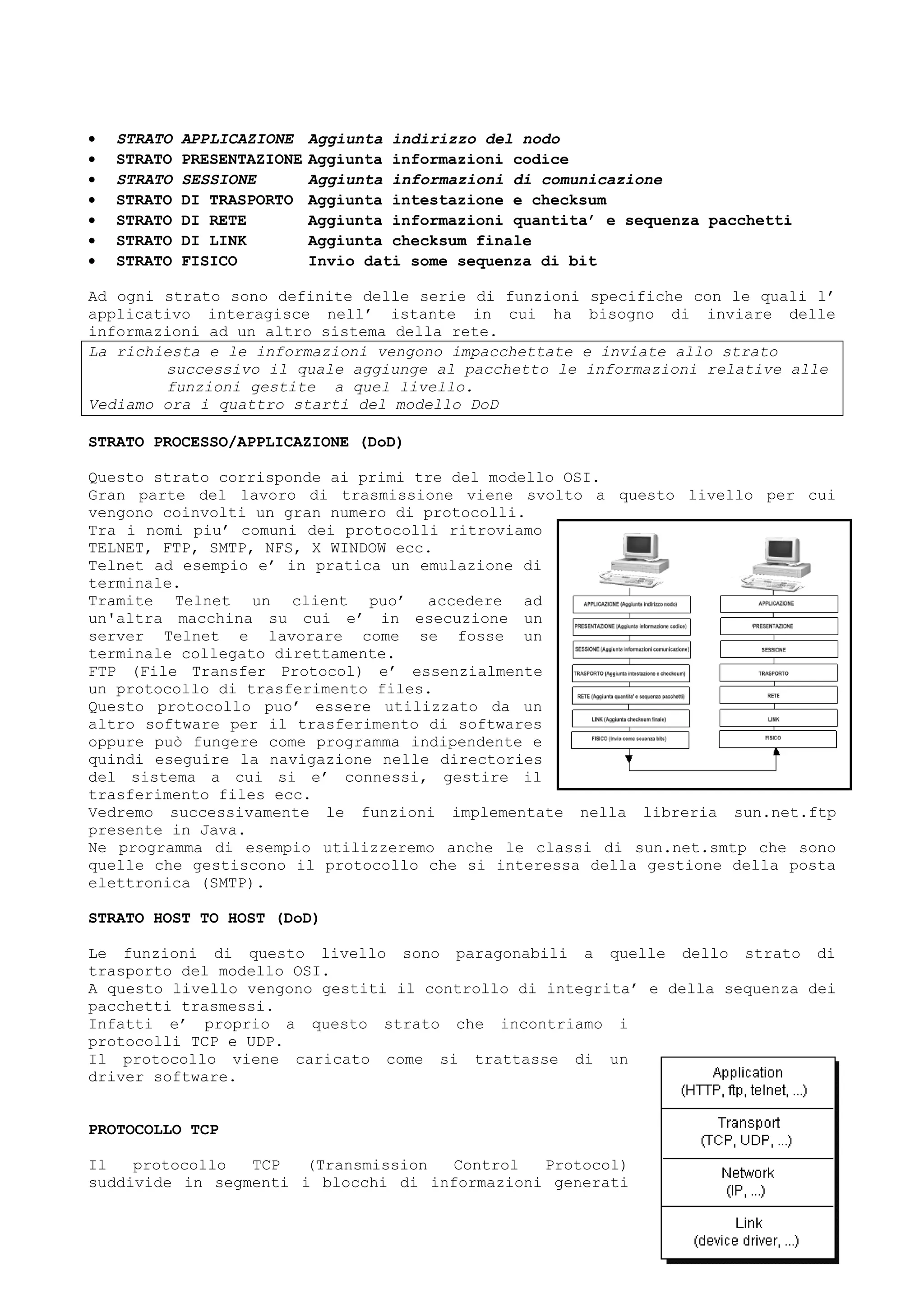 • STRATO APPLICAZIONE Aggiunta indirizzo del nodo
• STRATO PRESENTAZIONE Aggiunta informazioni codice
• STRATO SESSIONE Aggiunta informazioni di comunicazione
• STRATO DI TRASPORTO Aggiunta intestazione e checksum
• STRATO DI RETE Aggiunta informazioni quantita’ e sequenza pacchetti
• STRATO DI LINK Aggiunta checksum finale
• STRATO FISICO Invio dati some sequenza di bit
Ad ogni strato sono definite delle serie di funzioni specifiche con le quali l’
applicativo interagisce nell’ istante in cui ha bisogno di inviare delle
informazioni ad un altro sistema della rete.
La richiesta e le informazioni vengono impacchettate e inviate allo strato
successivo il quale aggiunge al pacchetto le informazioni relative alle
funzioni gestite a quel livello.
Vediamo ora i quattro starti del modello DoD
STRATO PROCESSO/APPLICAZIONE (DoD)
Questo strato corrisponde ai primi tre del modello OSI.
Gran parte del lavoro di trasmissione viene svolto a questo livello per cui
vengono coinvolti un gran numero di protocolli.
Tra i nomi piu’ comuni dei protocolli ritroviamo
TELNET, FTP, SMTP, NFS, X WINDOW ecc.
Telnet ad esempio e’ in pratica un emulazione di
terminale.
Tramite Telnet un client puo’ accedere ad
un'altra macchina su cui e’ in esecuzione un
server Telnet e lavorare come se fosse un
terminale collegato direttamente.
FTP (File Transfer Protocol) e’ essenzialmente
un protocollo di trasferimento files.
Questo protocollo puo’ essere utilizzato da un
altro software per il trasferimento di softwares
oppure può fungere come programma indipendente e
quindi eseguire la navigazione nelle directories
del sistema a cui si e’ connessi, gestire il
trasferimento files ecc.
Vedremo successivamente le funzioni implementate nella libreria sun.net.ftp
presente in Java.
Ne programma di esempio utilizzeremo anche le classi di sun.net.smtp che sono
quelle che gestiscono il protocollo che si interessa della gestione della posta
elettronica (SMTP).
STRATO HOST TO HOST (DoD)
Le funzioni di questo livello sono paragonabili a quelle dello strato di
trasporto del modello OSI.
A questo livello vengono gestiti il controllo di integrita’ e della sequenza dei
pacchetti trasmessi.
Infatti e’ proprio a questo strato che incontriamo i
protocolli TCP e UDP.
Il protocollo viene caricato come si trattasse di un
driver software.
PROTOCOLLO TCP
Il protocollo TCP (Transmission Control Protocol)
suddivide in segmenti i blocchi di informazioni generati
 