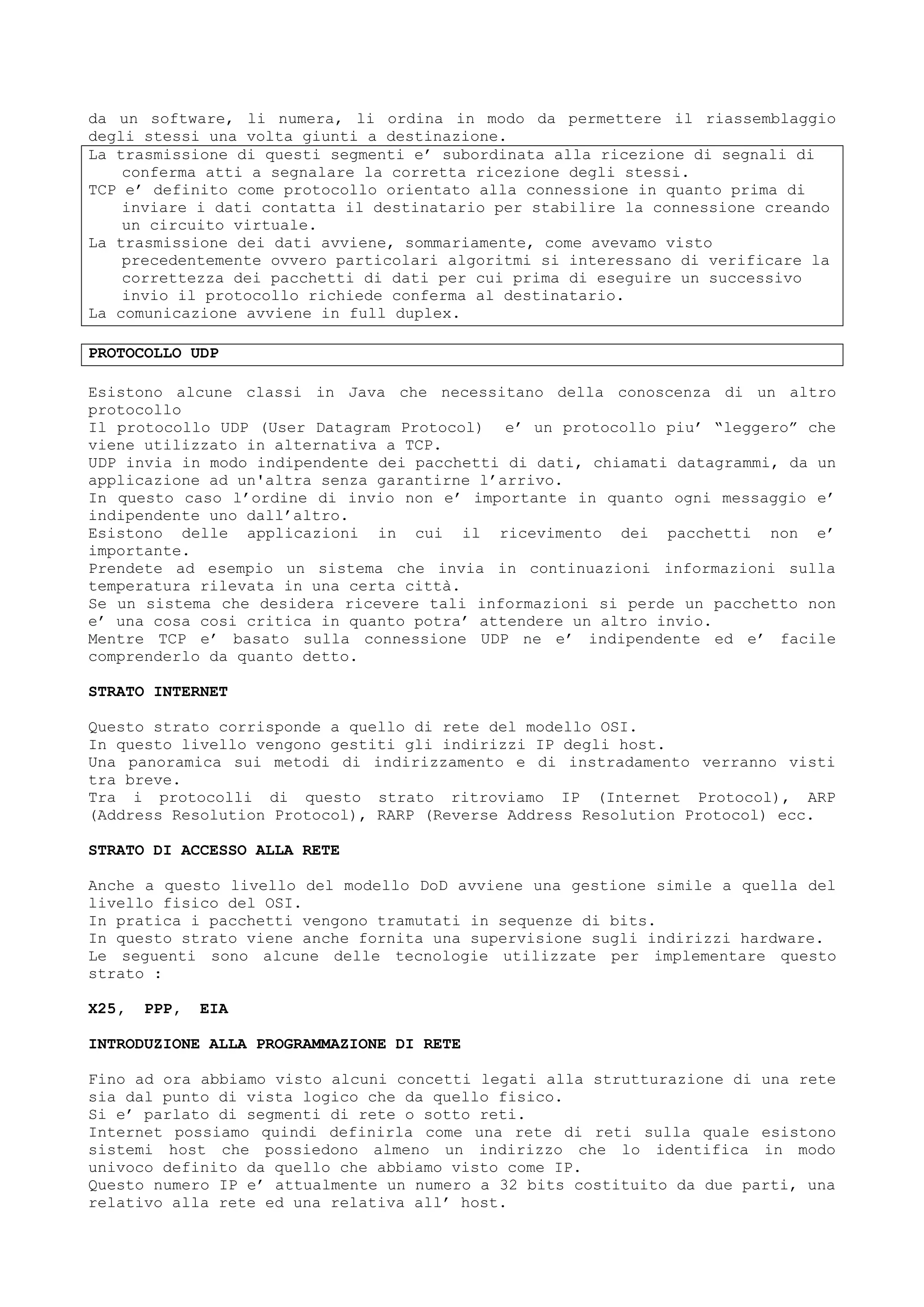 da un software, li numera, li ordina in modo da permettere il riassemblaggio
degli stessi una volta giunti a destinazione.
La trasmissione di questi segmenti e’ subordinata alla ricezione di segnali di
conferma atti a segnalare la corretta ricezione degli stessi.
TCP e’ definito come protocollo orientato alla connessione in quanto prima di
inviare i dati contatta il destinatario per stabilire la connessione creando
un circuito virtuale.
La trasmissione dei dati avviene, sommariamente, come avevamo visto
precedentemente ovvero particolari algoritmi si interessano di verificare la
correttezza dei pacchetti di dati per cui prima di eseguire un successivo
invio il protocollo richiede conferma al destinatario.
La comunicazione avviene in full duplex.
PROTOCOLLO UDP
Esistono alcune classi in Java che necessitano della conoscenza di un altro
protocollo
Il protocollo UDP (User Datagram Protocol) e’ un protocollo piu’ “leggero” che
viene utilizzato in alternativa a TCP.
UDP invia in modo indipendente dei pacchetti di dati, chiamati datagrammi, da un
applicazione ad un'altra senza garantirne l’arrivo.
In questo caso l’ordine di invio non e’ importante in quanto ogni messaggio e’
indipendente uno dall’altro.
Esistono delle applicazioni in cui il ricevimento dei pacchetti non e’
importante.
Prendete ad esempio un sistema che invia in continuazioni informazioni sulla
temperatura rilevata in una certa città.
Se un sistema che desidera ricevere tali informazioni si perde un pacchetto non
e’ una cosa cosi critica in quanto potra’ attendere un altro invio.
Mentre TCP e’ basato sulla connessione UDP ne e’ indipendente ed e’ facile
comprenderlo da quanto detto.
STRATO INTERNET
Questo strato corrisponde a quello di rete del modello OSI.
In questo livello vengono gestiti gli indirizzi IP degli host.
Una panoramica sui metodi di indirizzamento e di instradamento verranno visti
tra breve.
Tra i protocolli di questo strato ritroviamo IP (Internet Protocol), ARP
(Address Resolution Protocol), RARP (Reverse Address Resolution Protocol) ecc.
STRATO DI ACCESSO ALLA RETE
Anche a questo livello del modello DoD avviene una gestione simile a quella del
livello fisico del OSI.
In pratica i pacchetti vengono tramutati in sequenze di bits.
In questo strato viene anche fornita una supervisione sugli indirizzi hardware.
Le seguenti sono alcune delle tecnologie utilizzate per implementare questo
strato :
X25, PPP, EIA
INTRODUZIONE ALLA PROGRAMMAZIONE DI RETE
Fino ad ora abbiamo visto alcuni concetti legati alla strutturazione di una rete
sia dal punto di vista logico che da quello fisico.
Si e’ parlato di segmenti di rete o sotto reti.
Internet possiamo quindi definirla come una rete di reti sulla quale esistono
sistemi host che possiedono almeno un indirizzo che lo identifica in modo
univoco definito da quello che abbiamo visto come IP.
Questo numero IP e’ attualmente un numero a 32 bits costituito da due parti, una
relativo alla rete ed una relativa all’ host.
 